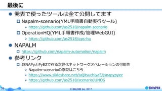 © BIGLOBE Inc. 201736
l 発表で使ったツールは全て公開してます
p Napalm-scenario(YML⼿順書⾃動実⾏ツール)
Ø https://github.com/as2518/napalm-scenario
p OperationHQ(YML⼿順書作成/管理WebGUI)
Ø https://github.com/as2518/ops-hq
l NAPALM
p https://github.com/napalm-automation/napalm
l 参考リンク
p JSNAPyとPyEZで作る次世代ネットワークオペレーションの可能性
Ø Napalm-scenarioの原型はこちら
Ø https://www.slideshare.net/taijitsuchiya5/jsnapypyez
Ø https://github.com/as2518/scenarioJUNOS
最後に
 