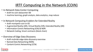 A2-03 Interop Tokyo 2019
• In-Network Data-Center Computing
• draft-he-coin-datacenter-00
• machine learning, graph analysis, data analytics, map reduce
• In Network Computing Enablers for Extended Reality
• draft-montpetit-coin-xr-02
• Augmented Reality (AR), Virtual Reality (VR), Extended Reality (XR)
• Information Centric Networking (ICN) & NDN
• Network Coding, Smart contracts (block chain)
• Overview of Edge Data Discovery
• draft-mcbride-edge-data-discovery-overview
• Named Data Networking (NDN)
• Content-Centric Networking (CCN)
5G時代に向けた In Network Computing ～ Netcope社P4 コンパイラを用いた研究事例のご紹介 ～
IRTF Computing in the Network (COIN)
 