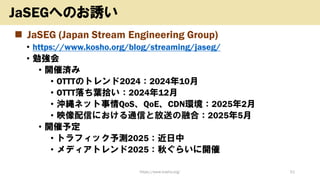 ◼ JaSEG (Japan Stream Engineering Group)
• https://www.kosho.org/blog/streaming/jaseg/
• 勉強会
• 開催済み
• OTTTのトレンド2024：2024年10月
• OTTT落ち葉拾い：2024年12月
• 沖縄ネット事情QoS、QoE、CDN環境：2025年2月
• 映像配信における通信と放送の融合：2025年5月
• 開催予定
• トラフィック予測2025：近日中
• メディアトレンド2025：秋ぐらいに開催
https://www.kosho.org/ 51
JaSEGへのお誘い
 