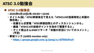 ◼ ATSC 3.0勉強会
• 2025年6月19日(木) 09:00〜10:00
• タイトル(仮)「ATSC幹部来日で見えた『ATSC3.0の技術特性と米国の
現在地』」
• 佐藤さん＠営電「ATSC幹部訪問とのディスカッションから」
• 鍋島「ATSC3.0の技術ポイントを改めて整理すると」
• テッド若山さん@NSIリサーチ「米国の状況についてのコメント」
(予定)
• 参加リンク (JaSEG member only)
• https://groups.google.com/g/jaseg/c/vCF6VleFez4
https://www.kosho.org/ 52
ATSC 3.0勉強会
 