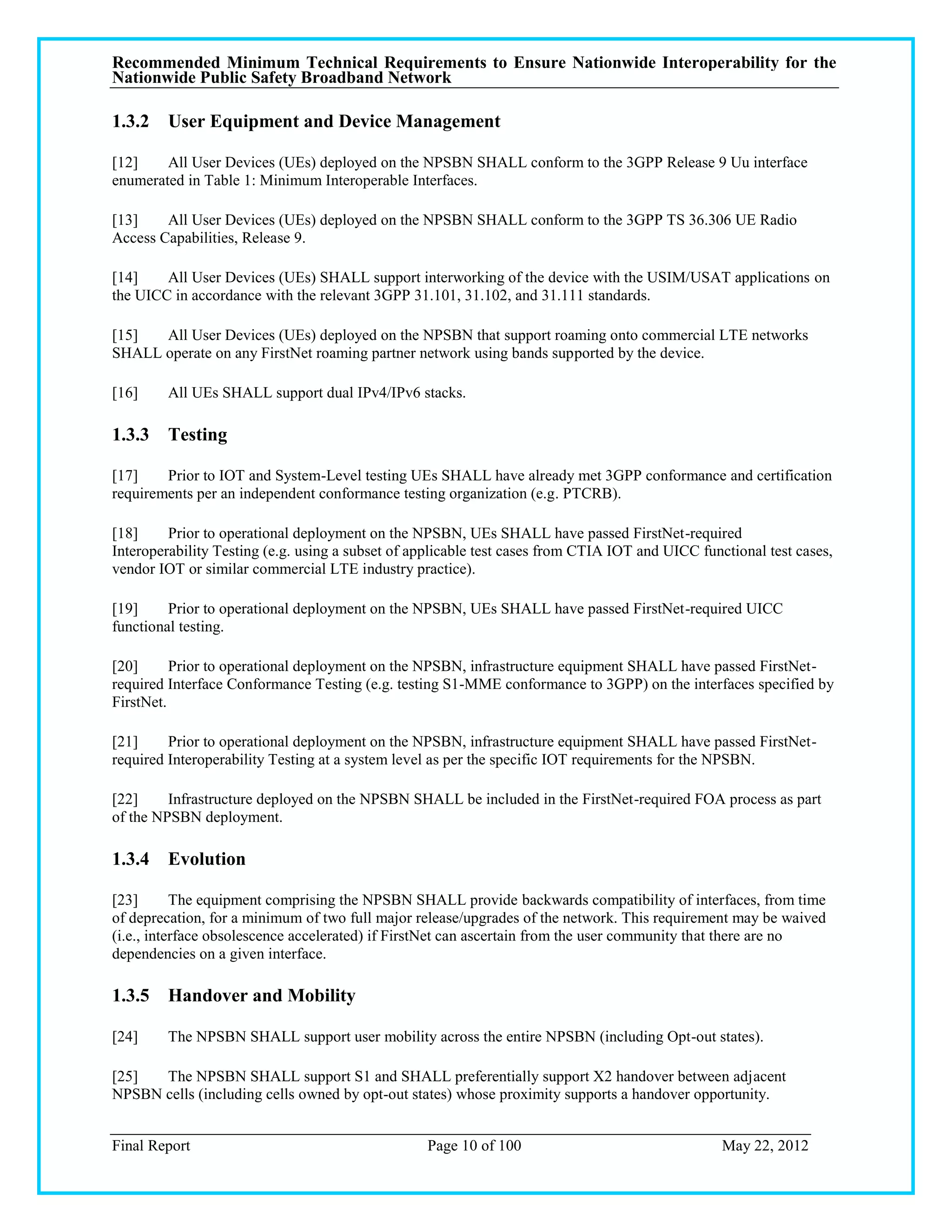 Recommended Minimum Technical Requirements to Ensure Nationwide Interoperability for the
Nationwide Public Safety Broadband Network

1.3.2 User Equipment and Device Management

[12]    All User Devices (UEs) deployed on the NPSBN SHALL conform to the 3GPP Release 9 Uu interface
enumerated in Table 1: Minimum Interoperable Interfaces.

[13]    All User Devices (UEs) deployed on the NPSBN SHALL conform to the 3GPP TS 36.306 UE Radio
Access Capabilities, Release 9.

[14]    All User Devices (UEs) SHALL support interworking of the device with the USIM/USAT applications on
the UICC in accordance with the relevant 3GPP 31.101, 31.102, and 31.111 standards.

[15]  All User Devices (UEs) deployed on the NPSBN that support roaming onto commercial LTE networks
SHALL operate on any FirstNet roaming partner network using bands supported by the device.

[16]     All UEs SHALL support dual IPv4/IPv6 stacks.

1.3.3 Testing

[17]    Prior to IOT and System-Level testing UEs SHALL have already met 3GPP conformance and certification
requirements per an independent conformance testing organization (e.g. PTCRB).

[18]     Prior to operational deployment on the NPSBN, UEs SHALL have passed FirstNet-required
Interoperability Testing (e.g. using a subset of applicable test cases from CTIA IOT and UICC functional test cases,
vendor IOT or similar commercial LTE industry practice).

[19]     Prior to operational deployment on the NPSBN, UEs SHALL have passed FirstNet-required UICC
functional testing.

[20]      Prior to operational deployment on the NPSBN, infrastructure equipment SHALL have passed FirstNet-
required Interface Conformance Testing (e.g. testing S1-MME conformance to 3GPP) on the interfaces specified by
FirstNet.

[21]     Prior to operational deployment on the NPSBN, infrastructure equipment SHALL have passed FirstNet-
required Interoperability Testing at a system level as per the specific IOT requirements for the NPSBN.

[22]     Infrastructure deployed on the NPSBN SHALL be included in the FirstNet-required FOA process as part
of the NPSBN deployment.

1.3.4 Evolution

[23]       The equipment comprising the NPSBN SHALL provide backwards compatibility of interfaces, from time
of deprecation, for a minimum of two full major release/upgrades of the network. This requirement may be waived
(i.e., interface obsolescence accelerated) if FirstNet can ascertain from the user community that there are no
dependencies on a given interface.

1.3.5 Handover and Mobility

[24]     The NPSBN SHALL support user mobility across the entire NPSBN (including Opt-out states).

[25]  The NPSBN SHALL support S1 and SHALL preferentially support X2 handover between adjacent
NPSBN cells (including cells owned by opt-out states) whose proximity supports a handover opportunity.


Final Report                                      Page 10 of 100                                  May 22, 2012
 
