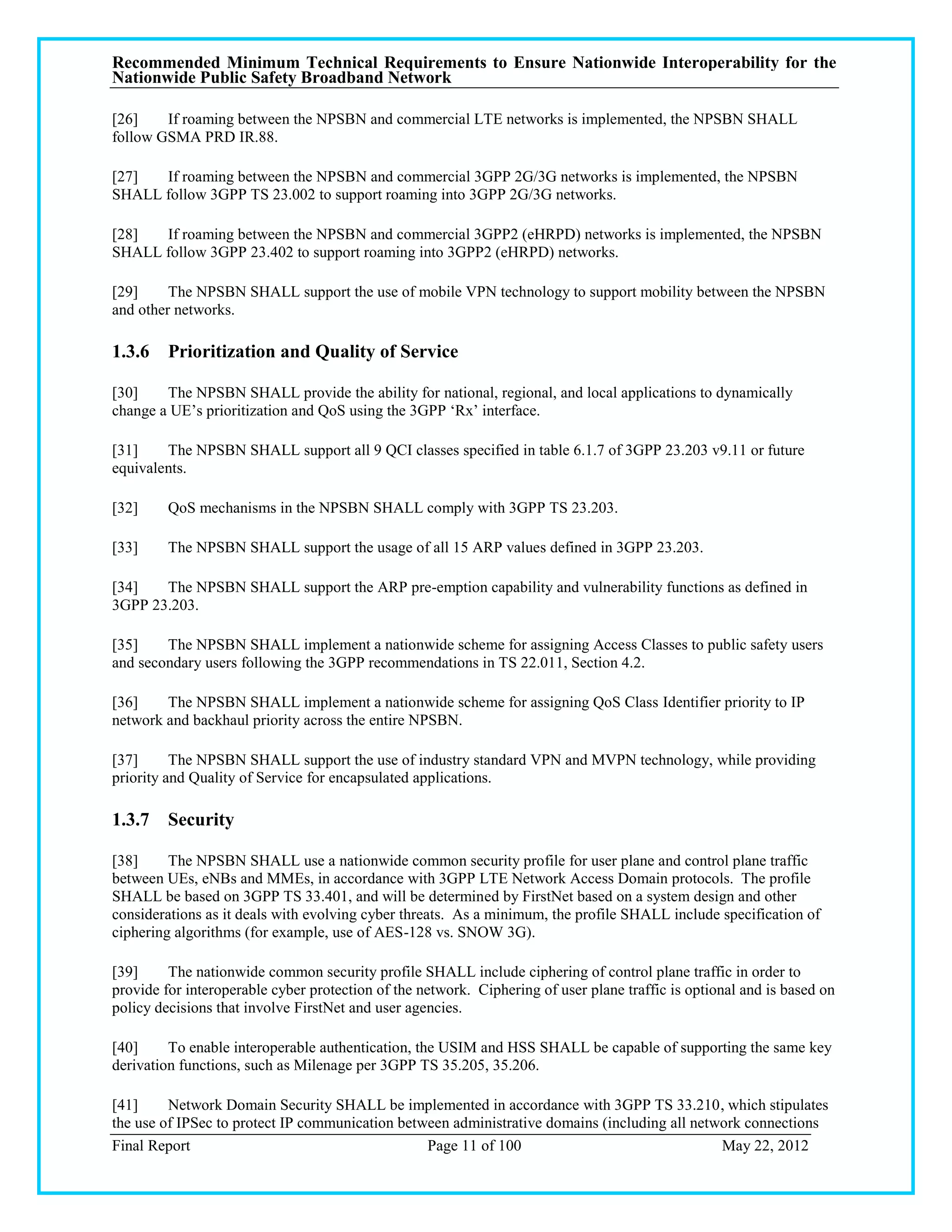 Recommended Minimum Technical Requirements to Ensure Nationwide Interoperability for the
Nationwide Public Safety Broadband Network

[26]    If roaming between the NPSBN and commercial LTE networks is implemented, the NPSBN SHALL
follow GSMA PRD IR.88.

[27]  If roaming between the NPSBN and commercial 3GPP 2G/3G networks is implemented, the NPSBN
SHALL follow 3GPP TS 23.002 to support roaming into 3GPP 2G/3G networks.

[28]  If roaming between the NPSBN and commercial 3GPP2 (eHRPD) networks is implemented, the NPSBN
SHALL follow 3GPP 23.402 to support roaming into 3GPP2 (eHRPD) networks.

[29]     The NPSBN SHALL support the use of mobile VPN technology to support mobility between the NPSBN
and other networks.

1.3.6 Prioritization and Quality of Service

[30]    The NPSBN SHALL provide the ability for national, regional, and local applications to dynamically
change a UE‘s prioritization and QoS using the 3GPP ‗Rx‘ interface.

[31]    The NPSBN SHALL support all 9 QCI classes specified in table 6.1.7 of 3GPP 23.203 v9.11 or future
equivalents.

[32]     QoS mechanisms in the NPSBN SHALL comply with 3GPP TS 23.203.

[33]     The NPSBN SHALL support the usage of all 15 ARP values defined in 3GPP 23.203.

[34]   The NPSBN SHALL support the ARP pre-emption capability and vulnerability functions as defined in
3GPP 23.203.

[35]    The NPSBN SHALL implement a nationwide scheme for assigning Access Classes to public safety users
and secondary users following the 3GPP recommendations in TS 22.011, Section 4.2.

[36]    The NPSBN SHALL implement a nationwide scheme for assigning QoS Class Identifier priority to IP
network and backhaul priority across the entire NPSBN.

[37]      The NPSBN SHALL support the use of industry standard VPN and MVPN technology, while providing
priority and Quality of Service for encapsulated applications.

1.3.7 Security

[38]     The NPSBN SHALL use a nationwide common security profile for user plane and control plane traffic
between UEs, eNBs and MMEs, in accordance with 3GPP LTE Network Access Domain protocols. The profile
SHALL be based on 3GPP TS 33.401, and will be determined by FirstNet based on a system design and other
considerations as it deals with evolving cyber threats. As a minimum, the profile SHALL include specification of
ciphering algorithms (for example, use of AES-128 vs. SNOW 3G).

[39]     The nationwide common security profile SHALL include ciphering of control plane traffic in order to
provide for interoperable cyber protection of the network. Ciphering of user plane traffic is optional and is based on
policy decisions that involve FirstNet and user agencies.

[40]     To enable interoperable authentication, the USIM and HSS SHALL be capable of supporting the same key
derivation functions, such as Milenage per 3GPP TS 35.205, 35.206.

[41]     Network Domain Security SHALL be implemented in accordance with 3GPP TS 33.210, which stipulates
the use of IPSec to protect IP communication between administrative domains (including all network connections
Final Report                                     Page 11 of 100                                May 22, 2012
 
