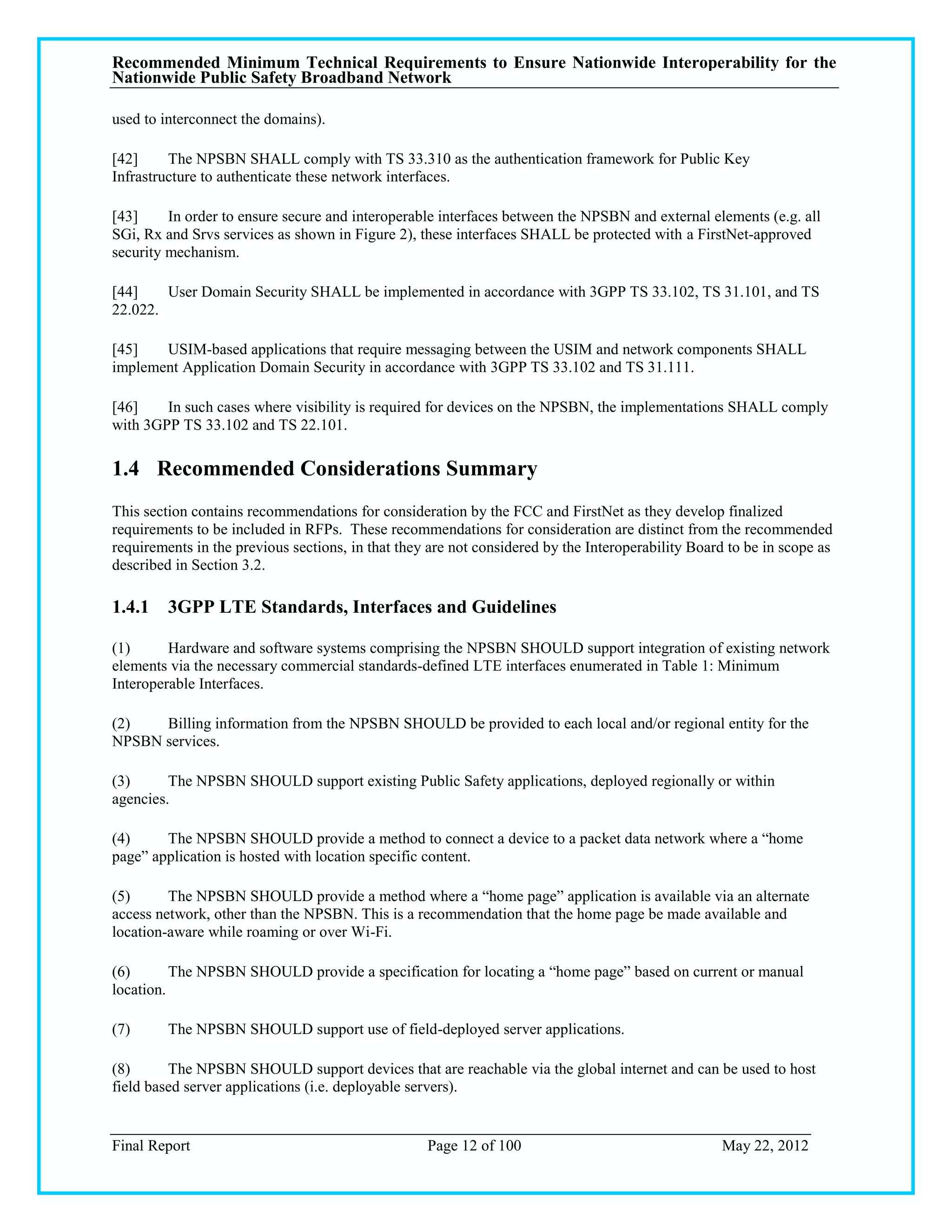 Recommended Minimum Technical Requirements to Ensure Nationwide Interoperability for the
Nationwide Public Safety Broadband Network

used to interconnect the domains).

[42]     The NPSBN SHALL comply with TS 33.310 as the authentication framework for Public Key
Infrastructure to authenticate these network interfaces.

[43]     In order to ensure secure and interoperable interfaces between the NPSBN and external elements (e.g. all
SGi, Rx and Srvs services as shown in Figure 2), these interfaces SHALL be protected with a FirstNet-approved
security mechanism.

[44]    User Domain Security SHALL be implemented in accordance with 3GPP TS 33.102, TS 31.101, and TS
22.022.

[45]   USIM-based applications that require messaging between the USIM and network components SHALL
implement Application Domain Security in accordance with 3GPP TS 33.102 and TS 31.111.

[46]    In such cases where visibility is required for devices on the NPSBN, the implementations SHALL comply
with 3GPP TS 33.102 and TS 22.101.

1.4 Recommended Considerations Summary
This section contains recommendations for consideration by the FCC and FirstNet as they develop finalized
requirements to be included in RFPs. These recommendations for consideration are distinct from the recommended
requirements in the previous sections, in that they are not considered by the Interoperability Board to be in scope as
described in Section 3.2.

1.4.1 3GPP LTE Standards, Interfaces and Guidelines

(1)      Hardware and software systems comprising the NPSBN SHOULD support integration of existing network
elements via the necessary commercial standards-defined LTE interfaces enumerated in Table 1: Minimum
Interoperable Interfaces.

(2)   Billing information from the NPSBN SHOULD be provided to each local and/or regional entity for the
NPSBN services.

(3)      The NPSBN SHOULD support existing Public Safety applications, deployed regionally or within
agencies.

(4)     The NPSBN SHOULD provide a method to connect a device to a packet data network where a ―home
page‖ application is hosted with location specific content.

(5)      The NPSBN SHOULD provide a method where a ―home page‖ application is available via an alternate
access network, other than the NPSBN. This is a recommendation that the home page be made available and
location-aware while roaming or over Wi-Fi.

(6)       The NPSBN SHOULD provide a specification for locating a ―home page‖ based on current or manual
location.

(7)      The NPSBN SHOULD support use of field-deployed server applications.

(8)      The NPSBN SHOULD support devices that are reachable via the global internet and can be used to host
field based server applications (i.e. deployable servers).


Final Report                                       Page 12 of 100                                  May 22, 2012
 