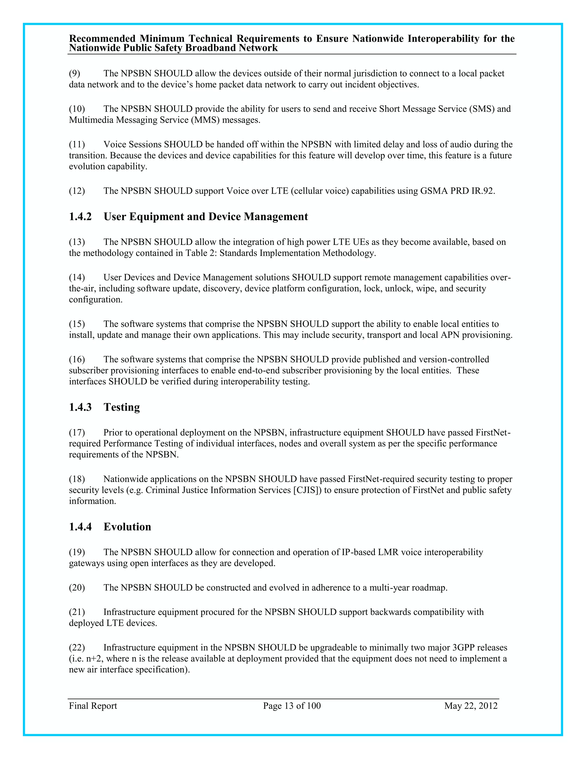 Recommended Minimum Technical Requirements to Ensure Nationwide Interoperability for the
Nationwide Public Safety Broadband Network

(9)      The NPSBN SHOULD allow the devices outside of their normal jurisdiction to connect to a local packet
data network and to the device‘s home packet data network to carry out incident objectives.

(10)   The NPSBN SHOULD provide the ability for users to send and receive Short Message Service (SMS) and
Multimedia Messaging Service (MMS) messages.

(11)      Voice Sessions SHOULD be handed off within the NPSBN with limited delay and loss of audio during the
transition. Because the devices and device capabilities for this feature will develop over time, this feature is a future
evolution capability.

(12)     The NPSBN SHOULD support Voice over LTE (cellular voice) capabilities using GSMA PRD IR.92.

1.4.2 User Equipment and Device Management

(13)    The NPSBN SHOULD allow the integration of high power LTE UEs as they become available, based on
the methodology contained in Table 2: Standards Implementation Methodology.

(14)      User Devices and Device Management solutions SHOULD support remote management capabilities over-
the-air, including software update, discovery, device platform configuration, lock, unlock, wipe, and security
configuration.

(15)      The software systems that comprise the NPSBN SHOULD support the ability to enable local entities to
install, update and manage their own applications. This may include security, transport and local APN provisioning.

(16)     The software systems that comprise the NPSBN SHOULD provide published and version-controlled
subscriber provisioning interfaces to enable end-to-end subscriber provisioning by the local entities. These
interfaces SHOULD be verified during interoperability testing.

1.4.3 Testing

(17)     Prior to operational deployment on the NPSBN, infrastructure equipment SHOULD have passed FirstNet-
required Performance Testing of individual interfaces, nodes and overall system as per the specific performance
requirements of the NPSBN.

(18)      Nationwide applications on the NPSBN SHOULD have passed FirstNet-required security testing to proper
security levels (e.g. Criminal Justice Information Services [CJIS]) to ensure protection of FirstNet and public safety
information.

1.4.4 Evolution

(19)    The NPSBN SHOULD allow for connection and operation of IP-based LMR voice interoperability
gateways using open interfaces as they are developed.

(20)     The NPSBN SHOULD be constructed and evolved in adherence to a multi-year roadmap.

(21)    Infrastructure equipment procured for the NPSBN SHOULD support backwards compatibility with
deployed LTE devices.

(22)      Infrastructure equipment in the NPSBN SHOULD be upgradeable to minimally two major 3GPP releases
(i.e. n+2, where n is the release available at deployment provided that the equipment does not need to implement a
new air interface specification).


Final Report                                        Page 13 of 100                                    May 22, 2012
 