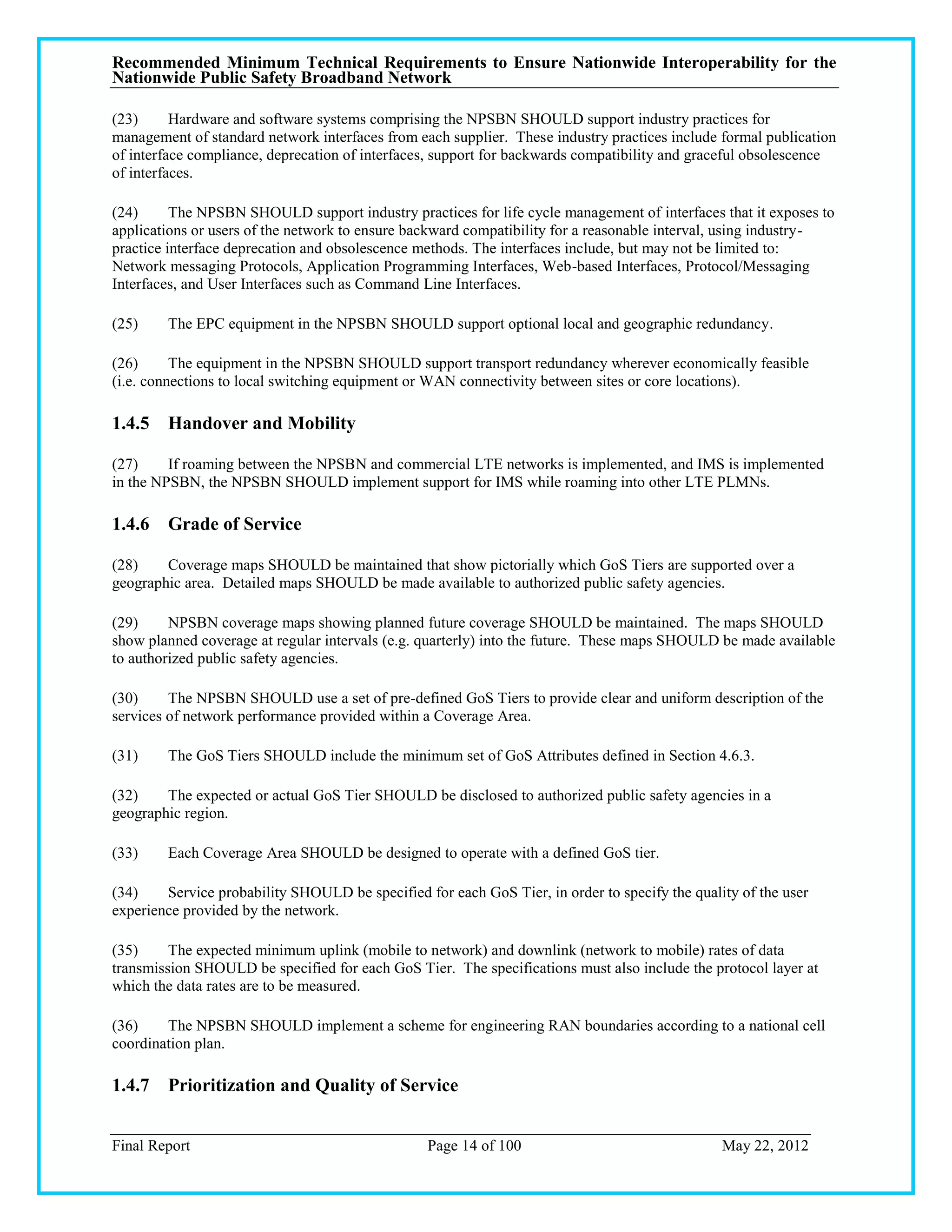 Recommended Minimum Technical Requirements to Ensure Nationwide Interoperability for the
Nationwide Public Safety Broadband Network

(23)      Hardware and software systems comprising the NPSBN SHOULD support industry practices for
management of standard network interfaces from each supplier. These industry practices include formal publication
of interface compliance, deprecation of interfaces, support for backwards compatibility and graceful obsolescence
of interfaces.

(24)      The NPSBN SHOULD support industry practices for life cycle management of interfaces that it exposes to
applications or users of the network to ensure backward compatibility for a reasonable interval, using industry-
practice interface deprecation and obsolescence methods. The interfaces include, but may not be limited to:
Network messaging Protocols, Application Programming Interfaces, Web-based Interfaces, Protocol/Messaging
Interfaces, and User Interfaces such as Command Line Interfaces.

(25)    The EPC equipment in the NPSBN SHOULD support optional local and geographic redundancy.

(26)      The equipment in the NPSBN SHOULD support transport redundancy wherever economically feasible
(i.e. connections to local switching equipment or WAN connectivity between sites or core locations).

1.4.5 Handover and Mobility

(27)     If roaming between the NPSBN and commercial LTE networks is implemented, and IMS is implemented
in the NPSBN, the NPSBN SHOULD implement support for IMS while roaming into other LTE PLMNs.

1.4.6 Grade of Service

(28)    Coverage maps SHOULD be maintained that show pictorially which GoS Tiers are supported over a
geographic area. Detailed maps SHOULD be made available to authorized public safety agencies.

(29)     NPSBN coverage maps showing planned future coverage SHOULD be maintained. The maps SHOULD
show planned coverage at regular intervals (e.g. quarterly) into the future. These maps SHOULD be made available
to authorized public safety agencies.

(30)     The NPSBN SHOULD use a set of pre-defined GoS Tiers to provide clear and uniform description of the
services of network performance provided within a Coverage Area.

(31)    The GoS Tiers SHOULD include the minimum set of GoS Attributes defined in Section 4.6.3.

(32)    The expected or actual GoS Tier SHOULD be disclosed to authorized public safety agencies in a
geographic region.

(33)    Each Coverage Area SHOULD be designed to operate with a defined GoS tier.

(34)    Service probability SHOULD be specified for each GoS Tier, in order to specify the quality of the user
experience provided by the network.

(35)     The expected minimum uplink (mobile to network) and downlink (network to mobile) rates of data
transmission SHOULD be specified for each GoS Tier. The specifications must also include the protocol layer at
which the data rates are to be measured.

(36)    The NPSBN SHOULD implement a scheme for engineering RAN boundaries according to a national cell
coordination plan.

1.4.7 Prioritization and Quality of Service


Final Report                                     Page 14 of 100                                 May 22, 2012
 