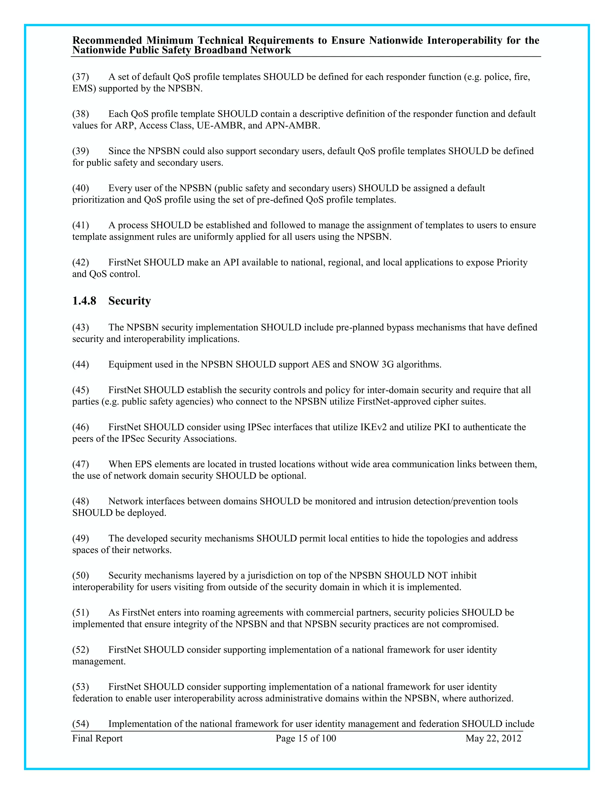 Recommended Minimum Technical Requirements to Ensure Nationwide Interoperability for the
Nationwide Public Safety Broadband Network

(37)   A set of default QoS profile templates SHOULD be defined for each responder function (e.g. police, fire,
EMS) supported by the NPSBN.

(38)     Each QoS profile template SHOULD contain a descriptive definition of the responder function and default
values for ARP, Access Class, UE-AMBR, and APN-AMBR.

(39)     Since the NPSBN could also support secondary users, default QoS profile templates SHOULD be defined
for public safety and secondary users.

(40)      Every user of the NPSBN (public safety and secondary users) SHOULD be assigned a default
prioritization and QoS profile using the set of pre-defined QoS profile templates.

(41)     A process SHOULD be established and followed to manage the assignment of templates to users to ensure
template assignment rules are uniformly applied for all users using the NPSBN.

(42)    FirstNet SHOULD make an API available to national, regional, and local applications to expose Priority
and QoS control.

1.4.8 Security

(43)     The NPSBN security implementation SHOULD include pre-planned bypass mechanisms that have defined
security and interoperability implications.

(44)     Equipment used in the NPSBN SHOULD support AES and SNOW 3G algorithms.

(45)      FirstNet SHOULD establish the security controls and policy for inter-domain security and require that all
parties (e.g. public safety agencies) who connect to the NPSBN utilize FirstNet-approved cipher suites.

(46)      FirstNet SHOULD consider using IPSec interfaces that utilize IKEv2 and utilize PKI to authenticate the
peers of the IPSec Security Associations.

(47)     When EPS elements are located in trusted locations without wide area communication links between them,
the use of network domain security SHOULD be optional.

(48) Network interfaces between domains SHOULD be monitored and intrusion detection/prevention tools
SHOULD be deployed.

(49)     The developed security mechanisms SHOULD permit local entities to hide the topologies and address
spaces of their networks.

(50)     Security mechanisms layered by a jurisdiction on top of the NPSBN SHOULD NOT inhibit
interoperability for users visiting from outside of the security domain in which it is implemented.

(51)   As FirstNet enters into roaming agreements with commercial partners, security policies SHOULD be
implemented that ensure integrity of the NPSBN and that NPSBN security practices are not compromised.

(52)   FirstNet SHOULD consider supporting implementation of a national framework for user identity
management.

(53)     FirstNet SHOULD consider supporting implementation of a national framework for user identity
federation to enable user interoperability across administrative domains within the NPSBN, where authorized.

(54)    Implementation of the national framework for user identity management and federation SHOULD include
Final Report                                   Page 15 of 100                                 May 22, 2012
 