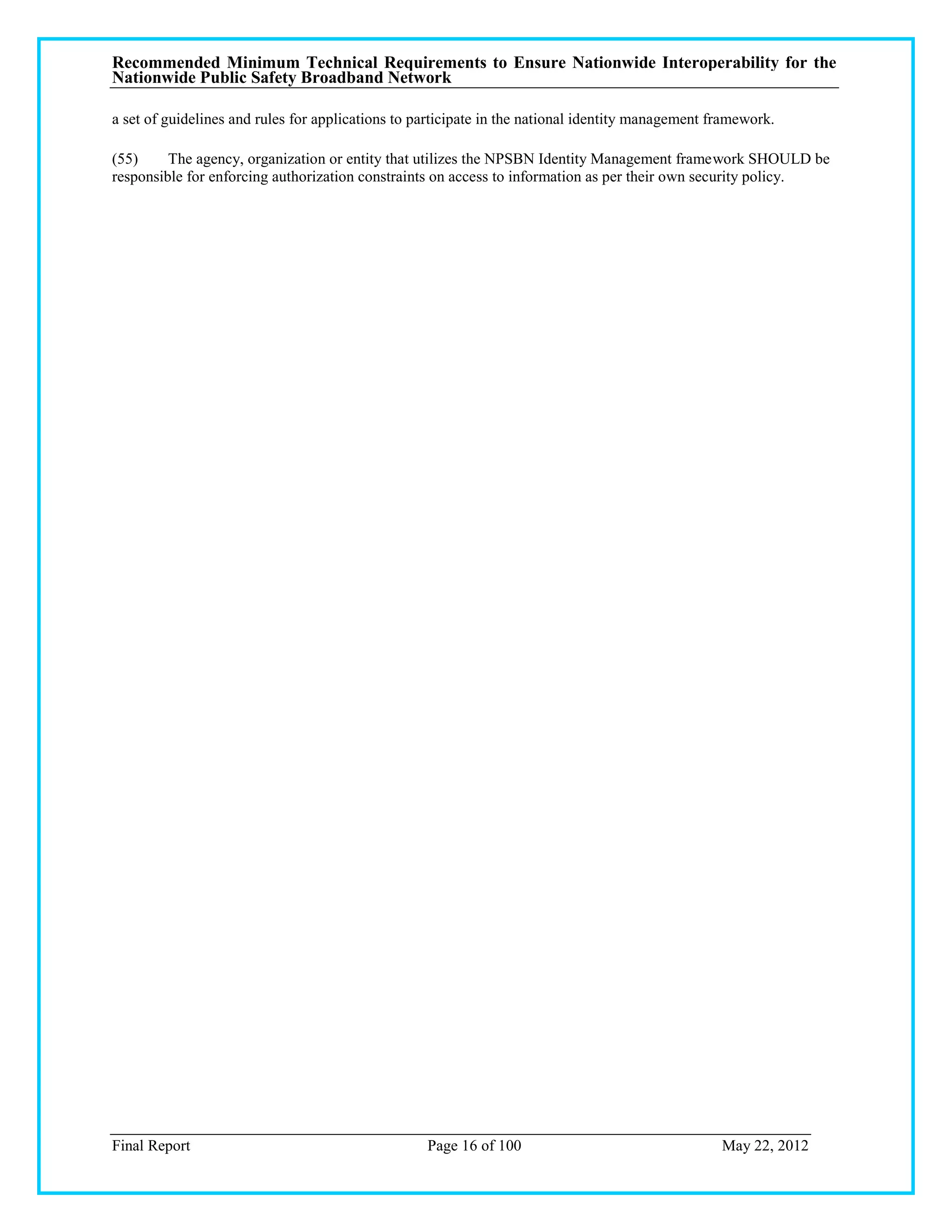 Recommended Minimum Technical Requirements to Ensure Nationwide Interoperability for the
Nationwide Public Safety Broadband Network

a set of guidelines and rules for applications to participate in the national identity management framework.

(55)     The agency, organization or entity that utilizes the NPSBN Identity Management framework SHOULD be
responsible for enforcing authorization constraints on access to information as per their own security policy.




Final Report                                       Page 16 of 100                                  May 22, 2012
 