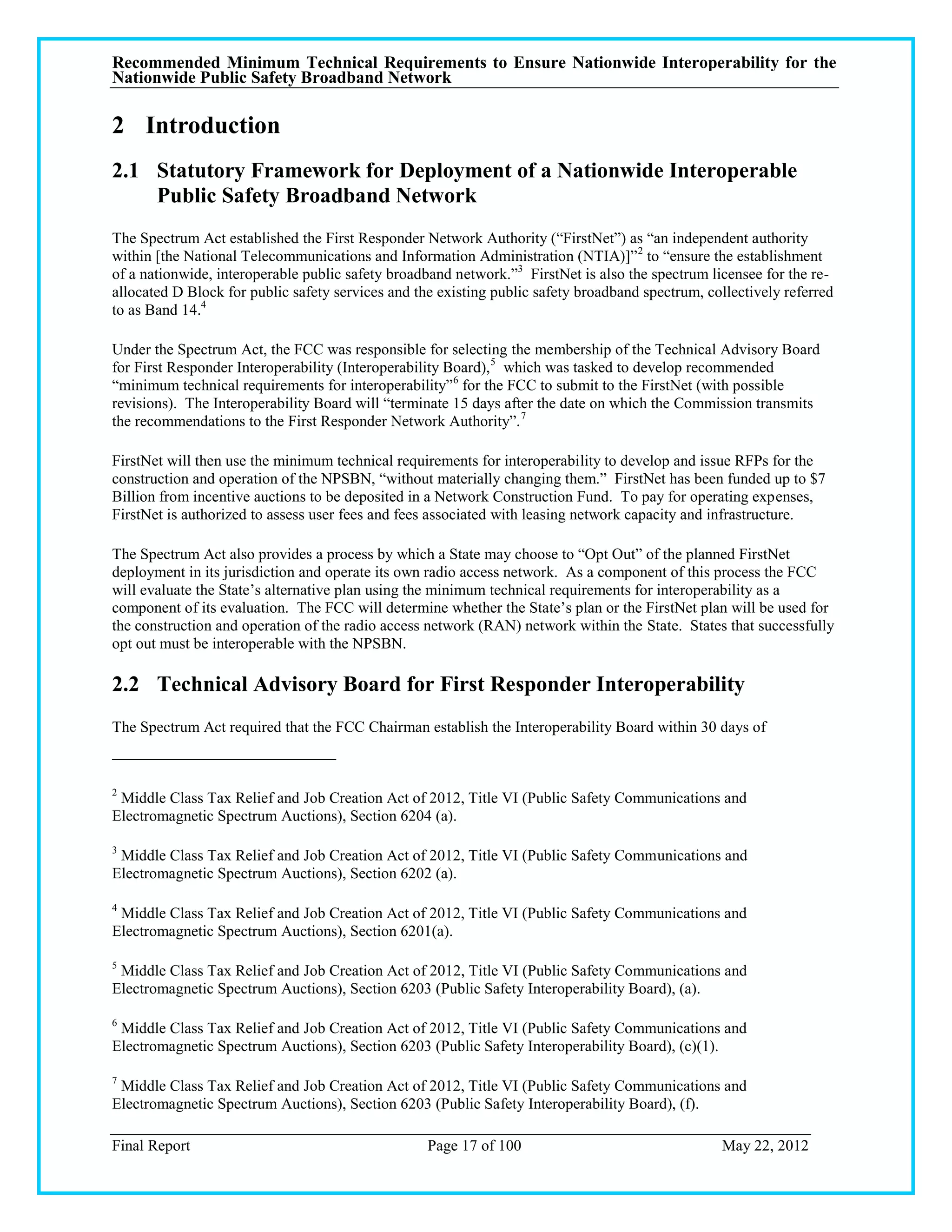 Recommended Minimum Technical Requirements to Ensure Nationwide Interoperability for the
Nationwide Public Safety Broadband Network

2 Introduction
2.1 Statutory Framework for Deployment of a Nationwide Interoperable
    Public Safety Broadband Network
The Spectrum Act established the First Responder Network Authority (―FirstNet‖) as ―an independent authority
within [the National Telecommunications and Information Administration (NTIA)]‖ 2 to ―ensure the establishment
of a nationwide, interoperable public safety broadband network.‖3 FirstNet is also the spectrum licensee for the re-
allocated D Block for public safety services and the existing public safety broadband spectrum, collectively referred
to as Band 14.4

Under the Spectrum Act, the FCC was responsible for selecting the membership of the Technical Advisory Board
for First Responder Interoperability (Interoperability Board),5 which was tasked to develop recommended
―minimum technical requirements for interoperability‖ 6 for the FCC to submit to the FirstNet (with possible
revisions). The Interoperability Board will ―terminate 15 days after the date on which the Commission transmits
the recommendations to the First Responder Network Authority‖. 7

FirstNet will then use the minimum technical requirements for interoperability to develop and issue RFPs for the
construction and operation of the NPSBN, ―without materially changing them.‖ FirstNet has been funded up to $7
Billion from incentive auctions to be deposited in a Network Construction Fund. To pay for operating expenses,
FirstNet is authorized to assess user fees and fees associated with leasing network capacity and infrastructure.

The Spectrum Act also provides a process by which a State may choose to ―Opt Out‖ of the planned FirstNet
deployment in its jurisdiction and operate its own radio access network. As a component of this process the FCC
will evaluate the State‘s alternative plan using the minimum technical requirements for interoperability as a
component of its evaluation. The FCC will determine whether the State‘s plan or the FirstNet plan will be used for
the construction and operation of the radio access network (RAN) network within the State. States that successfully
opt out must be interoperable with the NPSBN.

2.2 Technical Advisory Board for First Responder Interoperability
The Spectrum Act required that the FCC Chairman establish the Interoperability Board within 30 days of



2
 Middle Class Tax Relief and Job Creation Act of 2012, Title VI (Public Safety Communications and
Electromagnetic Spectrum Auctions), Section 6204 (a).

3
 Middle Class Tax Relief and Job Creation Act of 2012, Title VI (Public Safety Communications and
Electromagnetic Spectrum Auctions), Section 6202 (a).

4
 Middle Class Tax Relief and Job Creation Act of 2012, Title VI (Public Safety Communications and
Electromagnetic Spectrum Auctions), Section 6201(a).

5
 Middle Class Tax Relief and Job Creation Act of 2012, Title VI (Public Safety Communications and
Electromagnetic Spectrum Auctions), Section 6203 (Public Safety Interoperability Board), (a).

6
 Middle Class Tax Relief and Job Creation Act of 2012, Title VI (Public Safety Communications and
Electromagnetic Spectrum Auctions), Section 6203 (Public Safety Interoperability Board), (c)(1).

7
 Middle Class Tax Relief and Job Creation Act of 2012, Title VI (Public Safety Communications and
Electromagnetic Spectrum Auctions), Section 6203 (Public Safety Interoperability Board), (f).

Final Report                                       Page 17 of 100                                 May 22, 2012
 
