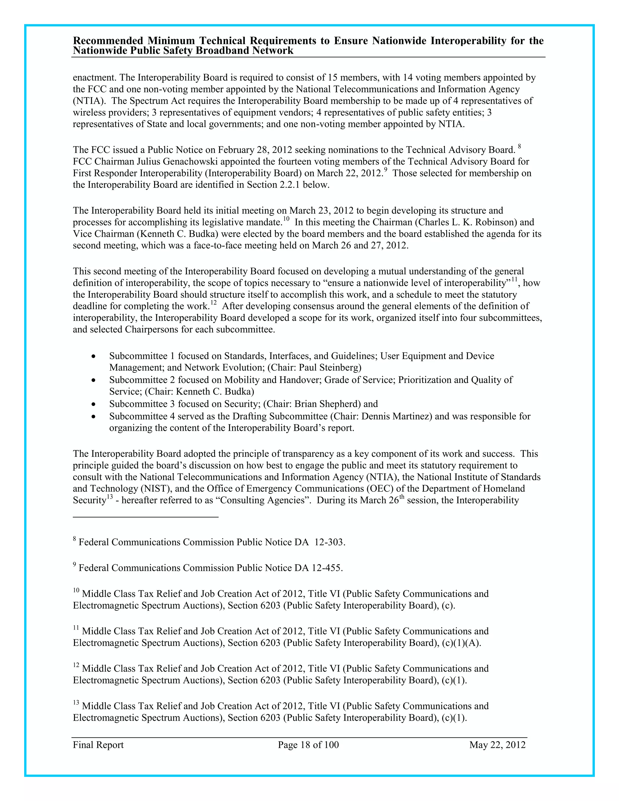 Recommended Minimum Technical Requirements to Ensure Nationwide Interoperability for the
Nationwide Public Safety Broadband Network

enactment. The Interoperability Board is required to consist of 15 members, with 14 voting members appointed by
the FCC and one non-voting member appointed by the National Telecommunications and Information Agency
(NTIA). The Spectrum Act requires the Interoperability Board membership to be made up of 4 representatives of
wireless providers; 3 representatives of equipment vendors; 4 representatives of public safety entities; 3
representatives of State and local governments; and one non-voting member appointed by NTIA.

The FCC issued a Public Notice on February 28, 2012 seeking nominations to the Technical Advisory Board. 8
FCC Chairman Julius Genachowski appointed the fourteen voting members of the Technical Advisory Board for
First Responder Interoperability (Interoperability Board) on March 22, 2012. 9 Those selected for membership on
the Interoperability Board are identified in Section 2.2.1 below.

The Interoperability Board held its initial meeting on March 23, 2012 to begin developing its structure and
processes for accomplishing its legislative mandate.10 In this meeting the Chairman (Charles L. K. Robinson) and
Vice Chairman (Kenneth C. Budka) were elected by the board members and the board established the agenda for its
second meeting, which was a face-to-face meeting held on March 26 and 27, 2012.

This second meeting of the Interoperability Board focused on developing a mutual understanding of the general
definition of interoperability, the scope of topics necessary to ―ensure a nationwide level of interoperability‖ 11, how
the Interoperability Board should structure itself to accomplish this work, and a schedule to meet the statutory
deadline for completing the work.12 After developing consensus around the general elements of the definition of
interoperability, the Interoperability Board developed a scope for its work, organized itself into four subcommittees,
and selected Chairpersons for each subcommittee.

         Subcommittee 1 focused on Standards, Interfaces, and Guidelines; User Equipment and Device
          Management; and Network Evolution; (Chair: Paul Steinberg)
         Subcommittee 2 focused on Mobility and Handover; Grade of Service; Prioritization and Quality of
          Service; (Chair: Kenneth C. Budka)
         Subcommittee 3 focused on Security; (Chair: Brian Shepherd) and
         Subcommittee 4 served as the Drafting Subcommittee (Chair: Dennis Martinez) and was responsible for
          organizing the content of the Interoperability Board‘s report.

The Interoperability Board adopted the principle of transparency as a key component of its work and success. This
principle guided the board‘s discussion on how best to engage the public and meet its statutory requirement to
consult with the National Telecommunications and Information Agency (NTIA), the National Institute of Standards
and Technology (NIST), and the Office of Emergency Communications (OEC) of the Department of Homeland
Security13 - hereafter referred to as ―Consulting Agencies‖. During its March 26 th session, the Interoperability


8
    Federal Communications Commission Public Notice DA 12-303.

9
    Federal Communications Commission Public Notice DA 12-455.

10
  Middle Class Tax Relief and Job Creation Act of 2012, Title VI (Public Safety Communications and
Electromagnetic Spectrum Auctions), Section 6203 (Public Safety Interoperability Board), (c).

11
  Middle Class Tax Relief and Job Creation Act of 2012, Title VI (Public Safety Communications and
Electromagnetic Spectrum Auctions), Section 6203 (Public Safety Interoperability Board), (c)(1)(A).

12
  Middle Class Tax Relief and Job Creation Act of 2012, Title VI (Public Safety Communications and
Electromagnetic Spectrum Auctions), Section 6203 (Public Safety Interoperability Board), (c)(1).

13
  Middle Class Tax Relief and Job Creation Act of 2012, Title VI (Public Safety Communications and
Electromagnetic Spectrum Auctions), Section 6203 (Public Safety Interoperability Board), (c)(1).

Final Report                                        Page 18 of 100                                   May 22, 2012
 