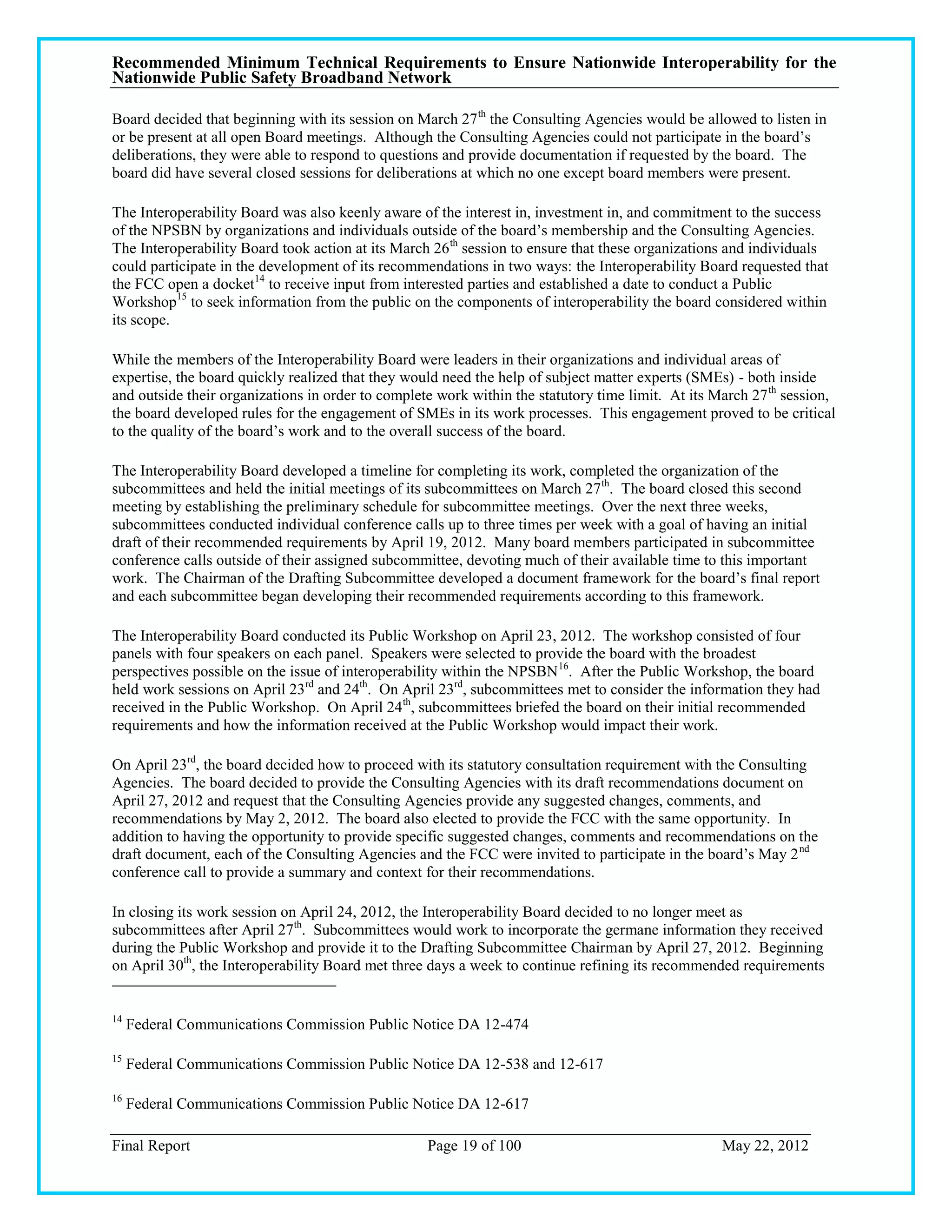 Recommended Minimum Technical Requirements to Ensure Nationwide Interoperability for the
Nationwide Public Safety Broadband Network

Board decided that beginning with its session on March 27 th the Consulting Agencies would be allowed to listen in
or be present at all open Board meetings. Although the Consulting Agencies could not participate in the board‘s
deliberations, they were able to respond to questions and provide documentation if requested by the board. The
board did have several closed sessions for deliberations at which no one except board members were present.

The Interoperability Board was also keenly aware of the interest in, investment in, and commitment to the success
of the NPSBN by organizations and individuals outside of the board‘s membership and the Consulting Agencies.
The Interoperability Board took action at its March 26 th session to ensure that these organizations and individuals
could participate in the development of its recommendations in two ways: the Interoperability Board requested that
the FCC open a docket14 to receive input from interested parties and established a date to conduct a Public
Workshop15 to seek information from the public on the components of interoperability the board considered within
its scope.

While the members of the Interoperability Board were leaders in their organizations and individual areas of
expertise, the board quickly realized that they would need the help of subject matter experts (SMEs) - both inside
and outside their organizations in order to complete work within the statutory time limit. At its March 27 th session,
the board developed rules for the engagement of SMEs in its work processes. This engagement proved to be critical
to the quality of the board‘s work and to the overall success of the board.

The Interoperability Board developed a timeline for completing its work, completed the organization of the
subcommittees and held the initial meetings of its subcommittees on March 27 th. The board closed this second
meeting by establishing the preliminary schedule for subcommittee meetings. Over the next three weeks,
subcommittees conducted individual conference calls up to three times per week with a goal of having an initial
draft of their recommended requirements by April 19, 2012. Many board members participated in subcommittee
conference calls outside of their assigned subcommittee, devoting much of their available time to this important
work. The Chairman of the Drafting Subcommittee developed a document framework for the board‘s final report
and each subcommittee began developing their recommended requirements according to this framework.

The Interoperability Board conducted its Public Workshop on April 23, 2012. The workshop consisted of four
panels with four speakers on each panel. Speakers were selected to provide the board with the broadest
perspectives possible on the issue of interoperability within the NPSBN 16. After the Public Workshop, the board
held work sessions on April 23rd and 24th. On April 23rd, subcommittees met to consider the information they had
received in the Public Workshop. On April 24 th, subcommittees briefed the board on their initial recommended
requirements and how the information received at the Public Workshop would impact their work.

On April 23rd, the board decided how to proceed with its statutory consultation requirement with the Consulting
Agencies. The board decided to provide the Consulting Agencies with its draft recommendations document on
April 27, 2012 and request that the Consulting Agencies provide any suggested changes, comments, and
recommendations by May 2, 2012. The board also elected to provide the FCC with the same opportunity. In
addition to having the opportunity to provide specific suggested changes, comments and recommendations on the
draft document, each of the Consulting Agencies and the FCC were invited to participate in the board‘s May 2 nd
conference call to provide a summary and context for their recommendations.

In closing its work session on April 24, 2012, the Interoperability Board decided to no longer meet as
subcommittees after April 27th. Subcommittees would work to incorporate the germane information they received
during the Public Workshop and provide it to the Drafting Subcommittee Chairman by April 27, 2012. Beginning
on April 30th, the Interoperability Board met three days a week to continue refining its recommended requirements


14
     Federal Communications Commission Public Notice DA 12-474

15
     Federal Communications Commission Public Notice DA 12-538 and 12-617

16
     Federal Communications Commission Public Notice DA 12-617

Final Report                                       Page 19 of 100                                  May 22, 2012
 