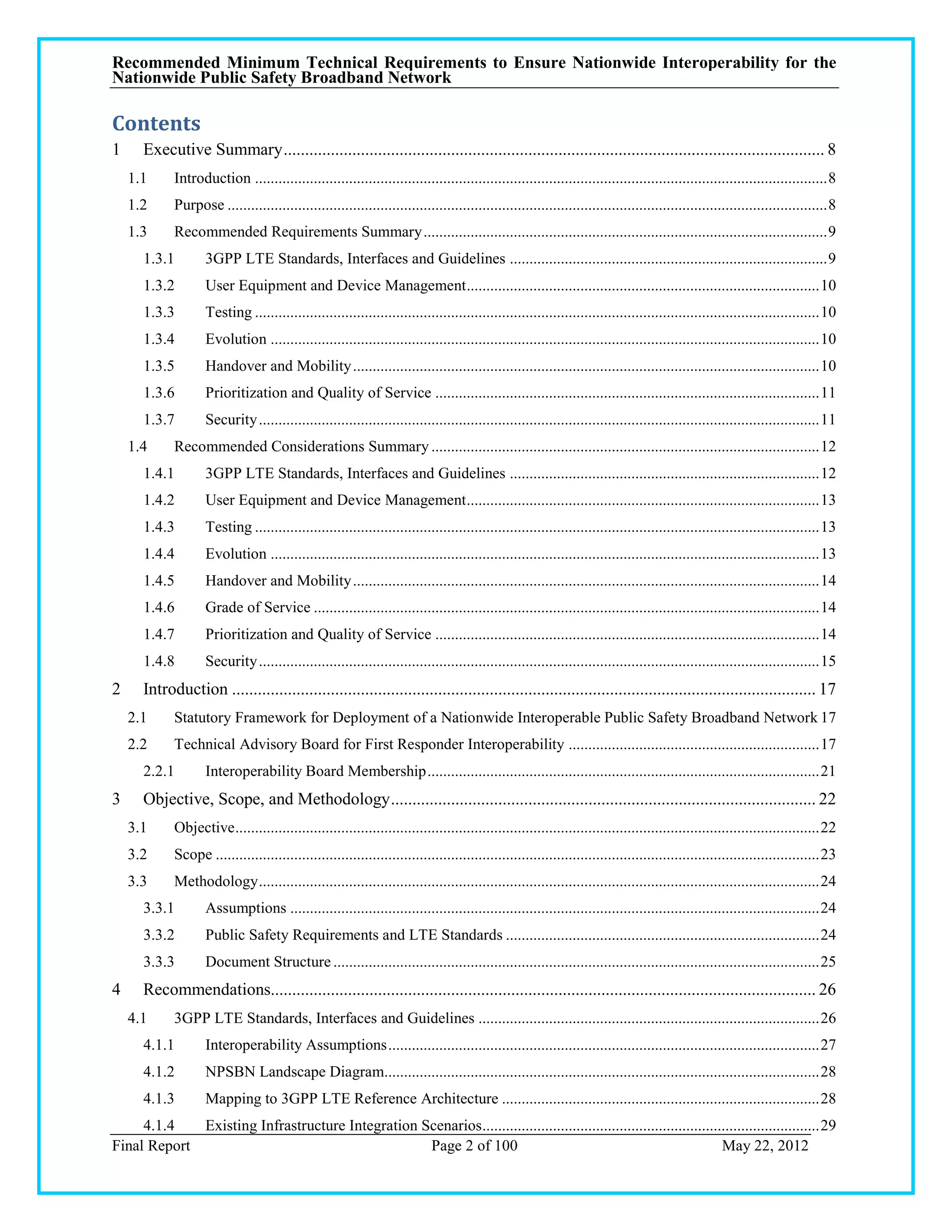 Recommended Minimum Technical Requirements to Ensure Nationwide Interoperability for the
Nationwide Public Safety Broadband Network

Contents
1     Executive Summary .............................................................................................................................. 8
    1.1     Introduction .................................................................................................................................................. 8
    1.2     Purpose ......................................................................................................................................................... 8
    1.3     Recommended Requirements Summary ....................................................................................................... 9
      1.3.1        3GPP LTE Standards, Interfaces and Guidelines ................................................................................. 9
      1.3.2        User Equipment and Device Management .......................................................................................... 10
      1.3.3        Testing ................................................................................................................................................ 10
      1.3.4        Evolution ............................................................................................................................................ 10
      1.3.5        Handover and Mobility ....................................................................................................................... 10
      1.3.6        Prioritization and Quality of Service .................................................................................................. 11
      1.3.7        Security ............................................................................................................................................... 11
    1.4     Recommended Considerations Summary ................................................................................................... 12
      1.4.1        3GPP LTE Standards, Interfaces and Guidelines ............................................................................... 12
      1.4.2        User Equipment and Device Management .......................................................................................... 13
      1.4.3        Testing ................................................................................................................................................ 13
      1.4.4        Evolution ............................................................................................................................................ 13
      1.4.5        Handover and Mobility ....................................................................................................................... 14
      1.4.6        Grade of Service ................................................................................................................................. 14
      1.4.7        Prioritization and Quality of Service .................................................................................................. 14
      1.4.8        Security ............................................................................................................................................... 15
2     Introduction ........................................................................................................................................ 17
    2.1     Statutory Framework for Deployment of a Nationwide Interoperable Public Safety Broadband Network 17
    2.2     Technical Advisory Board for First Responder Interoperability ................................................................ 17
      2.2.1        Interoperability Board Membership .................................................................................................... 21
3     Objective, Scope, and Methodology ................................................................................................... 22
    3.1     Objective ..................................................................................................................................................... 22
    3.2     Scope .......................................................................................................................................................... 23
    3.3     Methodology ............................................................................................................................................... 24
      3.3.1        Assumptions ....................................................................................................................................... 24
      3.3.2        Public Safety Requirements and LTE Standards ................................................................................ 24
      3.3.3        Document Structure ............................................................................................................................ 25
4     Recommendations............................................................................................................................... 26
    4.1     3GPP LTE Standards, Interfaces and Guidelines ....................................................................................... 26
      4.1.1        Interoperability Assumptions .............................................................................................................. 27
      4.1.2        NPSBN Landscape Diagram............................................................................................................... 28
      4.1.3        Mapping to 3GPP LTE Reference Architecture ................................................................................. 28
     4.1.4   Existing Infrastructure Integration Scenarios...................................................................................... 29
Final Report                                      Page 2 of 100                                                        May 22, 2012
 