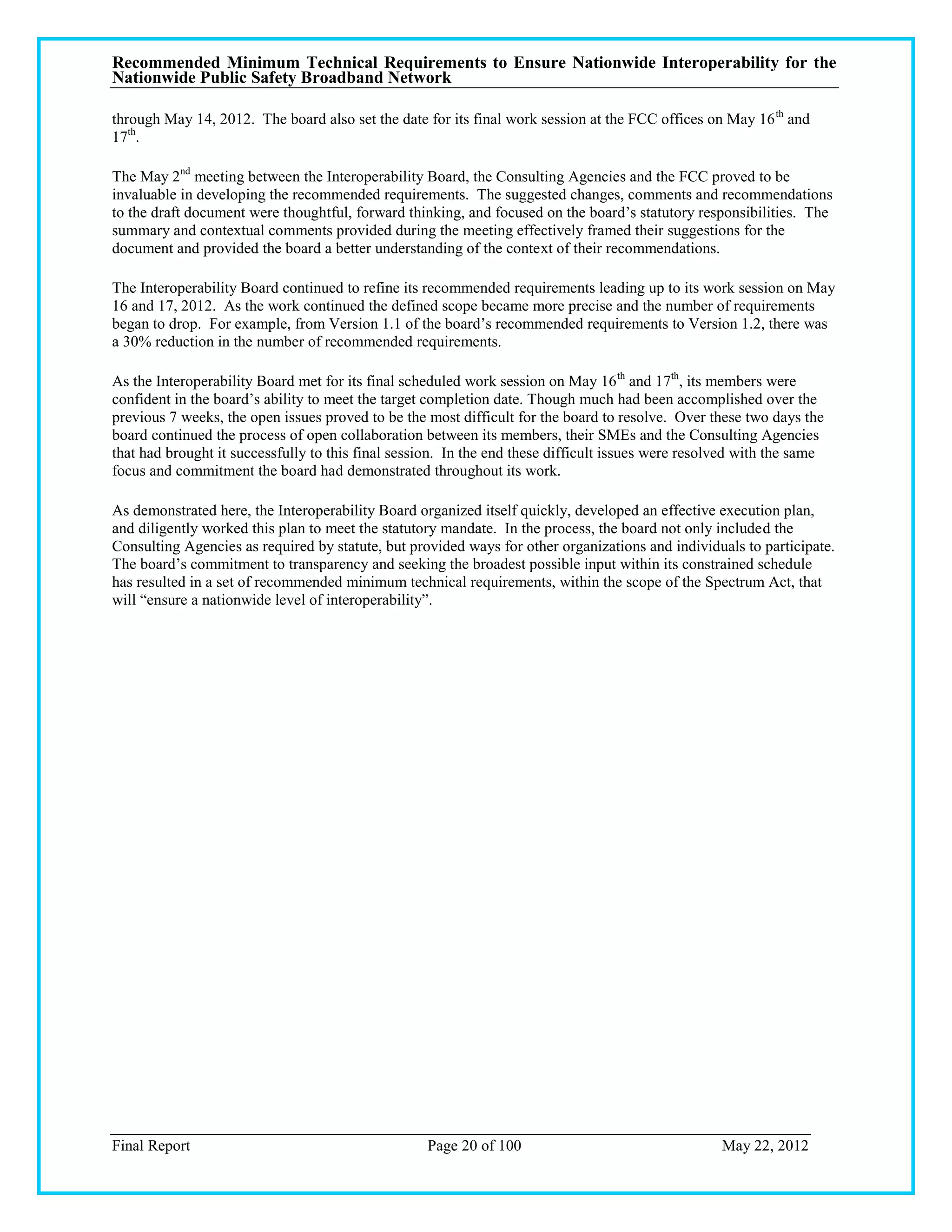 Recommended Minimum Technical Requirements to Ensure Nationwide Interoperability for the
Nationwide Public Safety Broadband Network

through May 14, 2012. The board also set the date for its final work session at the FCC offices on May 16 th and
17th.

The May 2nd meeting between the Interoperability Board, the Consulting Agencies and the FCC proved to be
invaluable in developing the recommended requirements. The suggested changes, comments and recommendations
to the draft document were thoughtful, forward thinking, and focused on the board‘s statutory responsibilities. The
summary and contextual comments provided during the meeting effectively framed their suggestions for the
document and provided the board a better understanding of the context of their recommendations.

The Interoperability Board continued to refine its recommended requirements leading up to its work session on May
16 and 17, 2012. As the work continued the defined scope became more precise and the number of requirements
began to drop. For example, from Version 1.1 of the board‘s recommended requirements to Version 1.2, there was
a 30% reduction in the number of recommended requirements.

As the Interoperability Board met for its final scheduled work session on May 16 th and 17th, its members were
confident in the board‘s ability to meet the target completion date. Though much had been accomplished over the
previous 7 weeks, the open issues proved to be the most difficult for the board to resolve. Over these two days the
board continued the process of open collaboration between its members, their SMEs and the Consulting Agencies
that had brought it successfully to this final session. In the end these difficult issues were resolved with the same
focus and commitment the board had demonstrated throughout its work.

As demonstrated here, the Interoperability Board organized itself quickly, developed an effective execution plan,
and diligently worked this plan to meet the statutory mandate. In the process, the board not only included the
Consulting Agencies as required by statute, but provided ways for other organizations and individuals to participate.
The board‘s commitment to transparency and seeking the broadest possible input within its constrained schedule
has resulted in a set of recommended minimum technical requirements, within the scope of the Spectrum Act, that
will ―ensure a nationwide level of interoperability‖.




Final Report                                       Page 20 of 100                                   May 22, 2012
 