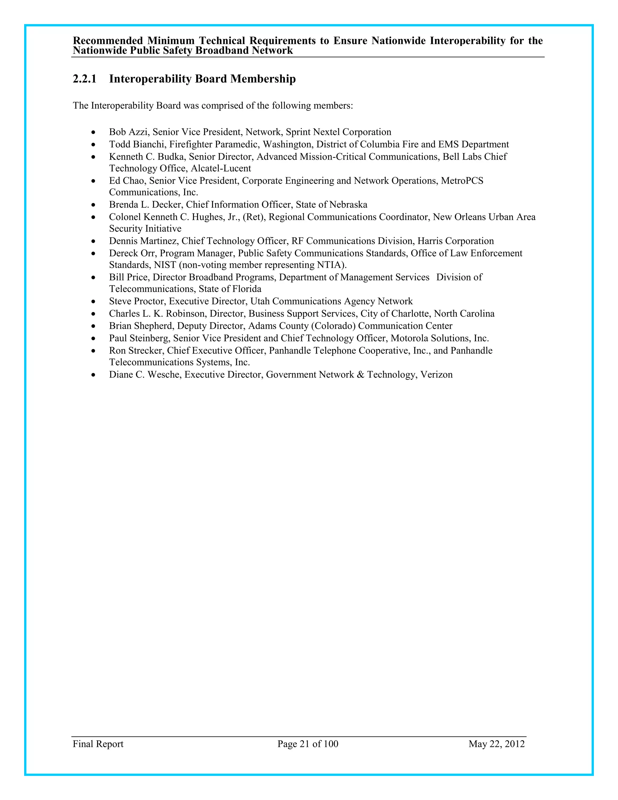 Recommended Minimum Technical Requirements to Ensure Nationwide Interoperability for the
Nationwide Public Safety Broadband Network

2.2.1 Interoperability Board Membership

The Interoperability Board was comprised of the following members:

       Bob Azzi, Senior Vice President, Network, Sprint Nextel Corporation
       Todd Bianchi, Firefighter Paramedic, Washington, District of Columbia Fire and EMS Department
       Kenneth C. Budka, Senior Director, Advanced Mission-Critical Communications, Bell Labs Chief
        Technology Office, Alcatel-Lucent
       Ed Chao, Senior Vice President, Corporate Engineering and Network Operations, MetroPCS
        Communications, Inc.
       Brenda L. Decker, Chief Information Officer, State of Nebraska
       Colonel Kenneth C. Hughes, Jr., (Ret), Regional Communications Coordinator, New Orleans Urban Area
        Security Initiative
       Dennis Martinez, Chief Technology Officer, RF Communications Division, Harris Corporation
       Dereck Orr, Program Manager, Public Safety Communications Standards, Office of Law Enforcement
        Standards, NIST (non-voting member representing NTIA).
       Bill Price, Director Broadband Programs, Department of Management Services Division of
        Telecommunications, State of Florida
       Steve Proctor, Executive Director, Utah Communications Agency Network
       Charles L. K. Robinson, Director, Business Support Services, City of Charlotte, North Carolina
       Brian Shepherd, Deputy Director, Adams County (Colorado) Communication Center
       Paul Steinberg, Senior Vice President and Chief Technology Officer, Motorola Solutions, Inc.
       Ron Strecker, Chief Executive Officer, Panhandle Telephone Cooperative, Inc., and Panhandle
        Telecommunications Systems, Inc.
       Diane C. Wesche, Executive Director, Government Network & Technology, Verizon




Final Report                                    Page 21 of 100                            May 22, 2012
 