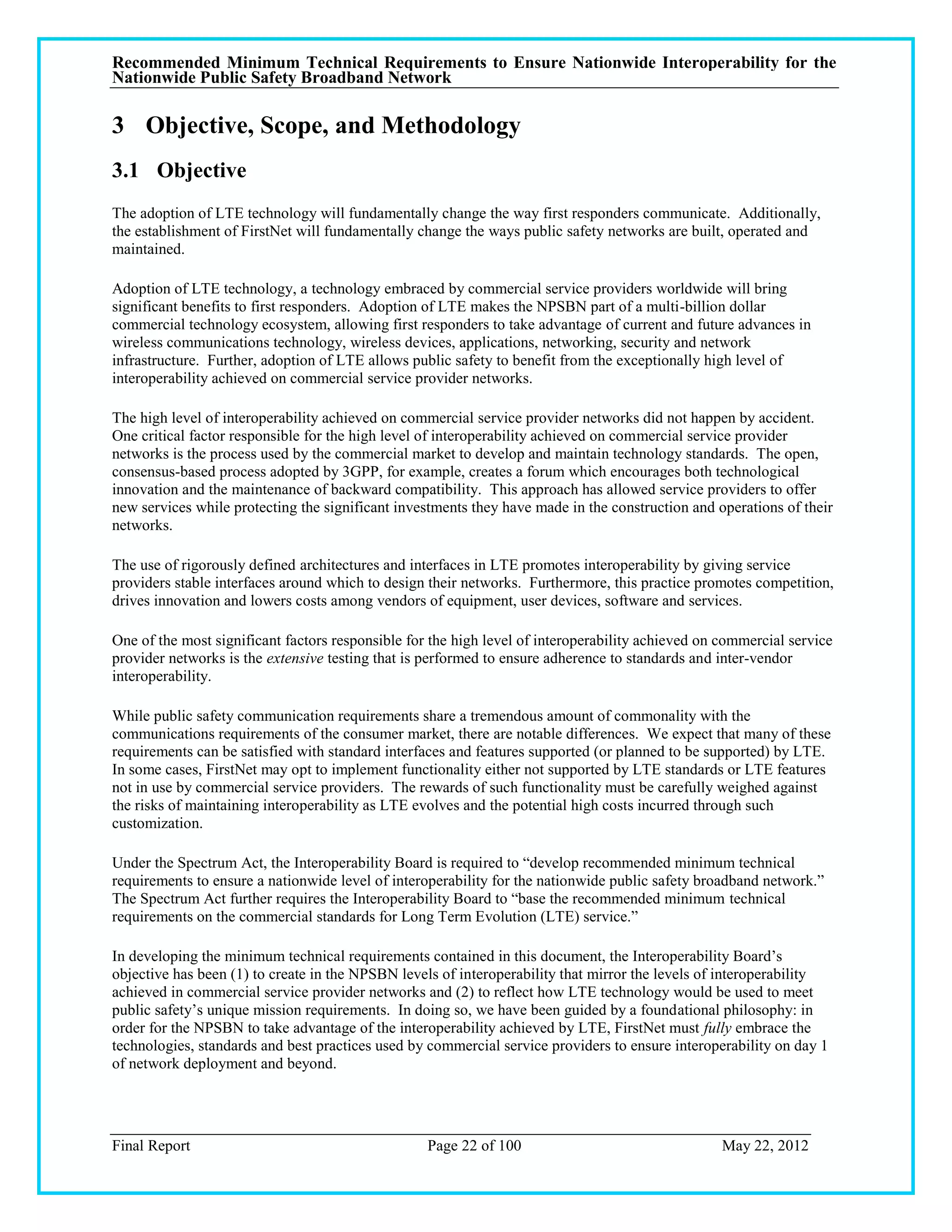 Recommended Minimum Technical Requirements to Ensure Nationwide Interoperability for the
Nationwide Public Safety Broadband Network

3 Objective, Scope, and Methodology
3.1 Objective
The adoption of LTE technology will fundamentally change the way first responders communicate. Additionally,
the establishment of FirstNet will fundamentally change the ways public safety networks are built, operated and
maintained.

Adoption of LTE technology, a technology embraced by commercial service providers worldwide will bring
significant benefits to first responders. Adoption of LTE makes the NPSBN part of a multi-billion dollar
commercial technology ecosystem, allowing first responders to take advantage of current and future advances in
wireless communications technology, wireless devices, applications, networking, security and network
infrastructure. Further, adoption of LTE allows public safety to benefit from the exceptionally high level of
interoperability achieved on commercial service provider networks.

The high level of interoperability achieved on commercial service provider networks did not happen by accident.
One critical factor responsible for the high level of interoperability achieved on commercial service provider
networks is the process used by the commercial market to develop and maintain technology standards. The open,
consensus-based process adopted by 3GPP, for example, creates a forum which encourages both technological
innovation and the maintenance of backward compatibility. This approach has allowed service providers to offer
new services while protecting the significant investments they have made in the construction and operations of their
networks.

The use of rigorously defined architectures and interfaces in LTE promotes interoperability by giving service
providers stable interfaces around which to design their networks. Furthermore, this practice promotes competition,
drives innovation and lowers costs among vendors of equipment, user devices, software and services.

One of the most significant factors responsible for the high level of interoperability achieved on commercial service
provider networks is the extensive testing that is performed to ensure adherence to standards and inter-vendor
interoperability.

While public safety communication requirements share a tremendous amount of commonality with the
communications requirements of the consumer market, there are notable differences. We expect that many of these
requirements can be satisfied with standard interfaces and features supported (or planned to be supported) by LTE.
In some cases, FirstNet may opt to implement functionality either not supported by LTE standards or LTE features
not in use by commercial service providers. The rewards of such functionality must be carefully weighed against
the risks of maintaining interoperability as LTE evolves and the potential high costs incurred through such
customization.

Under the Spectrum Act, the Interoperability Board is required to ―develop recommended minimum technical
requirements to ensure a nationwide level of interoperability for the nationwide public safety broadband network.‖
The Spectrum Act further requires the Interoperability Board to ―base the recommended minimum technical
requirements on the commercial standards for Long Term Evolution (LTE) service.‖

In developing the minimum technical requirements contained in this document, the Interoperability Board‘s
objective has been (1) to create in the NPSBN levels of interoperability that mirror the levels of interoperability
achieved in commercial service provider networks and (2) to reflect how LTE technology would be used to meet
public safety‘s unique mission requirements. In doing so, we have been guided by a foundational philosophy: in
order for the NPSBN to take advantage of the interoperability achieved by LTE, FirstNet must fully embrace the
technologies, standards and best practices used by commercial service providers to ensure interoperability on day 1
of network deployment and beyond.




Final Report                                       Page 22 of 100                                  May 22, 2012
 