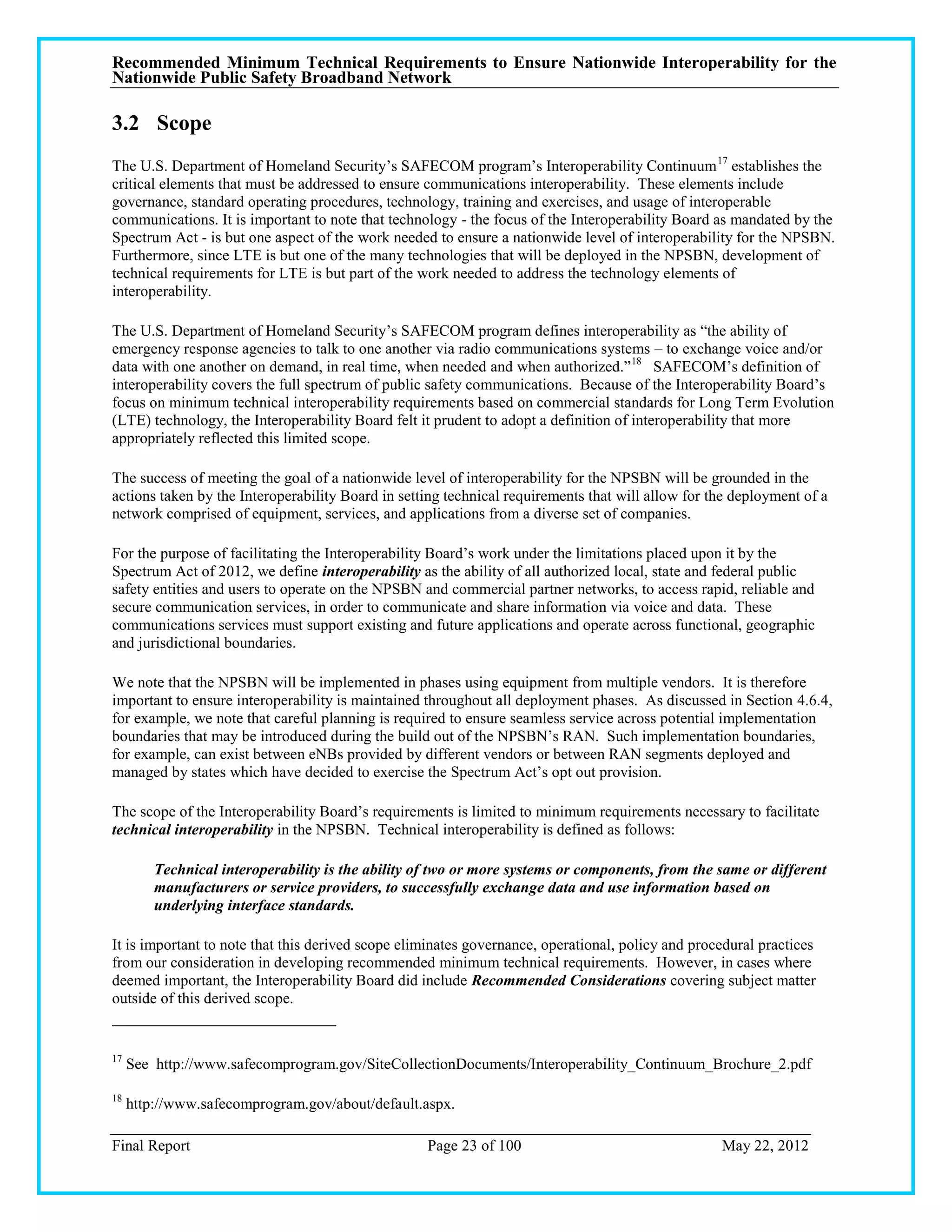 Recommended Minimum Technical Requirements to Ensure Nationwide Interoperability for the
Nationwide Public Safety Broadband Network

3.2 Scope
The U.S. Department of Homeland Security‘s SAFECOM program‘s Interoperability Continuum 17 establishes the
critical elements that must be addressed to ensure communications interoperability. These elements include
governance, standard operating procedures, technology, training and exercises, and usage of interoperable
communications. It is important to note that technology - the focus of the Interoperability Board as mandated by the
Spectrum Act - is but one aspect of the work needed to ensure a nationwide level of interoperability for the NPSBN.
Furthermore, since LTE is but one of the many technologies that will be deployed in the NPSBN, development of
technical requirements for LTE is but part of the work needed to address the technology elements of
interoperability.

The U.S. Department of Homeland Security‘s SAFECOM program defines interoperability as ―the ability of
emergency response agencies to talk to one another via radio communications systems – to exchange voice and/or
data with one another on demand, in real time, when needed and when authorized.‖ 18 SAFECOM‘s definition of
interoperability covers the full spectrum of public safety communications. Because of the Interoperability Board‘s
focus on minimum technical interoperability requirements based on commercial standards for Long Term Evolution
(LTE) technology, the Interoperability Board felt it prudent to adopt a definition of interoperability that more
appropriately reflected this limited scope.

The success of meeting the goal of a nationwide level of interoperability for the NPSBN will be grounded in the
actions taken by the Interoperability Board in setting technical requirements that will allow for the deployment of a
network comprised of equipment, services, and applications from a diverse set of companies.

For the purpose of facilitating the Interoperability Board‘s work under the limitations placed upon it by the
Spectrum Act of 2012, we define interoperability as the ability of all authorized local, state and federal public
safety entities and users to operate on the NPSBN and commercial partner networks, to access rapid, reliable and
secure communication services, in order to communicate and share information via voice and data. These
communications services must support existing and future applications and operate across functional, geographic
and jurisdictional boundaries.

We note that the NPSBN will be implemented in phases using equipment from multiple vendors. It is therefore
important to ensure interoperability is maintained throughout all deployment phases. As discussed in Section 4.6.4,
for example, we note that careful planning is required to ensure seamless service across potential implementation
boundaries that may be introduced during the build out of the NPSBN‘s RAN. Such implementation boundaries,
for example, can exist between eNBs provided by different vendors or between RAN segments deployed and
managed by states which have decided to exercise the Spectrum Act‘s opt out provision.

The scope of the Interoperability Board‘s requirements is limited to minimum requirements necessary to facilitate
technical interoperability in the NPSBN. Technical interoperability is defined as follows:

         Technical interoperability is the ability of two or more systems or components, from the same or different
         manufacturers or service providers, to successfully exchange data and use information based on
         underlying interface standards.

It is important to note that this derived scope eliminates governance, operational, policy and procedural practices
from our consideration in developing recommended minimum technical requirements. However, in cases where
deemed important, the Interoperability Board did include Recommended Considerations covering subject matter
outside of this derived scope.


17
     See http://www.safecomprogram.gov/SiteCollectionDocuments/Interoperability_Continuum_Brochure_2.pdf

18
     http://www.safecomprogram.gov/about/default.aspx.

Final Report                                        Page 23 of 100                                 May 22, 2012
 