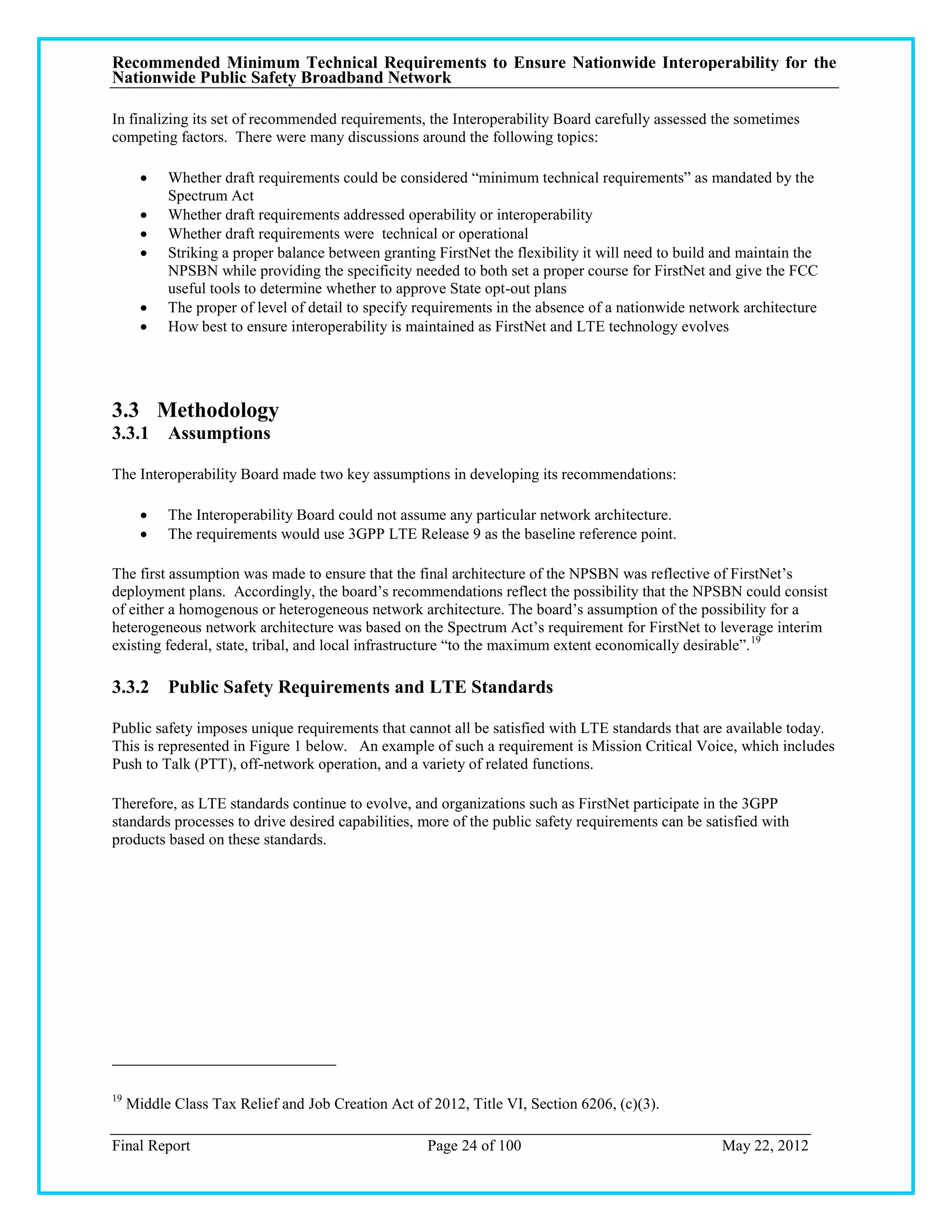 Recommended Minimum Technical Requirements to Ensure Nationwide Interoperability for the
Nationwide Public Safety Broadband Network

In finalizing its set of recommended requirements, the Interoperability Board carefully assessed the sometimes
competing factors. There were many discussions around the following topics:

          Whether draft requirements could be considered ―minimum technical requirements‖ as mandated by the
           Spectrum Act
          Whether draft requirements addressed operability or interoperability
          Whether draft requirements were technical or operational
          Striking a proper balance between granting FirstNet the flexibility it will need to build and maintain the
           NPSBN while providing the specificity needed to both set a proper course for FirstNet and give the FCC
           useful tools to determine whether to approve State opt-out plans
          The proper of level of detail to specify requirements in the absence of a nationwide network architecture
          How best to ensure interoperability is maintained as FirstNet and LTE technology evolves




3.3 Methodology
3.3.1 Assumptions

The Interoperability Board made two key assumptions in developing its recommendations:

          The Interoperability Board could not assume any particular network architecture.
          The requirements would use 3GPP LTE Release 9 as the baseline reference point.

The first assumption was made to ensure that the final architecture of the NPSBN was reflective of FirstNet‘s
deployment plans. Accordingly, the board‘s recommendations reflect the possibility that the NPSBN could consist
of either a homogenous or heterogeneous network architecture. The board‘s assumption of the possibility for a
heterogeneous network architecture was based on the Spectrum Act‘s requirement for FirstNet to leverage interim
existing federal, state, tribal, and local infrastructure ―to the maximum extent economically desirable‖. 19

3.3.2 Public Safety Requirements and LTE Standards

Public safety imposes unique requirements that cannot all be satisfied with LTE standards that are available today.
This is represented in Figure 1 below. An example of such a requirement is Mission Critical Voice, which includes
Push to Talk (PTT), off-network operation, and a variety of related functions.

Therefore, as LTE standards continue to evolve, and organizations such as FirstNet participate in the 3GPP
standards processes to drive desired capabilities, more of the public safety requirements can be satisfied with
products based on these standards.




19
     Middle Class Tax Relief and Job Creation Act of 2012, Title VI, Section 6206, (c)(3).

Final Report                                         Page 24 of 100                                  May 22, 2012
 