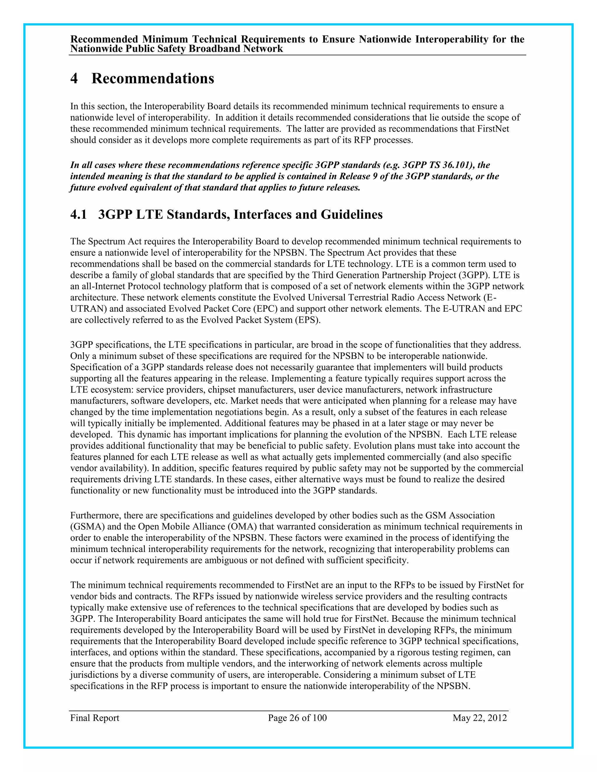 Recommended Minimum Technical Requirements to Ensure Nationwide Interoperability for the
Nationwide Public Safety Broadband Network

4 Recommendations
In this section, the Interoperability Board details its recommended minimum technical requirements to ensure a
nationwide level of interoperability. In addition it details recommended considerations that lie outside the scope of
these recommended minimum technical requirements. The latter are provided as recommendations that FirstNet
should consider as it develops more complete requirements as part of its RFP processes.

In all cases where these recommendations reference specific 3GPP standards (e.g. 3GPP TS 36.101), the
intended meaning is that the standard to be applied is contained in Release 9 of the 3GPP standards, or the
future evolved equivalent of that standard that applies to future releases.

4.1 3GPP LTE Standards, Interfaces and Guidelines
The Spectrum Act requires the Interoperability Board to develop recommended minimum technical requirements to
ensure a nationwide level of interoperability for the NPSBN. The Spectrum Act provides that these
recommendations shall be based on the commercial standards for LTE technology. LTE is a common term used to
describe a family of global standards that are specified by the Third Generation Partnership Project (3GPP). LTE is
an all-Internet Protocol technology platform that is composed of a set of network elements within the 3GPP network
architecture. These network elements constitute the Evolved Universal Terrestrial Radio Access Network (E-
UTRAN) and associated Evolved Packet Core (EPC) and support other network elements. The E-UTRAN and EPC
are collectively referred to as the Evolved Packet System (EPS).

3GPP specifications, the LTE specifications in particular, are broad in the scope of functionalities that they address.
Only a minimum subset of these specifications are required for the NPSBN to be interoperable nationwide.
Specification of a 3GPP standards release does not necessarily guarantee that implementers will build products
supporting all the features appearing in the release. Implementing a feature typically requires support across the
LTE ecosystem: service providers, chipset manufacturers, user device manufacturers, network infrastructure
manufacturers, software developers, etc. Market needs that were anticipated when planning for a release may have
changed by the time implementation negotiations begin. As a result, only a subset of the features in each release
will typically initially be implemented. Additional features may be phased in at a later stage or may never be
developed. This dynamic has important implications for planning the evolution of the NPSBN. Each LTE release
provides additional functionality that may be beneficial to public safety. Evolution plans must take into account the
features planned for each LTE release as well as what actually gets implemented commercially (and also specific
vendor availability). In addition, specific features required by public safety may not be supported by the commercial
requirements driving LTE standards. In these cases, either alternative ways must be found to realize the desired
functionality or new functionality must be introduced into the 3GPP standards.

Furthermore, there are specifications and guidelines developed by other bodies such as the GSM Association
(GSMA) and the Open Mobile Alliance (OMA) that warranted consideration as minimum technical requirements in
order to enable the interoperability of the NPSBN. These factors were examined in the process of identifying the
minimum technical interoperability requirements for the network, recognizing that interoperability problems can
occur if network requirements are ambiguous or not defined with sufficient specificity.

The minimum technical requirements recommended to FirstNet are an input to the RFPs to be issued by FirstNet for
vendor bids and contracts. The RFPs issued by nationwide wireless service providers and the resulting contracts
typically make extensive use of references to the technical specifications that are developed by bodies such as
3GPP. The Interoperability Board anticipates the same will hold true for FirstNet. Because the minimum technical
requirements developed by the Interoperability Board will be used by FirstNet in developing RFPs, the minimum
requirements that the Interoperability Board developed include specific reference to 3GPP technical specifications,
interfaces, and options within the standard. These specifications, accompanied by a rigorous testing regimen, can
ensure that the products from multiple vendors, and the interworking of network elements across multiple
jurisdictions by a diverse community of users, are interoperable. Considering a minimum subset of LTE
specifications in the RFP process is important to ensure the nationwide interoperability of the NPSBN.


Final Report                                       Page 26 of 100                                   May 22, 2012
 