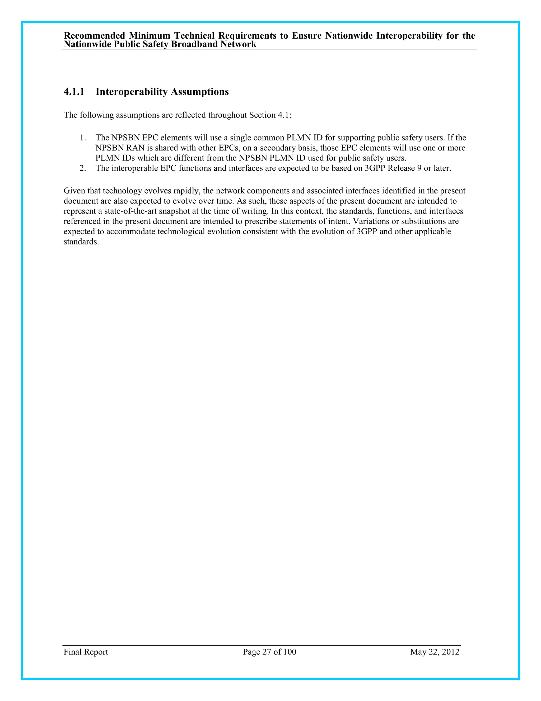 Recommended Minimum Technical Requirements to Ensure Nationwide Interoperability for the
Nationwide Public Safety Broadband Network



4.1.1 Interoperability Assumptions

The following assumptions are reflected throughout Section 4.1:

    1.   The NPSBN EPC elements will use a single common PLMN ID for supporting public safety users. If the
         NPSBN RAN is shared with other EPCs, on a secondary basis, those EPC elements will use one or more
         PLMN IDs which are different from the NPSBN PLMN ID used for public safety users.
    2.   The interoperable EPC functions and interfaces are expected to be based on 3GPP Release 9 or later.

Given that technology evolves rapidly, the network components and associated interfaces identified in the present
document are also expected to evolve over time. As such, these aspects of the present document are intended to
represent a state-of-the-art snapshot at the time of writing. In this context, the standards, functions, and interfaces
referenced in the present document are intended to prescribe statements of intent. Variations or substitutions are
expected to accommodate technological evolution consistent with the evolution of 3GPP and other applicable
standards.




Final Report                                         Page 27 of 100                                   May 22, 2012
 