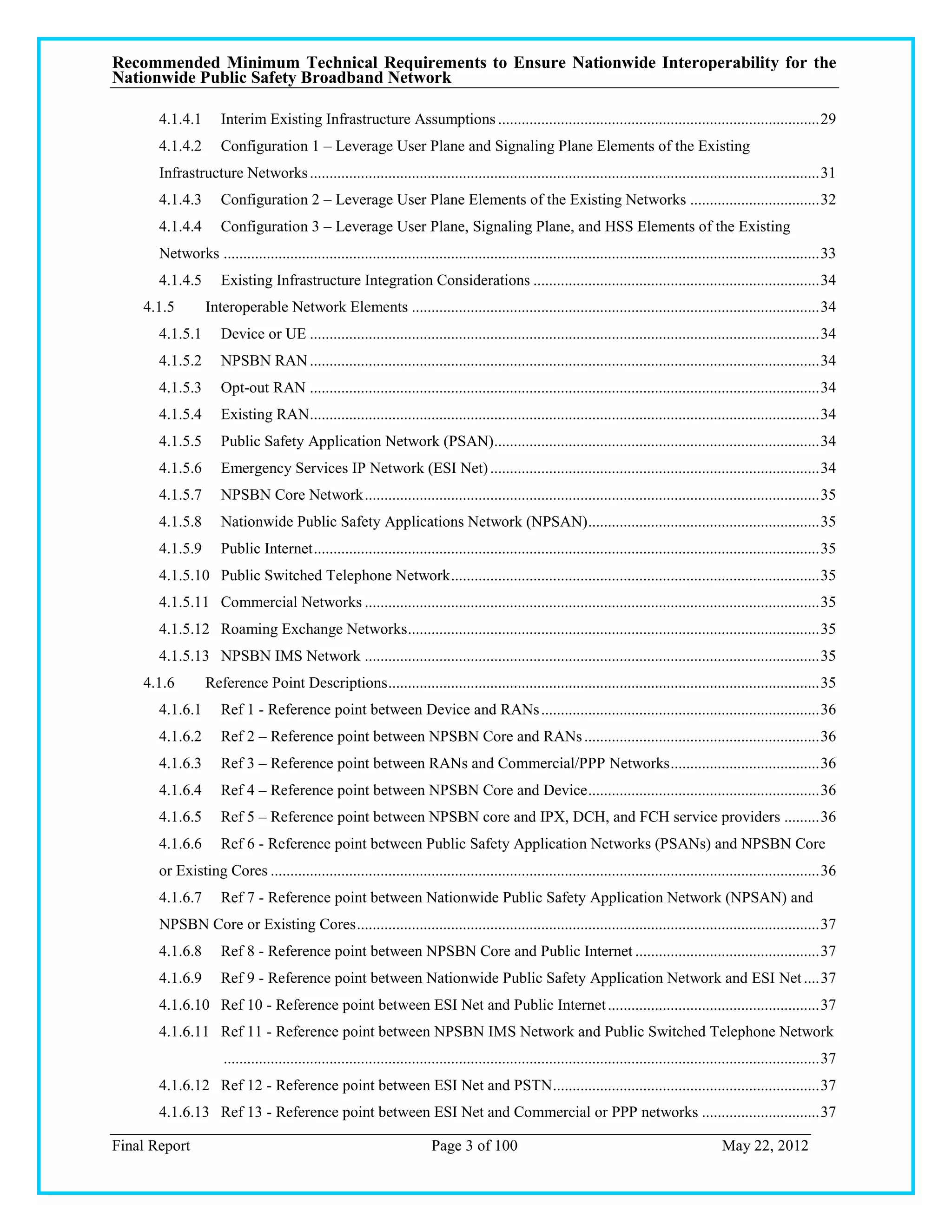 Recommended Minimum Technical Requirements to Ensure Nationwide Interoperability for the
Nationwide Public Safety Broadband Network

       4.1.4.1       Interim Existing Infrastructure Assumptions .................................................................................. 29
       4.1.4.2       Configuration 1 – Leverage User Plane and Signaling Plane Elements of the Existing
       Infrastructure Networks .................................................................................................................................. 31
       4.1.4.3       Configuration 2 – Leverage User Plane Elements of the Existing Networks ................................. 32
       4.1.4.4       Configuration 3 – Leverage User Plane, Signaling Plane, and HSS Elements of the Existing
       Networks ........................................................................................................................................................ 33
       4.1.4.5       Existing Infrastructure Integration Considerations ......................................................................... 34
    4.1.5         Interoperable Network Elements ........................................................................................................ 34
       4.1.5.1       Device or UE .................................................................................................................................. 34
       4.1.5.2       NPSBN RAN .................................................................................................................................. 34
       4.1.5.3       Opt-out RAN .................................................................................................................................. 34
       4.1.5.4       Existing RAN .................................................................................................................................. 34
       4.1.5.5       Public Safety Application Network (PSAN)................................................................................... 34
       4.1.5.6       Emergency Services IP Network (ESI Net) .................................................................................... 34
       4.1.5.7       NPSBN Core Network .................................................................................................................... 35
       4.1.5.8       Nationwide Public Safety Applications Network (NPSAN) ........................................................... 35
       4.1.5.9       Public Internet ................................................................................................................................. 35
       4.1.5.10 Public Switched Telephone Network .............................................................................................. 35
       4.1.5.11 Commercial Networks .................................................................................................................... 35
       4.1.5.12 Roaming Exchange Networks ......................................................................................................... 35
       4.1.5.13 NPSBN IMS Network .................................................................................................................... 35
    4.1.6         Reference Point Descriptions .............................................................................................................. 35
       4.1.6.1       Ref 1 - Reference point between Device and RANs ....................................................................... 36
       4.1.6.2       Ref 2 – Reference point between NPSBN Core and RANs ............................................................ 36
       4.1.6.3       Ref 3 – Reference point between RANs and Commercial/PPP Networks ...................................... 36
       4.1.6.4       Ref 4 – Reference point between NPSBN Core and Device ........................................................... 36
       4.1.6.5       Ref 5 – Reference point between NPSBN core and IPX, DCH, and FCH service providers ......... 36
       4.1.6.6       Ref 6 - Reference point between Public Safety Application Networks (PSANs) and NPSBN Core
       or Existing Cores ............................................................................................................................................ 36
       4.1.6.7       Ref 7 - Reference point between Nationwide Public Safety Application Network (NPSAN) and
       NPSBN Core or Existing Cores ...................................................................................................................... 37
       4.1.6.8       Ref 8 - Reference point between NPSBN Core and Public Internet ............................................... 37
       4.1.6.9       Ref 9 - Reference point between Nationwide Public Safety Application Network and ESI Net .... 37
       4.1.6.10 Ref 10 - Reference point between ESI Net and Public Internet ...................................................... 37
       4.1.6.11 Ref 11 - Reference point between NPSBN IMS Network and Public Switched Telephone Network
                      ........................................................................................................................................................ 37
       4.1.6.12 Ref 12 - Reference point between ESI Net and PSTN .................................................................... 37
       4.1.6.13 Ref 13 - Reference point between ESI Net and Commercial or PPP networks .............................. 37

Final Report                                                              Page 3 of 100                                                             May 22, 2012
 