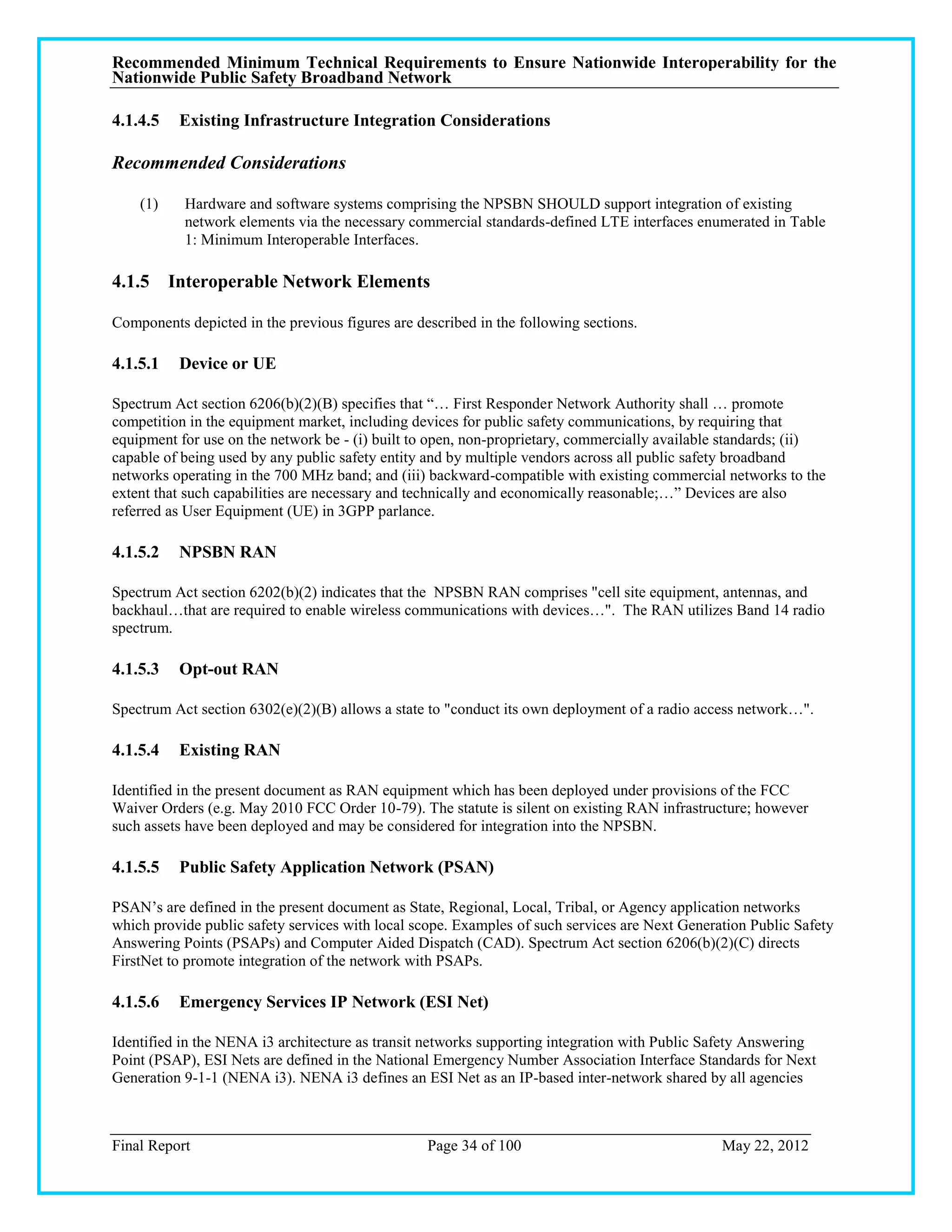 Recommended Minimum Technical Requirements to Ensure Nationwide Interoperability for the
Nationwide Public Safety Broadband Network

4.1.4.5   Existing Infrastructure Integration Considerations

Recommended Considerations

    (1)    Hardware and software systems comprising the NPSBN SHOULD support integration of existing
           network elements via the necessary commercial standards-defined LTE interfaces enumerated in Table
           1: Minimum Interoperable Interfaces.

4.1.5 Interoperable Network Elements

Components depicted in the previous figures are described in the following sections.

4.1.5.1   Device or UE

Spectrum Act section 6206(b)(2)(B) specifies that ―… First Responder Network Authority shall … promote
competition in the equipment market, including devices for public safety communications, by requiring that
equipment for use on the network be - (i) built to open, non-proprietary, commercially available standards; (ii)
capable of being used by any public safety entity and by multiple vendors across all public safety broadband
networks operating in the 700 MHz band; and (iii) backward-compatible with existing commercial networks to the
extent that such capabilities are necessary and technically and economically reasonable;…‖ Devices are also
referred as User Equipment (UE) in 3GPP parlance.

4.1.5.2   NPSBN RAN

Spectrum Act section 6202(b)(2) indicates that the NPSBN RAN comprises "cell site equipment, antennas, and
backhaul…that are required to enable wireless communications with devices…". The RAN utilizes Band 14 radio
spectrum.

4.1.5.3   Opt-out RAN

Spectrum Act section 6302(e)(2)(B) allows a state to "conduct its own deployment of a radio access network…".

4.1.5.4   Existing RAN

Identified in the present document as RAN equipment which has been deployed under provisions of the FCC
Waiver Orders (e.g. May 2010 FCC Order 10-79). The statute is silent on existing RAN infrastructure; however
such assets have been deployed and may be considered for integration into the NPSBN.

4.1.5.5   Public Safety Application Network (PSAN)

PSAN‘s are defined in the present document as State, Regional, Local, Tribal, or Agency application networks
which provide public safety services with local scope. Examples of such services are Next Generation Public Safety
Answering Points (PSAPs) and Computer Aided Dispatch (CAD). Spectrum Act section 6206(b)(2)(C) directs
FirstNet to promote integration of the network with PSAPs.

4.1.5.6   Emergency Services IP Network (ESI Net)

Identified in the NENA i3 architecture as transit networks supporting integration with Public Safety Answering
Point (PSAP), ESI Nets are defined in the National Emergency Number Association Interface Standards for Next
Generation 9-1-1 (NENA i3). NENA i3 defines an ESI Net as an IP-based inter-network shared by all agencies



Final Report                                      Page 34 of 100                                May 22, 2012
 