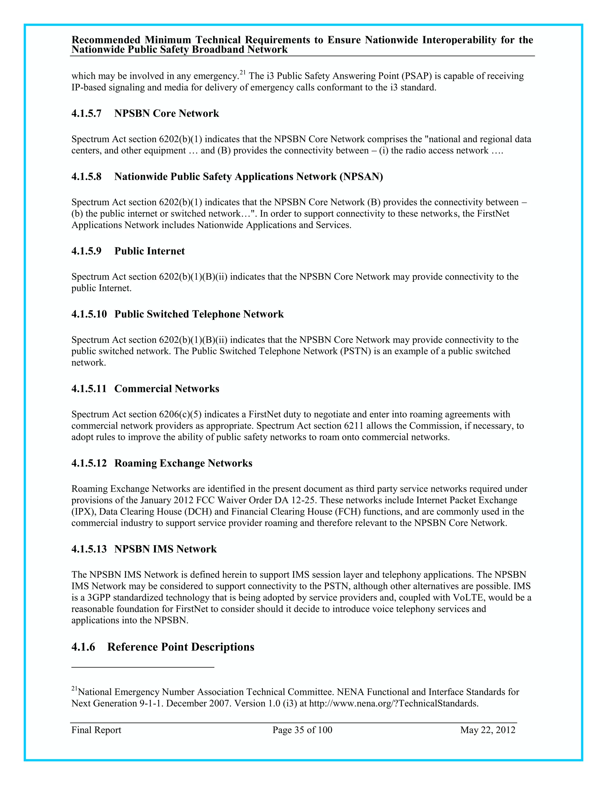 Recommended Minimum Technical Requirements to Ensure Nationwide Interoperability for the
Nationwide Public Safety Broadband Network

which may be involved in any emergency. 21 The i3 Public Safety Answering Point (PSAP) is capable of receiving
IP-based signaling and media for delivery of emergency calls conformant to the i3 standard.

4.1.5.7   NPSBN Core Network

Spectrum Act section 6202(b)(1) indicates that the NPSBN Core Network comprises the "national and regional data
centers, and other equipment … and (B) provides the connectivity between – (i) the radio access network ….

4.1.5.8   Nationwide Public Safety Applications Network (NPSAN)

Spectrum Act section 6202(b)(1) indicates that the NPSBN Core Network (B) provides the connectivity between –
(b) the public internet or switched network…". In order to support connectivity to these networks, the FirstNet
Applications Network includes Nationwide Applications and Services.

4.1.5.9   Public Internet

Spectrum Act section 6202(b)(1)(B)(ii) indicates that the NPSBN Core Network may provide connectivity to the
public Internet.

4.1.5.10 Public Switched Telephone Network

Spectrum Act section 6202(b)(1)(B)(ii) indicates that the NPSBN Core Network may provide connectivity to the
public switched network. The Public Switched Telephone Network (PSTN) is an example of a public switched
network.

4.1.5.11 Commercial Networks

Spectrum Act section 6206(c)(5) indicates a FirstNet duty to negotiate and enter into roaming agreements with
commercial network providers as appropriate. Spectrum Act section 6211 allows the Commission, if necessary, to
adopt rules to improve the ability of public safety networks to roam onto commercial networks.

4.1.5.12 Roaming Exchange Networks

Roaming Exchange Networks are identified in the present document as third party service networks required under
provisions of the January 2012 FCC Waiver Order DA 12-25. These networks include Internet Packet Exchange
(IPX), Data Clearing House (DCH) and Financial Clearing House (FCH) functions, and are commonly used in the
commercial industry to support service provider roaming and therefore relevant to the NPSBN Core Network.

4.1.5.13 NPSBN IMS Network

The NPSBN IMS Network is defined herein to support IMS session layer and telephony applications. The NPSBN
IMS Network may be considered to support connectivity to the PSTN, although other alternatives are possible. IMS
is a 3GPP standardized technology that is being adopted by service providers and, coupled with VoLTE, would be a
reasonable foundation for FirstNet to consider should it decide to introduce voice telephony services and
applications into the NPSBN.

4.1.6 Reference Point Descriptions


21
 National Emergency Number Association Technical Committee. NENA Functional and Interface Standards for
Next Generation 9-1-1. December 2007. Version 1.0 (i3) at http://www.nena.org/?TechnicalStandards.

Final Report                                     Page 35 of 100                               May 22, 2012
 