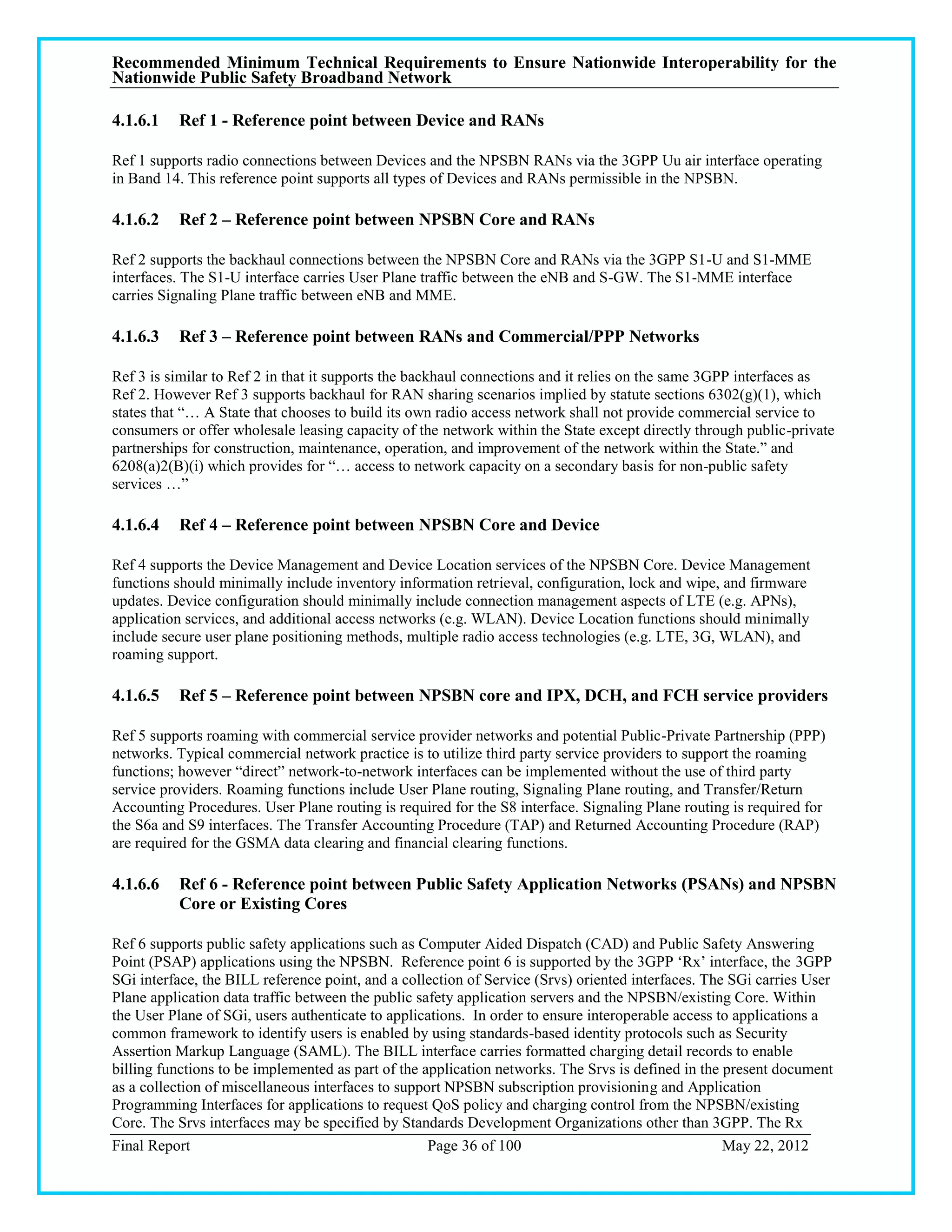 Recommended Minimum Technical Requirements to Ensure Nationwide Interoperability for the
Nationwide Public Safety Broadband Network

4.1.6.1   Ref 1 - Reference point between Device and RANs

Ref 1 supports radio connections between Devices and the NPSBN RANs via the 3GPP Uu air interface operating
in Band 14. This reference point supports all types of Devices and RANs permissible in the NPSBN.

4.1.6.2   Ref 2 – Reference point between NPSBN Core and RANs

Ref 2 supports the backhaul connections between the NPSBN Core and RANs via the 3GPP S1-U and S1-MME
interfaces. The S1-U interface carries User Plane traffic between the eNB and S-GW. The S1-MME interface
carries Signaling Plane traffic between eNB and MME.

4.1.6.3   Ref 3 – Reference point between RANs and Commercial/PPP Networks

Ref 3 is similar to Ref 2 in that it supports the backhaul connections and it relies on the same 3GPP interfaces as
Ref 2. However Ref 3 supports backhaul for RAN sharing scenarios implied by statute sections 6302(g)(1), which
states that ―… A State that chooses to build its own radio access network shall not provide commercial service to
consumers or offer wholesale leasing capacity of the network within the State except directly through public-private
partnerships for construction, maintenance, operation, and improvement of the network within the State.‖ and
6208(a)2(B)(i) which provides for ―… access to network capacity on a secondary basis for non-public safety
services …‖

4.1.6.4   Ref 4 – Reference point between NPSBN Core and Device

Ref 4 supports the Device Management and Device Location services of the NPSBN Core. Device Management
functions should minimally include inventory information retrieval, configuration, lock and wipe, and firmware
updates. Device configuration should minimally include connection management aspects of LTE (e.g. APNs),
application services, and additional access networks (e.g. WLAN). Device Location functions should minimally
include secure user plane positioning methods, multiple radio access technologies (e.g. LTE, 3G, WLAN), and
roaming support.

4.1.6.5   Ref 5 – Reference point between NPSBN core and IPX, DCH, and FCH service providers

Ref 5 supports roaming with commercial service provider networks and potential Public-Private Partnership (PPP)
networks. Typical commercial network practice is to utilize third party service providers to support the roaming
functions; however ―direct‖ network-to-network interfaces can be implemented without the use of third party
service providers. Roaming functions include User Plane routing, Signaling Plane routing, and Transfer/Return
Accounting Procedures. User Plane routing is required for the S8 interface. Signaling Plane routing is required for
the S6a and S9 interfaces. The Transfer Accounting Procedure (TAP) and Returned Accounting Procedure (RAP)
are required for the GSMA data clearing and financial clearing functions.

4.1.6.6   Ref 6 - Reference point between Public Safety Application Networks (PSANs) and NPSBN
          Core or Existing Cores

Ref 6 supports public safety applications such as Computer Aided Dispatch (CAD) and Public Safety Answering
Point (PSAP) applications using the NPSBN. Reference point 6 is supported by the 3GPP ‗Rx‘ interface, the 3GPP
SGi interface, the BILL reference point, and a collection of Service (Srvs) oriented interfaces. The SGi carries User
Plane application data traffic between the public safety application servers and the NPSBN/existing Core. Within
the User Plane of SGi, users authenticate to applications. In order to ensure interoperable access to applications a
common framework to identify users is enabled by using standards-based identity protocols such as Security
Assertion Markup Language (SAML). The BILL interface carries formatted charging detail records to enable
billing functions to be implemented as part of the application networks. The Srvs is defined in the present document
as a collection of miscellaneous interfaces to support NPSBN subscription provisioning and Application
Programming Interfaces for applications to request QoS policy and charging control from the NPSBN/existing
Core. The Srvs interfaces may be specified by Standards Development Organizations other than 3GPP. The Rx
Final Report                                        Page 36 of 100                                  May 22, 2012
 