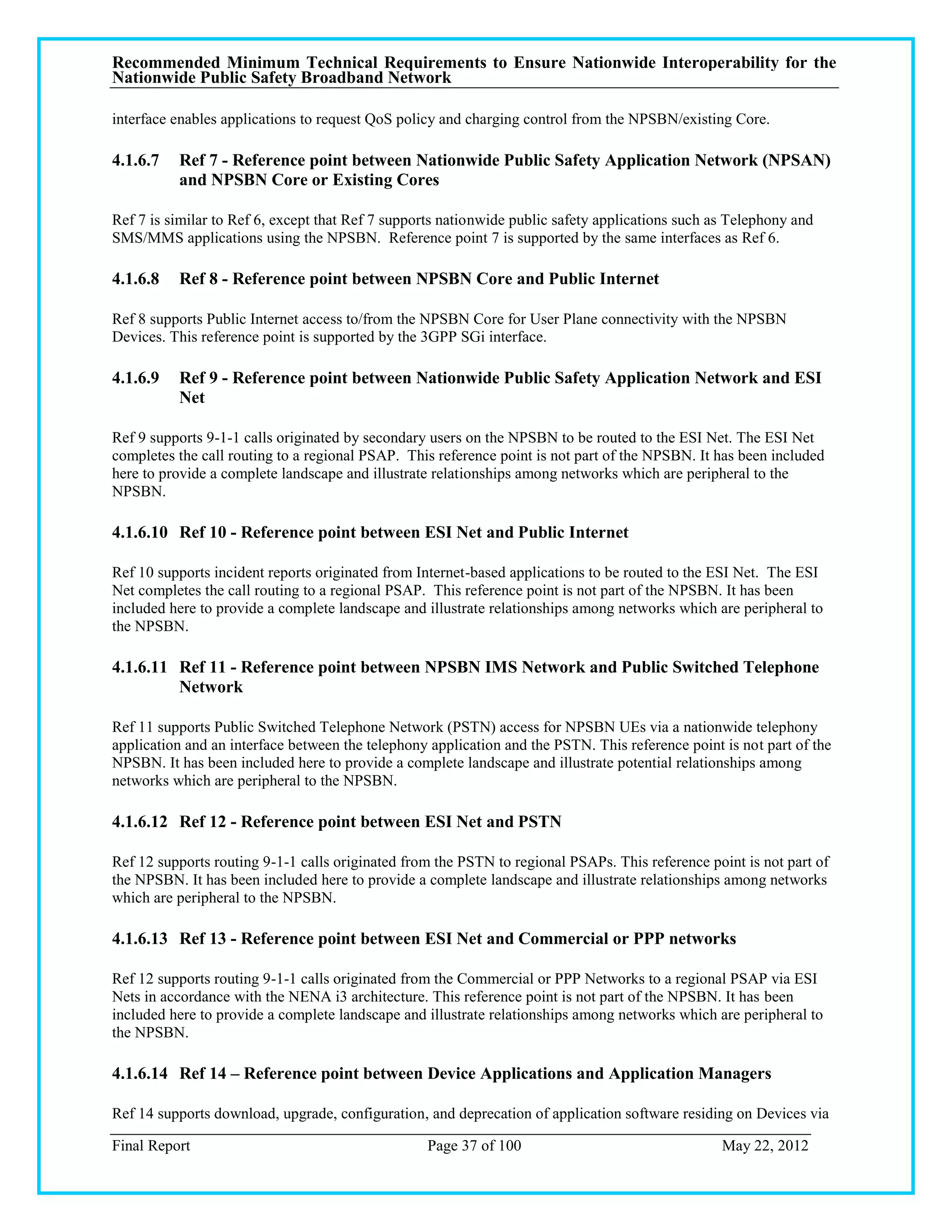 Recommended Minimum Technical Requirements to Ensure Nationwide Interoperability for the
Nationwide Public Safety Broadband Network

interface enables applications to request QoS policy and charging control from the NPSBN/existing Core.

4.1.6.7   Ref 7 - Reference point between Nationwide Public Safety Application Network (NPSAN)
          and NPSBN Core or Existing Cores

Ref 7 is similar to Ref 6, except that Ref 7 supports nationwide public safety applications such as Telephony and
SMS/MMS applications using the NPSBN. Reference point 7 is supported by the same interfaces as Ref 6.

4.1.6.8   Ref 8 - Reference point between NPSBN Core and Public Internet

Ref 8 supports Public Internet access to/from the NPSBN Core for User Plane connectivity with the NPSBN
Devices. This reference point is supported by the 3GPP SGi interface.

4.1.6.9   Ref 9 - Reference point between Nationwide Public Safety Application Network and ESI
          Net

Ref 9 supports 9-1-1 calls originated by secondary users on the NPSBN to be routed to the ESI Net. The ESI Net
completes the call routing to a regional PSAP. This reference point is not part of the NPSBN. It has been included
here to provide a complete landscape and illustrate relationships among networks which are peripheral to the
NPSBN.

4.1.6.10 Ref 10 - Reference point between ESI Net and Public Internet

Ref 10 supports incident reports originated from Internet-based applications to be routed to the ESI Net. The ESI
Net completes the call routing to a regional PSAP. This reference point is not part of the NPSBN. It has been
included here to provide a complete landscape and illustrate relationships among networks which are peripheral to
the NPSBN.

4.1.6.11 Ref 11 - Reference point between NPSBN IMS Network and Public Switched Telephone
         Network

Ref 11 supports Public Switched Telephone Network (PSTN) access for NPSBN UEs via a nationwide telephony
application and an interface between the telephony application and the PSTN. This reference point is not part of the
NPSBN. It has been included here to provide a complete landscape and illustrate potential relationships among
networks which are peripheral to the NPSBN.

4.1.6.12 Ref 12 - Reference point between ESI Net and PSTN

Ref 12 supports routing 9-1-1 calls originated from the PSTN to regional PSAPs. This reference point is not part of
the NPSBN. It has been included here to provide a complete landscape and illustrate relationships among networks
which are peripheral to the NPSBN.

4.1.6.13 Ref 13 - Reference point between ESI Net and Commercial or PPP networks

Ref 12 supports routing 9-1-1 calls originated from the Commercial or PPP Networks to a regional PSAP via ESI
Nets in accordance with the NENA i3 architecture. This reference point is not part of the NPSBN. It has been
included here to provide a complete landscape and illustrate relationships among networks which are peripheral to
the NPSBN.

4.1.6.14 Ref 14 – Reference point between Device Applications and Application Managers

Ref 14 supports download, upgrade, configuration, and deprecation of application software residing on Devices via

Final Report                                      Page 37 of 100                                  May 22, 2012
 