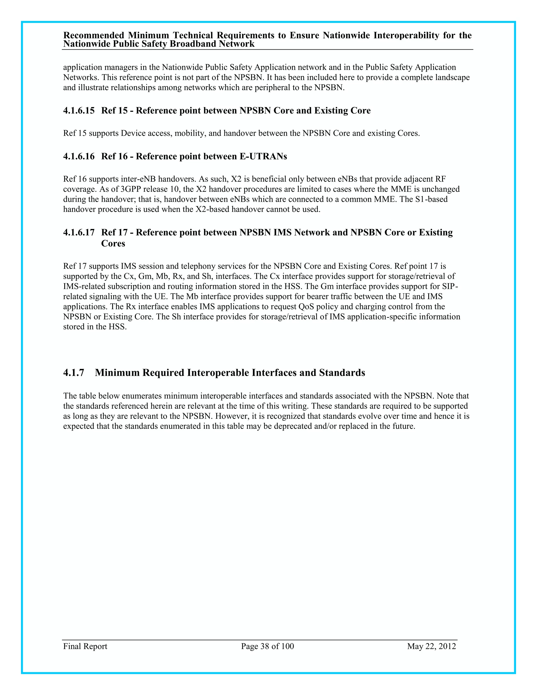 Recommended Minimum Technical Requirements to Ensure Nationwide Interoperability for the
Nationwide Public Safety Broadband Network

application managers in the Nationwide Public Safety Application network and in the Public Safety Application
Networks. This reference point is not part of the NPSBN. It has been included here to provide a complete landscape
and illustrate relationships among networks which are peripheral to the NPSBN.

4.1.6.15 Ref 15 - Reference point between NPSBN Core and Existing Core

Ref 15 supports Device access, mobility, and handover between the NPSBN Core and existing Cores.

4.1.6.16 Ref 16 - Reference point between E-UTRANs

Ref 16 supports inter-eNB handovers. As such, X2 is beneficial only between eNBs that provide adjacent RF
coverage. As of 3GPP release 10, the X2 handover procedures are limited to cases where the MME is unchanged
during the handover; that is, handover between eNBs which are connected to a common MME. The S1-based
handover procedure is used when the X2-based handover cannot be used.

4.1.6.17 Ref 17 - Reference point between NPSBN IMS Network and NPSBN Core or Existing
         Cores

Ref 17 supports IMS session and telephony services for the NPSBN Core and Existing Cores. Ref point 17 is
supported by the Cx, Gm, Mb, Rx, and Sh, interfaces. The Cx interface provides support for storage/retrieval of
IMS-related subscription and routing information stored in the HSS. The Gm interface provides support for SIP-
related signaling with the UE. The Mb interface provides support for bearer traffic between the UE and IMS
applications. The Rx interface enables IMS applications to request QoS policy and charging control from the
NPSBN or Existing Core. The Sh interface provides for storage/retrieval of IMS application-specific information
stored in the HSS.




4.1.7 Minimum Required Interoperable Interfaces and Standards

The table below enumerates minimum interoperable interfaces and standards associated with the NPSBN. Note that
the standards referenced herein are relevant at the time of this writing. These standards are required to be supported
as long as they are relevant to the NPSBN. However, it is recognized that standards evolve over time and hence it is
expected that the standards enumerated in this table may be deprecated and/or replaced in the future.




Final Report                                       Page 38 of 100                                  May 22, 2012
 