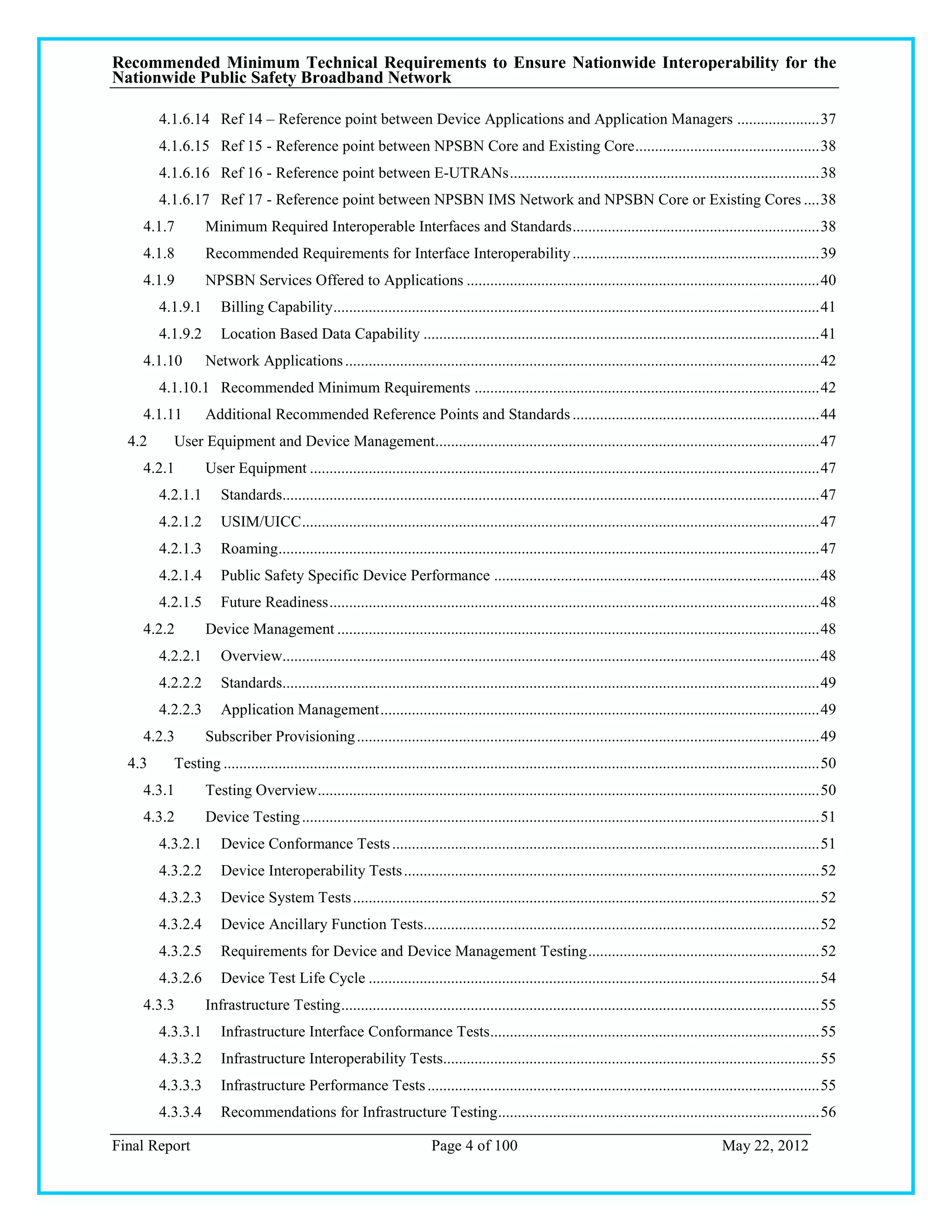 Recommended Minimum Technical Requirements to Ensure Nationwide Interoperability for the
Nationwide Public Safety Broadband Network

        4.1.6.14 Ref 14 – Reference point between Device Applications and Application Managers ..................... 37
        4.1.6.15 Ref 15 - Reference point between NPSBN Core and Existing Core ............................................... 38
        4.1.6.16 Ref 16 - Reference point between E-UTRANs ............................................................................... 38
        4.1.6.17 Ref 17 - Reference point between NPSBN IMS Network and NPSBN Core or Existing Cores .... 38
    4.1.7         Minimum Required Interoperable Interfaces and Standards ............................................................... 38
    4.1.8         Recommended Requirements for Interface Interoperability ............................................................... 39
    4.1.9         NPSBN Services Offered to Applications .......................................................................................... 40
        4.1.9.1      Billing Capability ............................................................................................................................ 41
        4.1.9.2      Location Based Data Capability ..................................................................................................... 41
    4.1.10        Network Applications ......................................................................................................................... 42
        4.1.10.1 Recommended Minimum Requirements ........................................................................................ 42
    4.1.11        Additional Recommended Reference Points and Standards ............................................................... 44
  4.2     User Equipment and Device Management.................................................................................................. 47
    4.2.1         User Equipment .................................................................................................................................. 47
        4.2.1.1      Standards......................................................................................................................................... 47
        4.2.1.2      USIM/UICC .................................................................................................................................... 47
        4.2.1.3      Roaming .......................................................................................................................................... 47
        4.2.1.4      Public Safety Specific Device Performance ................................................................................... 48
        4.2.1.5      Future Readiness ............................................................................................................................. 48
    4.2.2         Device Management ........................................................................................................................... 48
        4.2.2.1      Overview......................................................................................................................................... 48
        4.2.2.2      Standards......................................................................................................................................... 49
        4.2.2.3      Application Management ................................................................................................................ 49
    4.2.3         Subscriber Provisioning ...................................................................................................................... 49
  4.3     Testing ........................................................................................................................................................ 50
    4.3.1         Testing Overview ................................................................................................................................ 50
    4.3.2         Device Testing .................................................................................................................................... 51
        4.3.2.1      Device Conformance Tests ............................................................................................................. 51
        4.3.2.2      Device Interoperability Tests .......................................................................................................... 52
        4.3.2.3      Device System Tests ....................................................................................................................... 52
        4.3.2.4      Device Ancillary Function Tests..................................................................................................... 52
        4.3.2.5      Requirements for Device and Device Management Testing ........................................................... 52
        4.3.2.6      Device Test Life Cycle ................................................................................................................... 54
    4.3.3         Infrastructure Testing .......................................................................................................................... 55
        4.3.3.1      Infrastructure Interface Conformance Tests.................................................................................... 55
        4.3.3.2      Infrastructure Interoperability Tests................................................................................................ 55
        4.3.3.3      Infrastructure Performance Tests .................................................................................................... 55
        4.3.3.4      Recommendations for Infrastructure Testing .................................................................................. 56

Final Report                                                             Page 4 of 100                                                          May 22, 2012
 