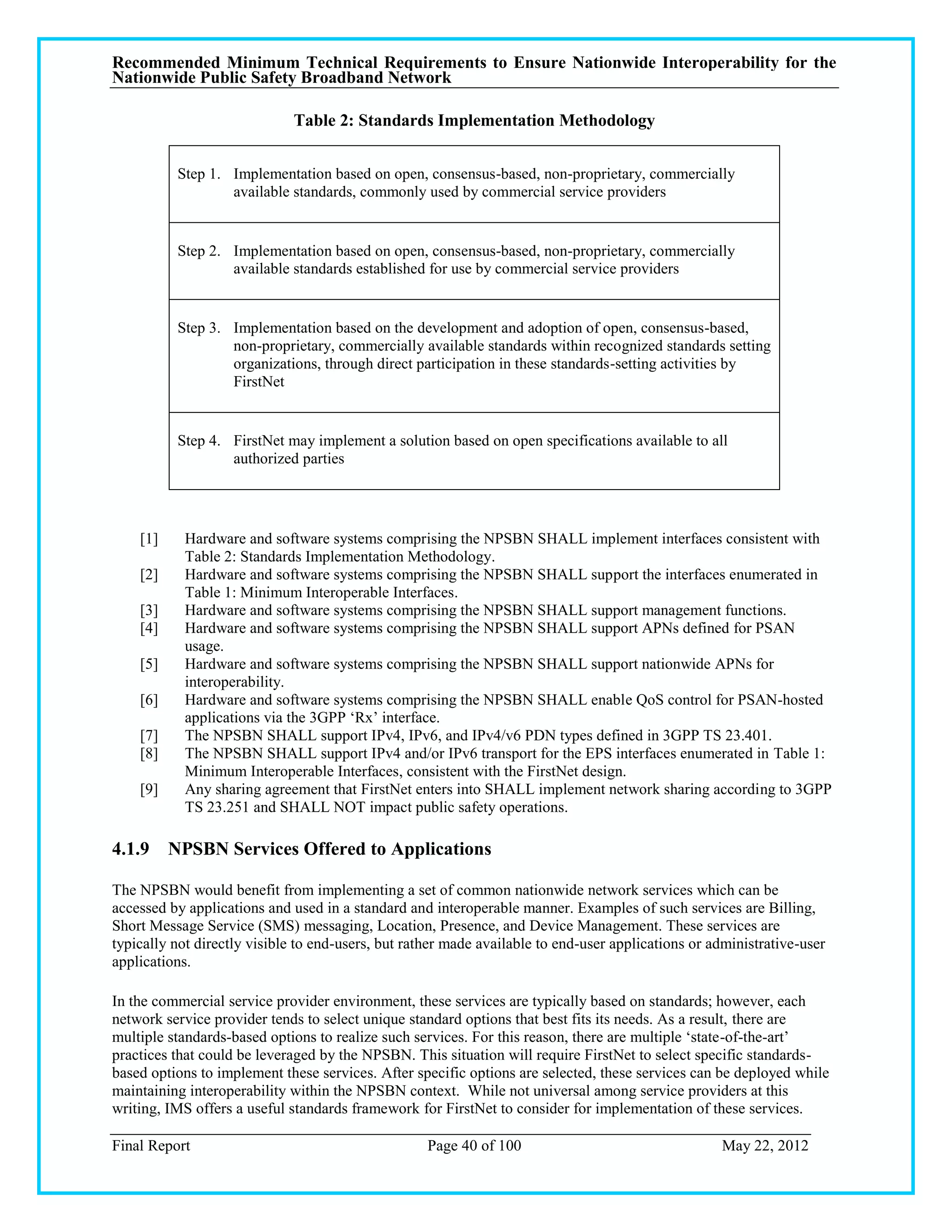 Recommended Minimum Technical Requirements to Ensure Nationwide Interoperability for the
Nationwide Public Safety Broadband Network

                              Table 2: Standards Implementation Methodology


          Step 1. Implementation based on open, consensus-based, non-proprietary, commercially
                  available standards, commonly used by commercial service providers


          Step 2. Implementation based on open, consensus-based, non-proprietary, commercially
                  available standards established for use by commercial service providers


          Step 3. Implementation based on the development and adoption of open, consensus-based,
                  non-proprietary, commercially available standards within recognized standards setting
                  organizations, through direct participation in these standards-setting activities by
                  FirstNet


          Step 4. FirstNet may implement a solution based on open specifications available to all
                  authorized parties




    [1]     Hardware and software systems comprising the NPSBN SHALL implement interfaces consistent with
            Table 2: Standards Implementation Methodology.
    [2]     Hardware and software systems comprising the NPSBN SHALL support the interfaces enumerated in
            Table 1: Minimum Interoperable Interfaces.
    [3]     Hardware and software systems comprising the NPSBN SHALL support management functions.
    [4]     Hardware and software systems comprising the NPSBN SHALL support APNs defined for PSAN
            usage.
    [5]     Hardware and software systems comprising the NPSBN SHALL support nationwide APNs for
            interoperability.
    [6]     Hardware and software systems comprising the NPSBN SHALL enable QoS control for PSAN-hosted
            applications via the 3GPP ‗Rx‘ interface.
    [7]     The NPSBN SHALL support IPv4, IPv6, and IPv4/v6 PDN types defined in 3GPP TS 23.401.
    [8]     The NPSBN SHALL support IPv4 and/or IPv6 transport for the EPS interfaces enumerated in Table 1:
            Minimum Interoperable Interfaces, consistent with the FirstNet design.
    [9]     Any sharing agreement that FirstNet enters into SHALL implement network sharing according to 3GPP
            TS 23.251 and SHALL NOT impact public safety operations.

4.1.9 NPSBN Services Offered to Applications

The NPSBN would benefit from implementing a set of common nationwide network services which can be
accessed by applications and used in a standard and interoperable manner. Examples of such services are Billing,
Short Message Service (SMS) messaging, Location, Presence, and Device Management. These services are
typically not directly visible to end-users, but rather made available to end-user applications or administrative-user
applications.

In the commercial service provider environment, these services are typically based on standards; however, each
network service provider tends to select unique standard options that best fits its needs. As a result, there are
multiple standards-based options to realize such services. For this reason, there are multiple ‗state-of-the-art‘
practices that could be leveraged by the NPSBN. This situation will require FirstNet to select specific standards-
based options to implement these services. After specific options are selected, these services can be deployed while
maintaining interoperability within the NPSBN context. While not universal among service providers at this
writing, IMS offers a useful standards framework for FirstNet to consider for implementation of these services.

Final Report                                        Page 40 of 100                                  May 22, 2012
 
