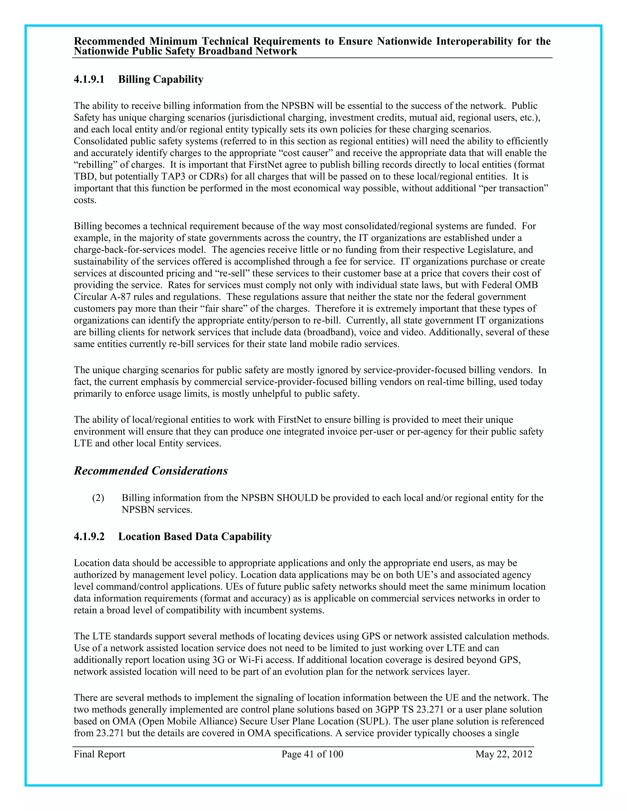 Recommended Minimum Technical Requirements to Ensure Nationwide Interoperability for the
Nationwide Public Safety Broadband Network

4.1.9.1    Billing Capability

The ability to receive billing information from the NPSBN will be essential to the success of the network. Public
Safety has unique charging scenarios (jurisdictional charging, investment credits, mutual aid, regional users, etc.),
and each local entity and/or regional entity typically sets its own policies for these charging scenarios.
Consolidated public safety systems (referred to in this section as regional entities) will need the ability to efficiently
and accurately identify charges to the appropriate ―cost causer‖ and receive the appropriate data that will enable the
―rebilling‖ of charges. It is important that FirstNet agree to publish billing records directly to local entities (format
TBD, but potentially TAP3 or CDRs) for all charges that will be passed on to these local/regional entities. It is
important that this function be performed in the most economical way possible, without additional ―per transaction‖
costs.

Billing becomes a technical requirement because of the way most consolidated/regional systems are funded. For
example, in the majority of state governments across the country, the IT organizations are established under a
charge-back-for-services model. The agencies receive little or no funding from their respective Legislature, and
sustainability of the services offered is accomplished through a fee for service. IT organizations purchase or create
services at discounted pricing and ―re-sell‖ these services to their customer base at a price that covers their cost of
providing the service. Rates for services must comply not only with individual state laws, but with Federal OMB
Circular A-87 rules and regulations. These regulations assure that neither the state nor the federal government
customers pay more than their ―fair share‖ of the charges. Therefore it is extremely important that these types of
organizations can identify the appropriate entity/person to re-bill. Currently, all state government IT organizations
are billing clients for network services that include data (broadband), voice and video. Additionally, several of these
same entities currently re-bill services for their state land mobile radio services.

The unique charging scenarios for public safety are mostly ignored by service-provider-focused billing vendors. In
fact, the current emphasis by commercial service-provider-focused billing vendors on real-time billing, used today
primarily to enforce usage limits, is mostly unhelpful to public safety.

The ability of local/regional entities to work with FirstNet to ensure billing is provided to meet their unique
environment will ensure that they can produce one integrated invoice per-user or per-agency for their public safety
LTE and other local Entity services.

Recommended Considerations

    (2)     Billing information from the NPSBN SHOULD be provided to each local and/or regional entity for the
            NPSBN services.

4.1.9.2    Location Based Data Capability

Location data should be accessible to appropriate applications and only the appropriate end users, as may be
authorized by management level policy. Location data applications may be on both UE‘s and associated agency
level command/control applications. UEs of future public safety networks should meet the same minimum location
data information requirements (format and accuracy) as is applicable on commercial services networks in order to
retain a broad level of compatibility with incumbent systems.

The LTE standards support several methods of locating devices using GPS or network assisted calculation methods.
Use of a network assisted location service does not need to be limited to just working over LTE and can
additionally report location using 3G or Wi-Fi access. If additional location coverage is desired beyond GPS,
network assisted location will need to be part of an evolution plan for the network services layer.

There are several methods to implement the signaling of location information between the UE and the network. The
two methods generally implemented are control plane solutions based on 3GPP TS 23.271 or a user plane solution
based on OMA (Open Mobile Alliance) Secure User Plane Location (SUPL). The user plane solution is referenced
from 23.271 but the details are covered in OMA specifications. A service provider typically chooses a single

Final Report                                         Page 41 of 100                                    May 22, 2012
 