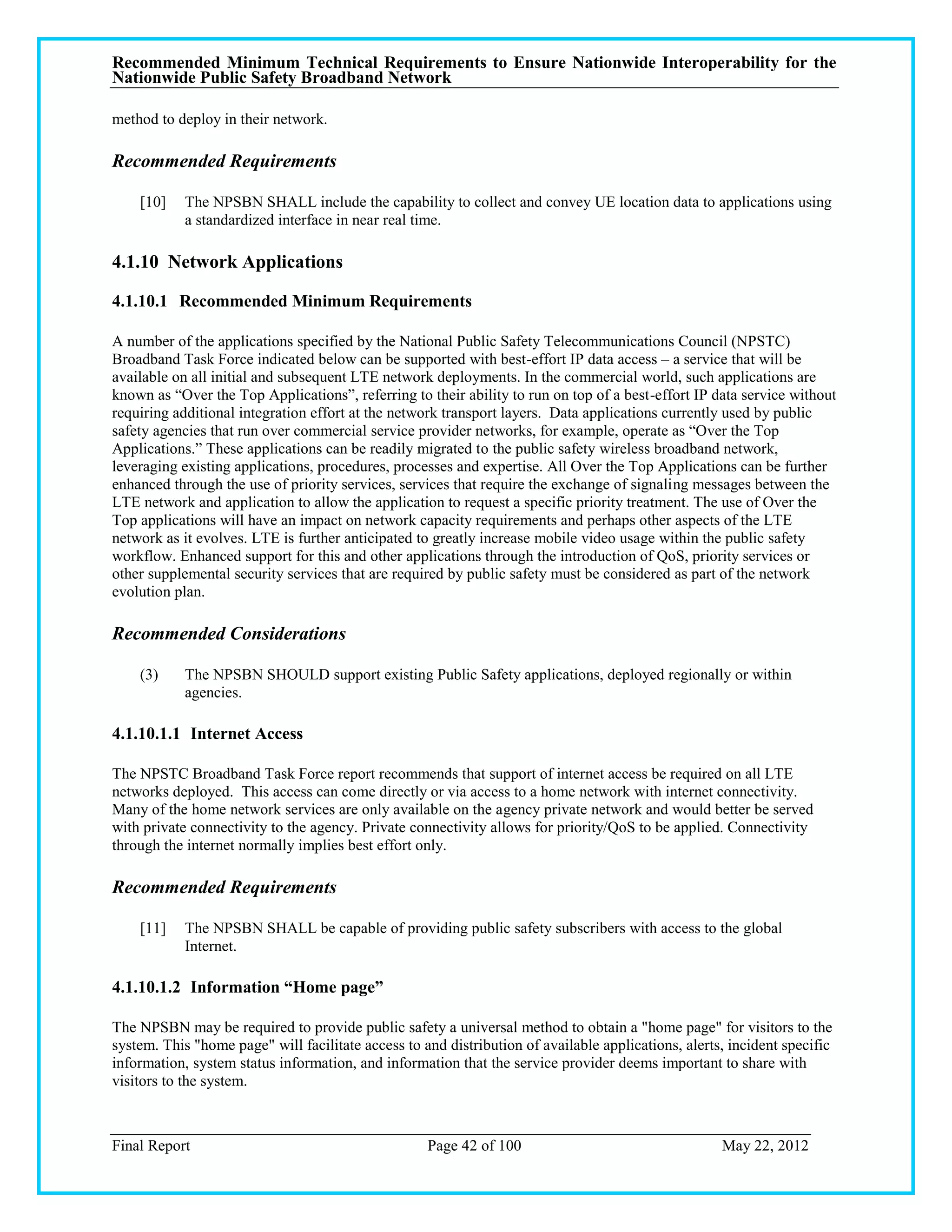 Recommended Minimum Technical Requirements to Ensure Nationwide Interoperability for the
Nationwide Public Safety Broadband Network

method to deploy in their network.

Recommended Requirements

    [10]    The NPSBN SHALL include the capability to collect and convey UE location data to applications using
            a standardized interface in near real time.

4.1.10 Network Applications

4.1.10.1 Recommended Minimum Requirements

A number of the applications specified by the National Public Safety Telecommunications Council (NPSTC)
Broadband Task Force indicated below can be supported with best-effort IP data access – a service that will be
available on all initial and subsequent LTE network deployments. In the commercial world, such applications are
known as ―Over the Top Applications‖, referring to their ability to run on top of a best-effort IP data service without
requiring additional integration effort at the network transport layers. Data applications currently used by public
safety agencies that run over commercial service provider networks, for example, operate as ―Over the Top
Applications.‖ These applications can be readily migrated to the public safety wireless broadband network,
leveraging existing applications, procedures, processes and expertise. All Over the Top Applications can be further
enhanced through the use of priority services, services that require the exchange of signaling messages between the
LTE network and application to allow the application to request a specific priority treatment. The use of Over the
Top applications will have an impact on network capacity requirements and perhaps other aspects of the LTE
network as it evolves. LTE is further anticipated to greatly increase mobile video usage within the public safety
workflow. Enhanced support for this and other applications through the introduction of QoS, priority services or
other supplemental security services that are required by public safety must be considered as part of the network
evolution plan.

Recommended Considerations

    (3)     The NPSBN SHOULD support existing Public Safety applications, deployed regionally or within
            agencies.

4.1.10.1.1 Internet Access

The NPSTC Broadband Task Force report recommends that support of internet access be required on all LTE
networks deployed. This access can come directly or via access to a home network with internet connectivity.
Many of the home network services are only available on the agency private network and would better be served
with private connectivity to the agency. Private connectivity allows for priority/QoS to be applied. Connectivity
through the internet normally implies best effort only.

Recommended Requirements

    [11]    The NPSBN SHALL be capable of providing public safety subscribers with access to the global
            Internet.

4.1.10.1.2 Information “Home page”

The NPSBN may be required to provide public safety a universal method to obtain a "home page" for visitors to the
system. This "home page" will facilitate access to and distribution of available applications, alerts, incident specific
information, system status information, and information that the service provider deems important to share with
visitors to the system.



Final Report                                        Page 42 of 100                                   May 22, 2012
 
