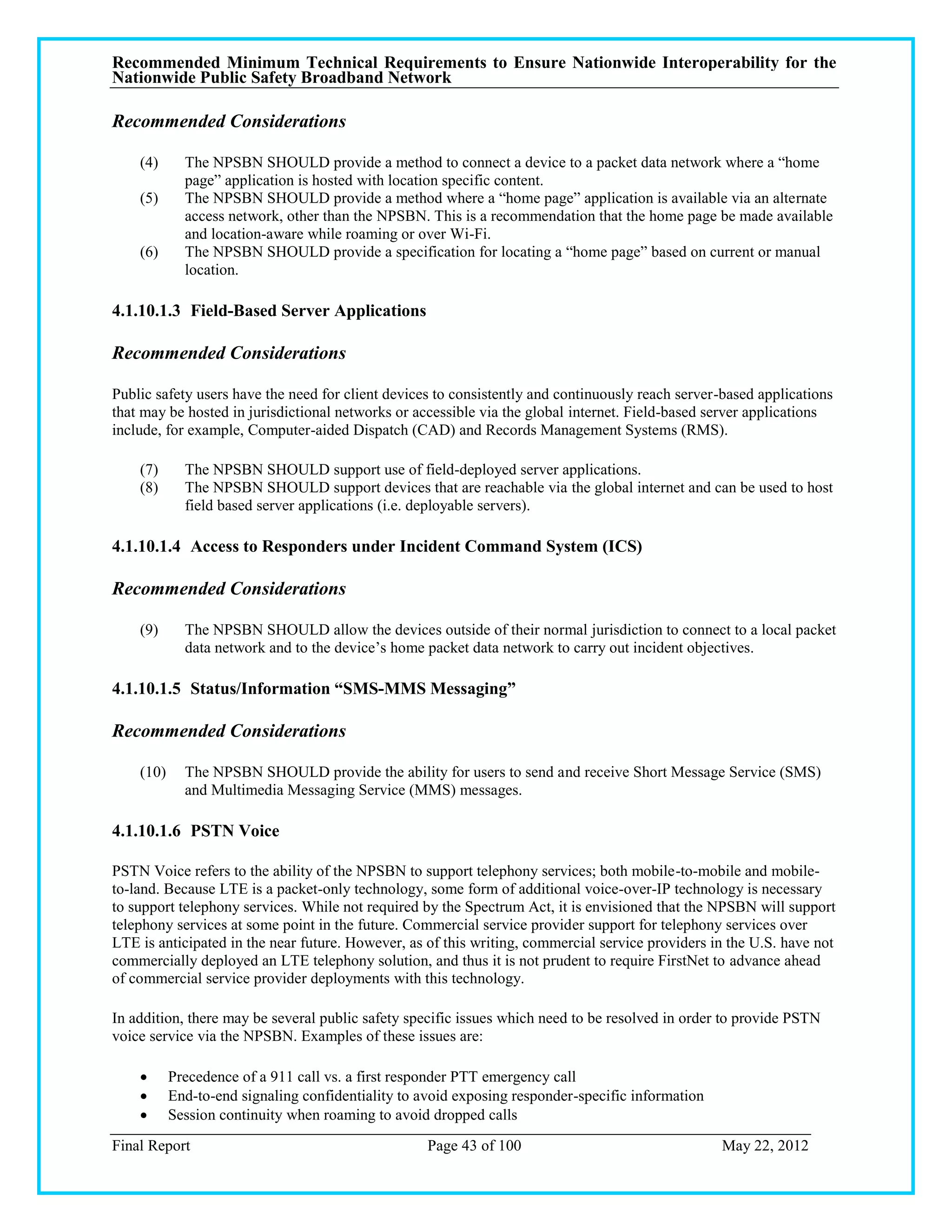 Recommended Minimum Technical Requirements to Ensure Nationwide Interoperability for the
Nationwide Public Safety Broadband Network

Recommended Considerations

    (4)      The NPSBN SHOULD provide a method to connect a device to a packet data network where a ―home
             page‖ application is hosted with location specific content.
    (5)      The NPSBN SHOULD provide a method where a ―home page‖ application is available via an alternate
             access network, other than the NPSBN. This is a recommendation that the home page be made available
             and location-aware while roaming or over Wi-Fi.
    (6)      The NPSBN SHOULD provide a specification for locating a ―home page‖ based on current or manual
             location.

4.1.10.1.3 Field-Based Server Applications

Recommended Considerations

Public safety users have the need for client devices to consistently and continuously reach server-based applications
that may be hosted in jurisdictional networks or accessible via the global internet. Field-based server applications
include, for example, Computer-aided Dispatch (CAD) and Records Management Systems (RMS).

    (7)      The NPSBN SHOULD support use of field-deployed server applications.
    (8)      The NPSBN SHOULD support devices that are reachable via the global internet and can be used to host
             field based server applications (i.e. deployable servers).

4.1.10.1.4 Access to Responders under Incident Command System (ICS)

Recommended Considerations

    (9)      The NPSBN SHOULD allow the devices outside of their normal jurisdiction to connect to a local packet
             data network and to the device‘s home packet data network to carry out incident objectives.

4.1.10.1.5 Status/Information “SMS-MMS Messaging”

Recommended Considerations

    (10)     The NPSBN SHOULD provide the ability for users to send and receive Short Message Service (SMS)
             and Multimedia Messaging Service (MMS) messages.

4.1.10.1.6 PSTN Voice

PSTN Voice refers to the ability of the NPSBN to support telephony services; both mobile-to-mobile and mobile-
to-land. Because LTE is a packet-only technology, some form of additional voice-over-IP technology is necessary
to support telephony services. While not required by the Spectrum Act, it is envisioned that the NPSBN will support
telephony services at some point in the future. Commercial service provider support for telephony services over
LTE is anticipated in the near future. However, as of this writing, commercial service providers in the U.S. have not
commercially deployed an LTE telephony solution, and thus it is not prudent to require FirstNet to advance ahead
of commercial service provider deployments with this technology.

In addition, there may be several public safety specific issues which need to be resolved in order to provide PSTN
voice service via the NPSBN. Examples of these issues are:

          Precedence of a 911 call vs. a first responder PTT emergency call
          End-to-end signaling confidentiality to avoid exposing responder-specific information
          Session continuity when roaming to avoid dropped calls
Final Report                                        Page 43 of 100                                 May 22, 2012
 