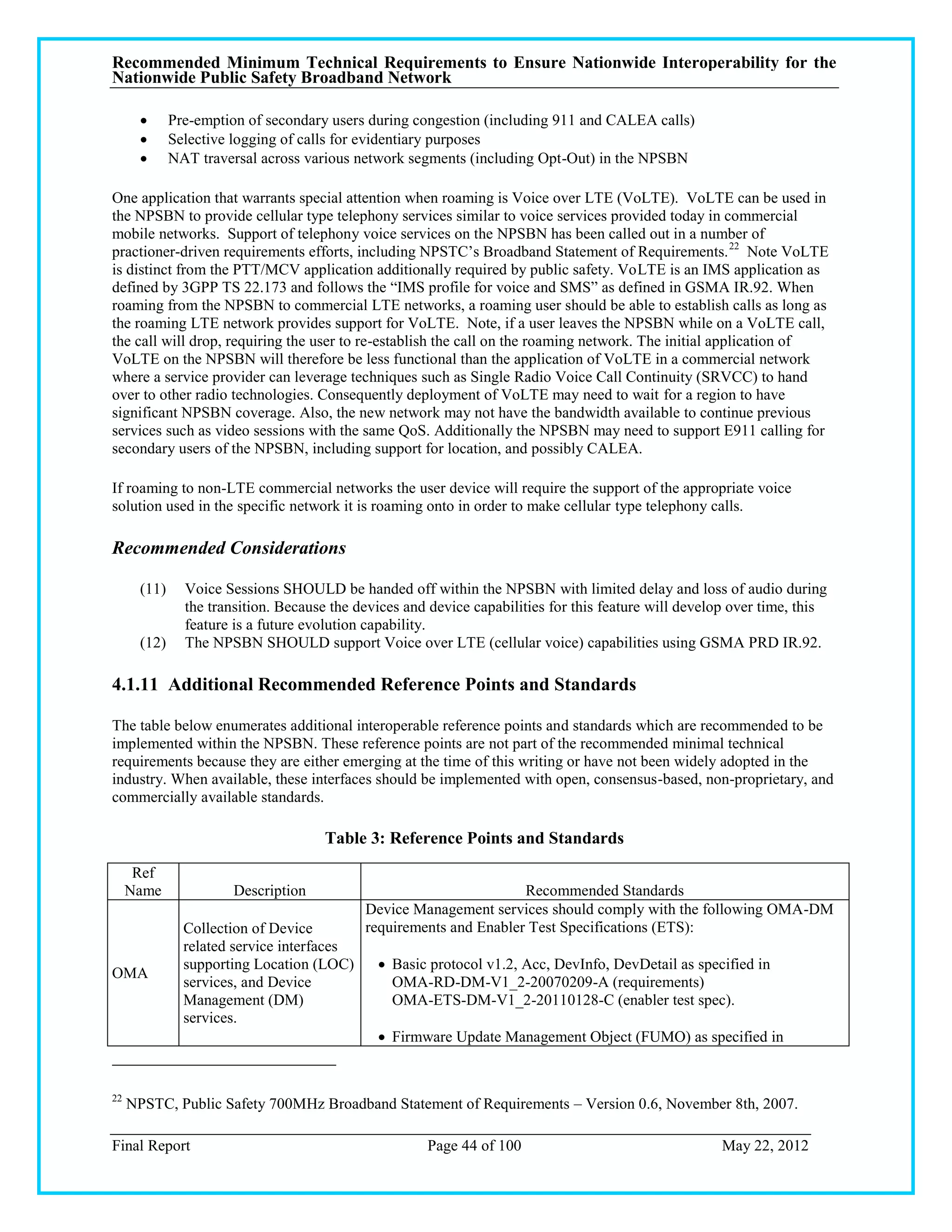 Recommended Minimum Technical Requirements to Ensure Nationwide Interoperability for the
Nationwide Public Safety Broadband Network

             Pre-emption of secondary users during congestion (including 911 and CALEA calls)
             Selective logging of calls for evidentiary purposes
             NAT traversal across various network segments (including Opt-Out) in the NPSBN

One application that warrants special attention when roaming is Voice over LTE (VoLTE). VoLTE can be used in
the NPSBN to provide cellular type telephony services similar to voice services provided today in commercial
mobile networks. Support of telephony voice services on the NPSBN has been called out in a number of
practioner-driven requirements efforts, including NPSTC‘s Broadband Statement of Requirements. 22 Note VoLTE
is distinct from the PTT/MCV application additionally required by public safety. VoLTE is an IMS application as
defined by 3GPP TS 22.173 and follows the ―IMS profile for voice and SMS‖ as defined in GSMA IR.92. When
roaming from the NPSBN to commercial LTE networks, a roaming user should be able to establish calls as long as
the roaming LTE network provides support for VoLTE. Note, if a user leaves the NPSBN while on a VoLTE call,
the call will drop, requiring the user to re-establish the call on the roaming network. The initial application of
VoLTE on the NPSBN will therefore be less functional than the application of VoLTE in a commercial network
where a service provider can leverage techniques such as Single Radio Voice Call Continuity (SRVCC) to hand
over to other radio technologies. Consequently deployment of VoLTE may need to wait for a region to have
significant NPSBN coverage. Also, the new network may not have the bandwidth available to continue previous
services such as video sessions with the same QoS. Additionally the NPSBN may need to support E911 calling for
secondary users of the NPSBN, including support for location, and possibly CALEA.

If roaming to non-LTE commercial networks the user device will require the support of the appropriate voice
solution used in the specific network it is roaming onto in order to make cellular type telephony calls.

Recommended Considerations

       (11)     Voice Sessions SHOULD be handed off within the NPSBN with limited delay and loss of audio during
                the transition. Because the devices and device capabilities for this feature will develop over time, this
                feature is a future evolution capability.
       (12)     The NPSBN SHOULD support Voice over LTE (cellular voice) capabilities using GSMA PRD IR.92.

4.1.11 Additional Recommended Reference Points and Standards

The table below enumerates additional interoperable reference points and standards which are recommended to be
implemented within the NPSBN. These reference points are not part of the recommended minimal technical
requirements because they are either emerging at the time of this writing or have not been widely adopted in the
industry. When available, these interfaces should be implemented with open, consensus-based, non-proprietary, and
commercially available standards.

                                      Table 3: Reference Points and Standards
      Ref
     Name              Description                                   Recommended Standards
                                             Device Management services should comply with the following OMA-DM
                Collection of Device         requirements and Enabler Test Specifications (ETS):
                related service interfaces
                supporting Location (LOC)       Basic protocol v1.2, Acc, DevInfo, DevDetail as specified in
OMA
                services, and Device             OMA-RD-DM-V1_2-20070209-A (requirements)
                Management (DM)                  OMA-ETS-DM-V1_2-20110128-C (enabler test spec).
                services.
                                                Firmware Update Management Object (FUMO) as specified in


22
     NPSTC, Public Safety 700MHz Broadband Statement of Requirements – Version 0.6, November 8th, 2007.

Final Report                                           Page 44 of 100                                  May 22, 2012
 