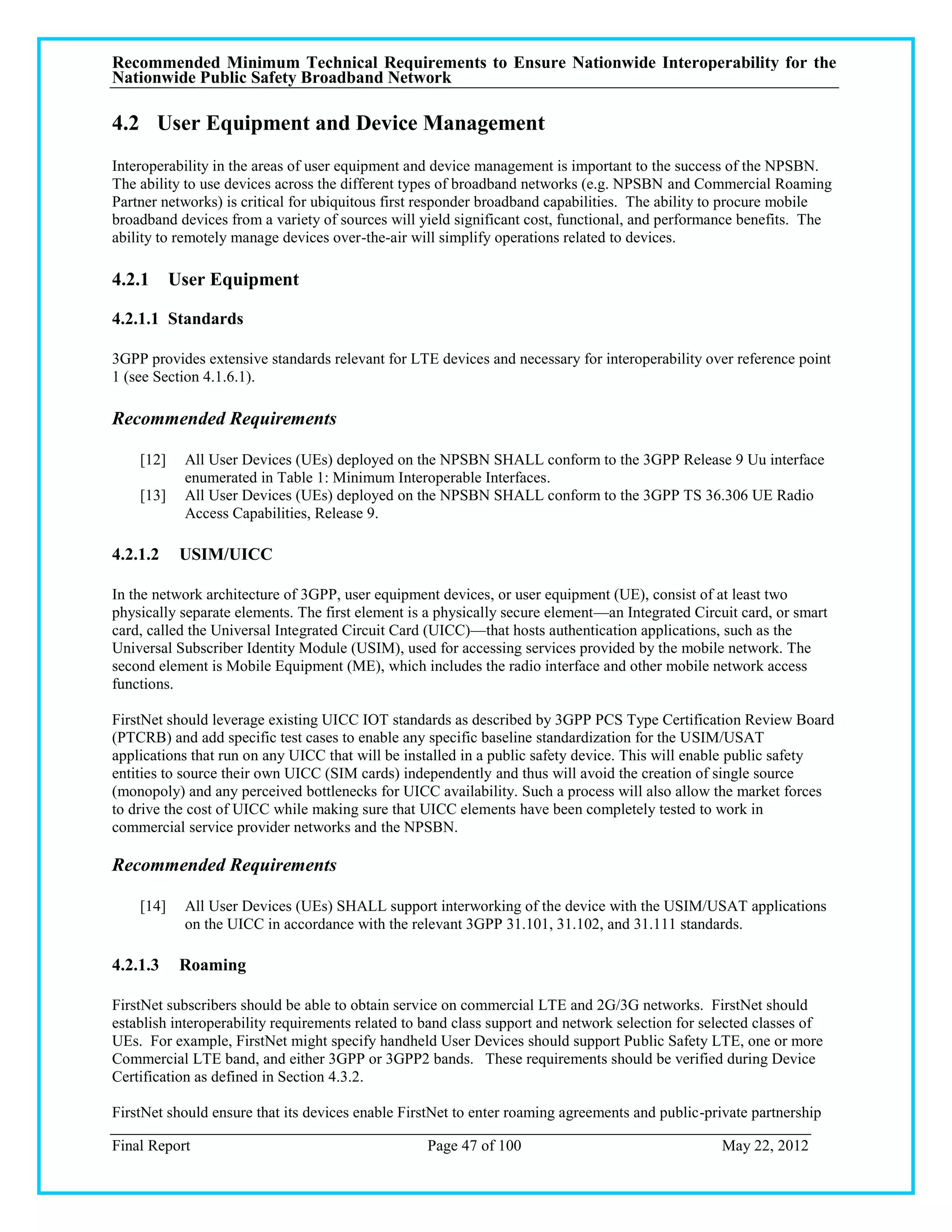 Recommended Minimum Technical Requirements to Ensure Nationwide Interoperability for the
Nationwide Public Safety Broadband Network

4.2 User Equipment and Device Management
Interoperability in the areas of user equipment and device management is important to the success of the NPSBN.
The ability to use devices across the different types of broadband networks (e.g. NPSBN and Commercial Roaming
Partner networks) is critical for ubiquitous first responder broadband capabilities. The ability to procure mobile
broadband devices from a variety of sources will yield significant cost, functional, and performance benefits. The
ability to remotely manage devices over-the-air will simplify operations related to devices.

4.2.1 User Equipment

4.2.1.1 Standards

3GPP provides extensive standards relevant for LTE devices and necessary for interoperability over reference point
1 (see Section 4.1.6.1).

Recommended Requirements

    [12]   All User Devices (UEs) deployed on the NPSBN SHALL conform to the 3GPP Release 9 Uu interface
           enumerated in Table 1: Minimum Interoperable Interfaces.
    [13]   All User Devices (UEs) deployed on the NPSBN SHALL conform to the 3GPP TS 36.306 UE Radio
           Access Capabilities, Release 9.

4.2.1.2    USIM/UICC

In the network architecture of 3GPP, user equipment devices, or user equipment (UE), consist of at least two
physically separate elements. The first element is a physically secure element—an Integrated Circuit card, or smart
card, called the Universal Integrated Circuit Card (UICC)—that hosts authentication applications, such as the
Universal Subscriber Identity Module (USIM), used for accessing services provided by the mobile network. The
second element is Mobile Equipment (ME), which includes the radio interface and other mobile network access
functions.

FirstNet should leverage existing UICC IOT standards as described by 3GPP PCS Type Certification Review Board
(PTCRB) and add specific test cases to enable any specific baseline standardization for the USIM/USAT
applications that run on any UICC that will be installed in a public safety device. This will enable public safety
entities to source their own UICC (SIM cards) independently and thus will avoid the creation of single source
(monopoly) and any perceived bottlenecks for UICC availability. Such a process will also allow the market forces
to drive the cost of UICC while making sure that UICC elements have been completely tested to work in
commercial service provider networks and the NPSBN.

Recommended Requirements

    [14]   All User Devices (UEs) SHALL support interworking of the device with the USIM/USAT applications
           on the UICC in accordance with the relevant 3GPP 31.101, 31.102, and 31.111 standards.

4.2.1.3    Roaming

FirstNet subscribers should be able to obtain service on commercial LTE and 2G/3G networks. FirstNet should
establish interoperability requirements related to band class support and network selection for selected classes of
UEs. For example, FirstNet might specify handheld User Devices should support Public Safety LTE, one or more
Commercial LTE band, and either 3GPP or 3GPP2 bands. These requirements should be verified during Device
Certification as defined in Section 4.3.2.

FirstNet should ensure that its devices enable FirstNet to enter roaming agreements and public-private partnership

Final Report                                       Page 47 of 100                                 May 22, 2012
 