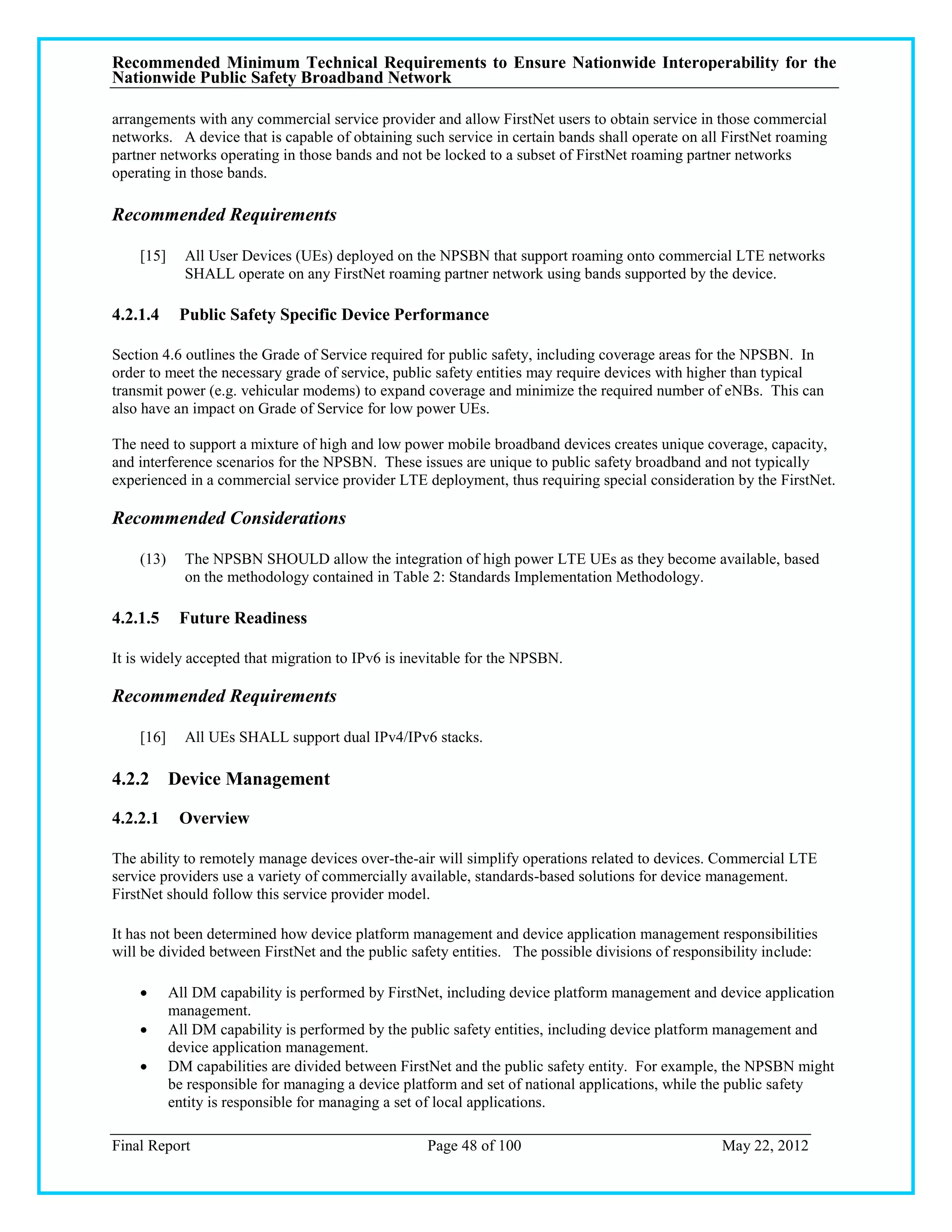 Recommended Minimum Technical Requirements to Ensure Nationwide Interoperability for the
Nationwide Public Safety Broadband Network

arrangements with any commercial service provider and allow FirstNet users to obtain service in those commercial
networks. A device that is capable of obtaining such service in certain bands shall operate on all FirstNet roaming
partner networks operating in those bands and not be locked to a subset of FirstNet roaming partner networks
operating in those bands.

Recommended Requirements

    [15]     All User Devices (UEs) deployed on the NPSBN that support roaming onto commercial LTE networks
             SHALL operate on any FirstNet roaming partner network using bands supported by the device.

4.2.1.4     Public Safety Specific Device Performance

Section 4.6 outlines the Grade of Service required for public safety, including coverage areas for the NPSBN. In
order to meet the necessary grade of service, public safety entities may require devices with higher than typical
transmit power (e.g. vehicular modems) to expand coverage and minimize the required number of eNBs. This can
also have an impact on Grade of Service for low power UEs.

The need to support a mixture of high and low power mobile broadband devices creates unique coverage, capacity,
and interference scenarios for the NPSBN. These issues are unique to public safety broadband and not typically
experienced in a commercial service provider LTE deployment, thus requiring special consideration by the FirstNet.

Recommended Considerations

    (13)     The NPSBN SHOULD allow the integration of high power LTE UEs as they become available, based
             on the methodology contained in Table 2: Standards Implementation Methodology.

4.2.1.5     Future Readiness

It is widely accepted that migration to IPv6 is inevitable for the NPSBN.

Recommended Requirements

    [16]     All UEs SHALL support dual IPv4/IPv6 stacks.

4.2.2 Device Management

4.2.2.1     Overview

The ability to remotely manage devices over-the-air will simplify operations related to devices. Commercial LTE
service providers use a variety of commercially available, standards-based solutions for device management.
FirstNet should follow this service provider model.

It has not been determined how device platform management and device application management responsibilities
will be divided between FirstNet and the public safety entities. The possible divisions of responsibility include:

          All DM capability is performed by FirstNet, including device platform management and device application
           management.
          All DM capability is performed by the public safety entities, including device platform management and
           device application management.
          DM capabilities are divided between FirstNet and the public safety entity. For example, the NPSBN might
           be responsible for managing a device platform and set of national applications, while the public safety
           entity is responsible for managing a set of local applications.

Final Report                                       Page 48 of 100                                 May 22, 2012
 