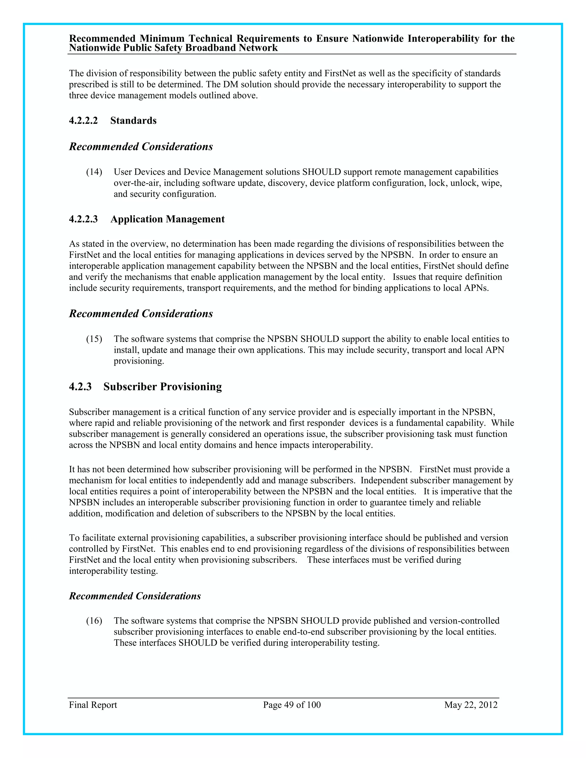 Recommended Minimum Technical Requirements to Ensure Nationwide Interoperability for the
Nationwide Public Safety Broadband Network

The division of responsibility between the public safety entity and FirstNet as well as the specificity of standards
prescribed is still to be determined. The DM solution should provide the necessary interoperability to support the
three device management models outlined above.

4.2.2.2    Standards

Recommended Considerations

    (14)    User Devices and Device Management solutions SHOULD support remote management capabilities
            over-the-air, including software update, discovery, device platform configuration, lock, unlock, wipe,
            and security configuration.

4.2.2.3    Application Management

As stated in the overview, no determination has been made regarding the divisions of responsibilities between the
FirstNet and the local entities for managing applications in devices served by the NPSBN. In order to ensure an
interoperable application management capability between the NPSBN and the local entities, FirstNet should define
and verify the mechanisms that enable application management by the local entity. Issues that require definition
include security requirements, transport requirements, and the method for binding applications to local APNs.

Recommended Considerations

    (15)    The software systems that comprise the NPSBN SHOULD support the ability to enable local entities to
            install, update and manage their own applications. This may include security, transport and local APN
            provisioning.

4.2.3 Subscriber Provisioning

Subscriber management is a critical function of any service provider and is especially important in the NPSBN,
where rapid and reliable provisioning of the network and first responder devices is a fundamental capability. While
subscriber management is generally considered an operations issue, the subscriber provisioning task must function
across the NPSBN and local entity domains and hence impacts interoperability.

It has not been determined how subscriber provisioning will be performed in the NPSBN. FirstNet must provide a
mechanism for local entities to independently add and manage subscribers. Independent subscriber management by
local entities requires a point of interoperability between the NPSBN and the local entities. It is imperative that the
NPSBN includes an interoperable subscriber provisioning function in order to guarantee timely and reliable
addition, modification and deletion of subscribers to the NPSBN by the local entities.

To facilitate external provisioning capabilities, a subscriber provisioning interface should be published and version
controlled by FirstNet. This enables end to end provisioning regardless of the divisions of responsibilities between
FirstNet and the local entity when provisioning subscribers. These interfaces must be verified during
interoperability testing.

Recommended Considerations

    (16)    The software systems that comprise the NPSBN SHOULD provide published and version-controlled
            subscriber provisioning interfaces to enable end-to-end subscriber provisioning by the local entities.
            These interfaces SHOULD be verified during interoperability testing.




Final Report                                        Page 49 of 100                                  May 22, 2012
 