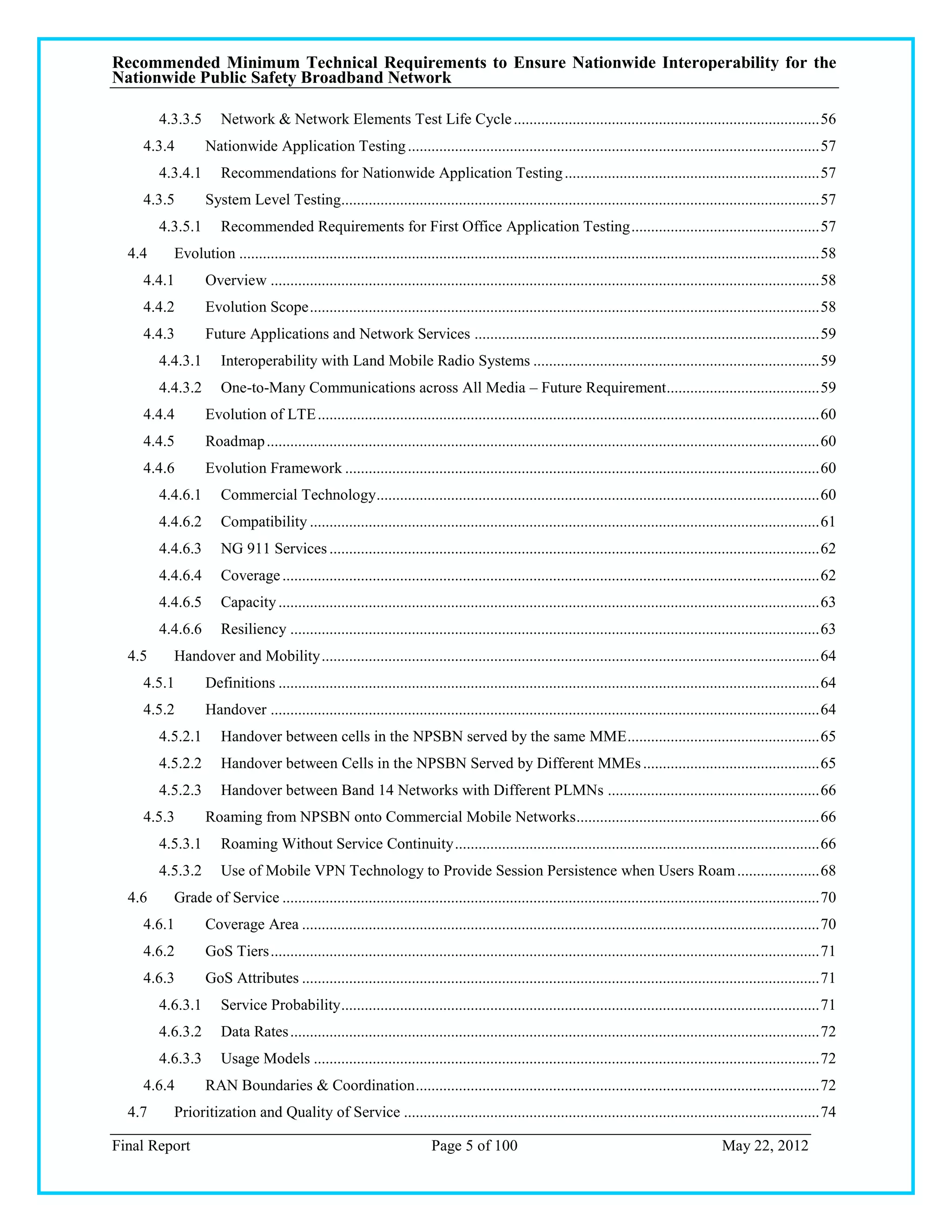 Recommended Minimum Technical Requirements to Ensure Nationwide Interoperability for the
Nationwide Public Safety Broadband Network

        4.3.3.5      Network & Network Elements Test Life Cycle .............................................................................. 56
    4.3.4         Nationwide Application Testing ......................................................................................................... 57
        4.3.4.1      Recommendations for Nationwide Application Testing ................................................................. 57
    4.3.5         System Level Testing.......................................................................................................................... 57
        4.3.5.1      Recommended Requirements for First Office Application Testing ................................................ 57
  4.4     Evolution .................................................................................................................................................... 58
    4.4.1         Overview ............................................................................................................................................ 58
    4.4.2         Evolution Scope .................................................................................................................................. 58
    4.4.3         Future Applications and Network Services ........................................................................................ 59
        4.4.3.1      Interoperability with Land Mobile Radio Systems ......................................................................... 59
        4.4.3.2      One-to-Many Communications across All Media – Future Requirement ....................................... 59
    4.4.4         Evolution of LTE ................................................................................................................................ 60
    4.4.5         Roadmap ............................................................................................................................................. 60
    4.4.6         Evolution Framework ......................................................................................................................... 60
        4.4.6.1      Commercial Technology ................................................................................................................. 60
        4.4.6.2      Compatibility .................................................................................................................................. 61
        4.4.6.3      NG 911 Services ............................................................................................................................. 62
        4.4.6.4      Coverage ......................................................................................................................................... 62
        4.4.6.5      Capacity .......................................................................................................................................... 63
        4.4.6.6      Resiliency ....................................................................................................................................... 63
  4.5     Handover and Mobility ............................................................................................................................... 64
    4.5.1         Definitions .......................................................................................................................................... 64
    4.5.2         Handover ............................................................................................................................................ 64
        4.5.2.1      Handover between cells in the NPSBN served by the same MME ................................................. 65
        4.5.2.2      Handover between Cells in the NPSBN Served by Different MMEs ............................................. 65
        4.5.2.3      Handover between Band 14 Networks with Different PLMNs ...................................................... 66
    4.5.3         Roaming from NPSBN onto Commercial Mobile Networks .............................................................. 66
        4.5.3.1      Roaming Without Service Continuity ............................................................................................. 66
        4.5.3.2      Use of Mobile VPN Technology to Provide Session Persistence when Users Roam ..................... 68
  4.6     Grade of Service ......................................................................................................................................... 70
    4.6.1         Coverage Area .................................................................................................................................... 70
    4.6.2         GoS Tiers ............................................................................................................................................ 71
    4.6.3         GoS Attributes .................................................................................................................................... 71
        4.6.3.1      Service Probability .......................................................................................................................... 71
        4.6.3.2      Data Rates ....................................................................................................................................... 72
        4.6.3.3      Usage Models ................................................................................................................................. 72
    4.6.4         RAN Boundaries & Coordination ....................................................................................................... 72
  4.7     Prioritization and Quality of Service .......................................................................................................... 74

Final Report                                                            Page 5 of 100                                                          May 22, 2012
 