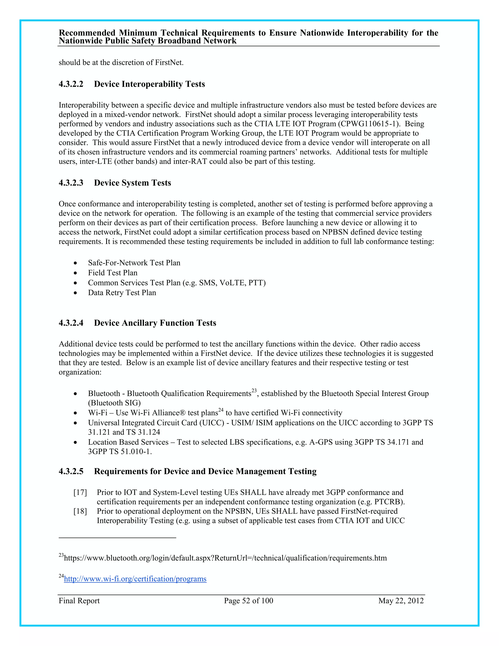 Recommended Minimum Technical Requirements to Ensure Nationwide Interoperability for the
Nationwide Public Safety Broadband Network

should be at the discretion of FirstNet.

4.3.2.2        Device Interoperability Tests

Interoperability between a specific device and multiple infrastructure vendors also must be tested before devices are
deployed in a mixed-vendor network. FirstNet should adopt a similar process leveraging interoperability tests
performed by vendors and industry associations such as the CTIA LTE IOT Program (CPWG110615-1). Being
developed by the CTIA Certification Program Working Group, the LTE IOT Program would be appropriate to
consider. This would assure FirstNet that a newly introduced device from a device vendor will interoperate on all
of its chosen infrastructure vendors and its commercial roaming partners‘ networks. Additional tests for multiple
users, inter-LTE (other bands) and inter-RAT could also be part of this testing.

4.3.2.3        Device System Tests

Once conformance and interoperability testing is completed, another set of testing is performed before approving a
device on the network for operation. The following is an example of the testing that commercial service providers
perform on their devices as part of their certification process. Before launching a new device or allowing it to
access the network, FirstNet could adopt a similar certification process based on NPBSN defined device testing
requirements. It is recommended these testing requirements be included in addition to full lab conformance testing:

             Safe-For-Network Test Plan
             Field Test Plan
             Common Services Test Plan (e.g. SMS, VoLTE, PTT)
             Data Retry Test Plan


4.3.2.4        Device Ancillary Function Tests

Additional device tests could be performed to test the ancillary functions within the device. Other radio access
technologies may be implemented within a FirstNet device. If the device utilizes these technologies it is suggested
that they are tested. Below is an example list of device ancillary features and their respective testing or test
organization:

             Bluetooth - Bluetooth Qualification Requirements23, established by the Bluetooth Special Interest Group
              (Bluetooth SIG)
             Wi-Fi – Use Wi-Fi Alliance® test plans24 to have certified Wi-Fi connectivity
             Universal Integrated Circuit Card (UICC) - USIM/ ISIM applications on the UICC according to 3GPP TS
              31.121 and TS 31.124
             Location Based Services – Test to selected LBS specifications, e.g. A-GPS using 3GPP TS 34.171 and
              3GPP TS 51.010-1.

4.3.2.5        Requirements for Device and Device Management Testing

       [17]     Prior to IOT and System-Level testing UEs SHALL have already met 3GPP conformance and
                certification requirements per an independent conformance testing organization (e.g. PTCRB).
       [18]     Prior to operational deployment on the NPSBN, UEs SHALL have passed FirstNet-required
                Interoperability Testing (e.g. using a subset of applicable test cases from CTIA IOT and UICC



23
     https://www.bluetooth.org/login/default.aspx?ReturnUrl=/technical/qualification/requirements.htm

24
     http://www.wi-fi.org/certification/programs

Final Report                                          Page 52 of 100                                May 22, 2012
 
