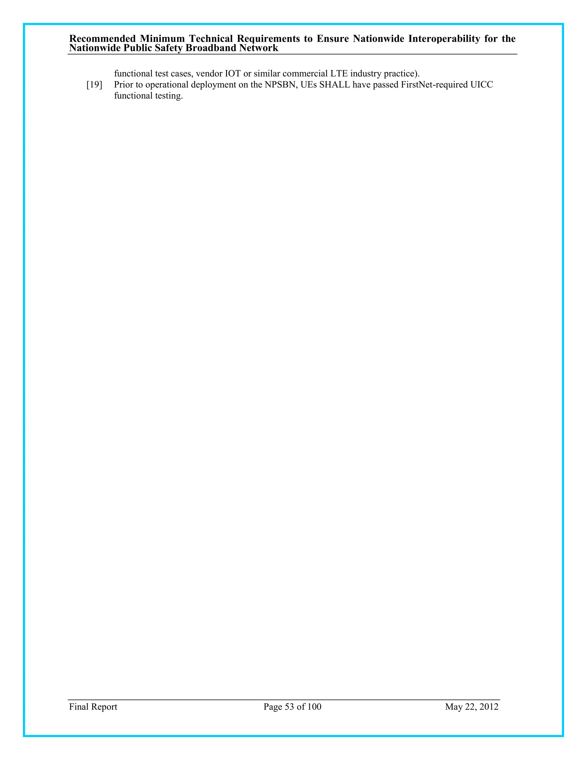 Recommended Minimum Technical Requirements to Ensure Nationwide Interoperability for the
Nationwide Public Safety Broadband Network

           functional test cases, vendor IOT or similar commercial LTE industry practice).
    [19]   Prior to operational deployment on the NPSBN, UEs SHALL have passed FirstNet-required UICC
           functional testing.




Final Report                                  Page 53 of 100                             May 22, 2012
 