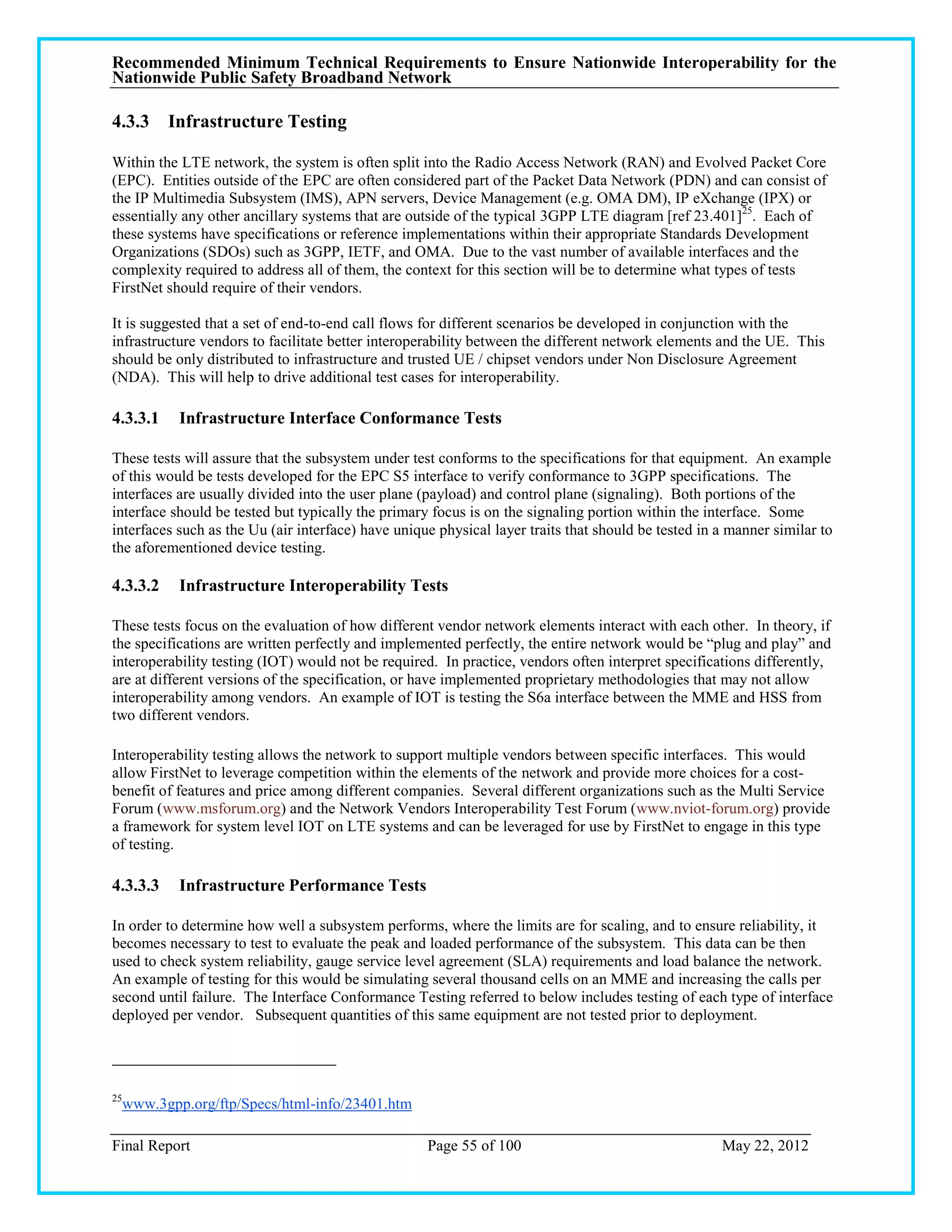 Recommended Minimum Technical Requirements to Ensure Nationwide Interoperability for the
Nationwide Public Safety Broadband Network

4.3.3 Infrastructure Testing

Within the LTE network, the system is often split into the Radio Access Network (RAN) and Evolved Packet Core
(EPC). Entities outside of the EPC are often considered part of the Packet Data Network (PDN) and can consist of
the IP Multimedia Subsystem (IMS), APN servers, Device Management (e.g. OMA DM), IP eXchange (IPX) or
essentially any other ancillary systems that are outside of the typical 3GPP LTE diagram [ref 23.401]25. Each of
these systems have specifications or reference implementations within their appropriate Standards Development
Organizations (SDOs) such as 3GPP, IETF, and OMA. Due to the vast number of available interfaces and the
complexity required to address all of them, the context for this section will be to determine what types of tests
FirstNet should require of their vendors.

It is suggested that a set of end-to-end call flows for different scenarios be developed in conjunction with the
infrastructure vendors to facilitate better interoperability between the different network elements and the UE. This
should be only distributed to infrastructure and trusted UE / chipset vendors under Non Disclosure Agreement
(NDA). This will help to drive additional test cases for interoperability.

4.3.3.1      Infrastructure Interface Conformance Tests

These tests will assure that the subsystem under test conforms to the specifications for that equipment. An example
of this would be tests developed for the EPC S5 interface to verify conformance to 3GPP specifications. The
interfaces are usually divided into the user plane (payload) and control plane (signaling). Both portions of the
interface should be tested but typically the primary focus is on the signaling portion within the interface. Some
interfaces such as the Uu (air interface) have unique physical layer traits that should be tested in a manner similar to
the aforementioned device testing.

4.3.3.2      Infrastructure Interoperability Tests

These tests focus on the evaluation of how different vendor network elements interact with each other. In theory, if
the specifications are written perfectly and implemented perfectly, the entire network would be ―plug and play‖ and
interoperability testing (IOT) would not be required. In practice, vendors often interpret specifications differently,
are at different versions of the specification, or have implemented proprietary methodologies that may not allow
interoperability among vendors. An example of IOT is testing the S6a interface between the MME and HSS from
two different vendors.

Interoperability testing allows the network to support multiple vendors between specific interfaces. This would
allow FirstNet to leverage competition within the elements of the network and provide more choices for a cost-
benefit of features and price among different companies. Several different organizations such as the Multi Service
Forum (www.msforum.org) and the Network Vendors Interoperability Test Forum (www.nviot-forum.org) provide
a framework for system level IOT on LTE systems and can be leveraged for use by FirstNet to engage in this type
of testing.

4.3.3.3      Infrastructure Performance Tests

In order to determine how well a subsystem performs, where the limits are for scaling, and to ensure reliability, it
becomes necessary to test to evaluate the peak and loaded performance of the subsystem. This data can be then
used to check system reliability, gauge service level agreement (SLA) requirements and load balance the network.
An example of testing for this would be simulating several thousand cells on an MME and increasing the calls per
second until failure. The Interface Conformance Testing referred to below includes testing of each type of interface
deployed per vendor. Subsequent quantities of this same equipment are not tested prior to deployment.




25
     www.3gpp.org/ftp/Specs/html-info/23401.htm

Final Report                                        Page 55 of 100                                   May 22, 2012
 