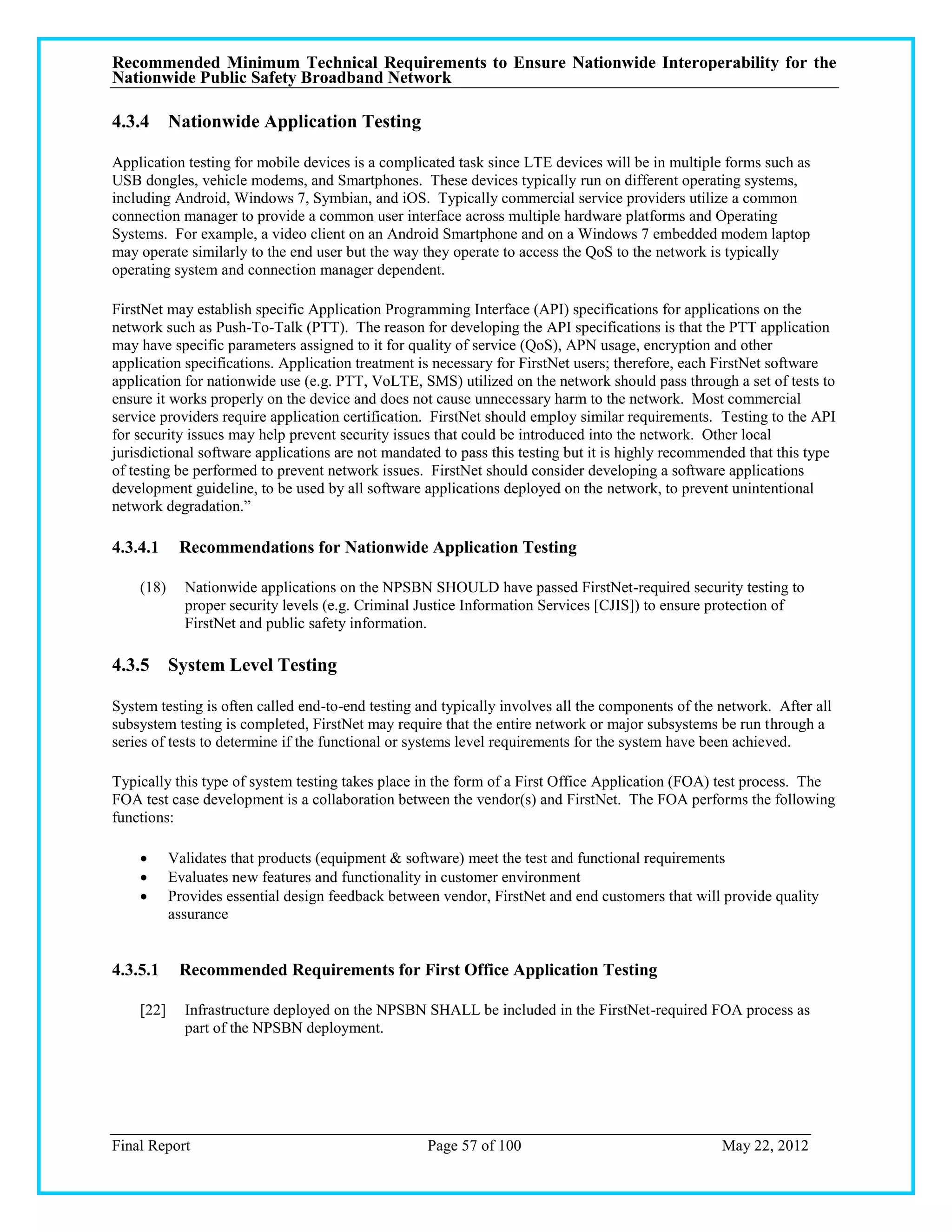 Recommended Minimum Technical Requirements to Ensure Nationwide Interoperability for the
Nationwide Public Safety Broadband Network

4.3.4 Nationwide Application Testing

Application testing for mobile devices is a complicated task since LTE devices will be in multiple forms such as
USB dongles, vehicle modems, and Smartphones. These devices typically run on different operating systems,
including Android, Windows 7, Symbian, and iOS. Typically commercial service providers utilize a common
connection manager to provide a common user interface across multiple hardware platforms and Operating
Systems. For example, a video client on an Android Smartphone and on a Windows 7 embedded modem laptop
may operate similarly to the end user but the way they operate to access the QoS to the network is typically
operating system and connection manager dependent.

FirstNet may establish specific Application Programming Interface (API) specifications for applications on the
network such as Push-To-Talk (PTT). The reason for developing the API specifications is that the PTT application
may have specific parameters assigned to it for quality of service (QoS), APN usage, encryption and other
application specifications. Application treatment is necessary for FirstNet users; therefore, each FirstNet software
application for nationwide use (e.g. PTT, VoLTE, SMS) utilized on the network should pass through a set of tests to
ensure it works properly on the device and does not cause unnecessary harm to the network. Most commercial
service providers require application certification. FirstNet should employ similar requirements. Testing to the API
for security issues may help prevent security issues that could be introduced into the network. Other local
jurisdictional software applications are not mandated to pass this testing but it is highly recommended that this type
of testing be performed to prevent network issues. FirstNet should consider developing a software applications
development guideline, to be used by all software applications deployed on the network, to prevent unintentional
network degradation.‖

4.3.4.1     Recommendations for Nationwide Application Testing

    (18)     Nationwide applications on the NPSBN SHOULD have passed FirstNet-required security testing to
             proper security levels (e.g. Criminal Justice Information Services [CJIS]) to ensure protection of
             FirstNet and public safety information.

4.3.5 System Level Testing

System testing is often called end-to-end testing and typically involves all the components of the network. After all
subsystem testing is completed, FirstNet may require that the entire network or major subsystems be run through a
series of tests to determine if the functional or systems level requirements for the system have been achieved.

Typically this type of system testing takes place in the form of a First Office Application (FOA) test process. The
FOA test case development is a collaboration between the vendor(s) and FirstNet. The FOA performs the following
functions:

          Validates that products (equipment & software) meet the test and functional requirements
          Evaluates new features and functionality in customer environment
          Provides essential design feedback between vendor, FirstNet and end customers that will provide quality
           assurance


4.3.5.1     Recommended Requirements for First Office Application Testing

    [22]     Infrastructure deployed on the NPSBN SHALL be included in the FirstNet-required FOA process as
             part of the NPSBN deployment.




Final Report                                        Page 57 of 100                                 May 22, 2012
 