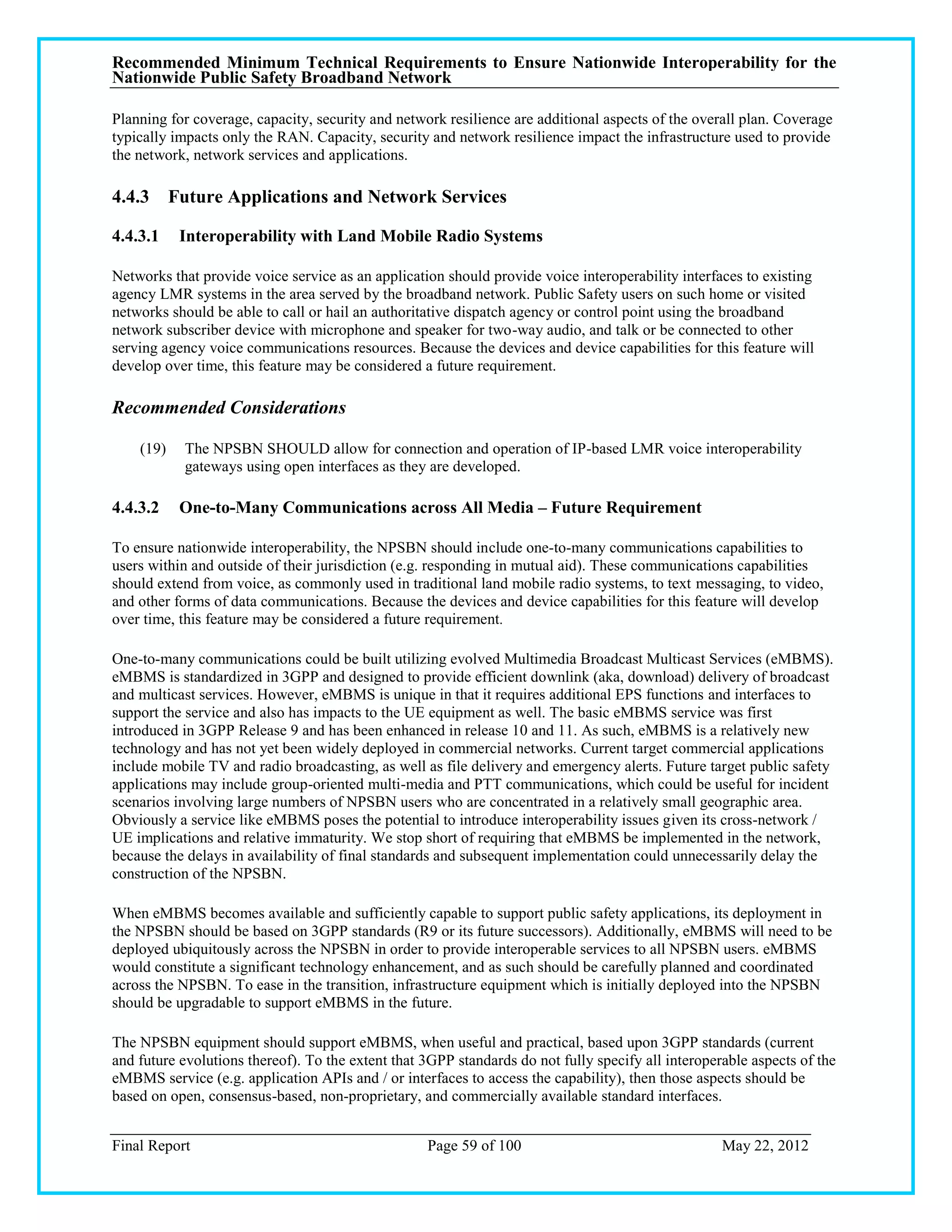 Recommended Minimum Technical Requirements to Ensure Nationwide Interoperability for the
Nationwide Public Safety Broadband Network

Planning for coverage, capacity, security and network resilience are additional aspects of the overall plan. Coverage
typically impacts only the RAN. Capacity, security and network resilience impact the infrastructure used to provide
the network, network services and applications.

4.4.3 Future Applications and Network Services

4.4.3.1    Interoperability with Land Mobile Radio Systems

Networks that provide voice service as an application should provide voice interoperability interfaces to existing
agency LMR systems in the area served by the broadband network. Public Safety users on such home or visited
networks should be able to call or hail an authoritative dispatch agency or control point using the broadband
network subscriber device with microphone and speaker for two-way audio, and talk or be connected to other
serving agency voice communications resources. Because the devices and device capabilities for this feature will
develop over time, this feature may be considered a future requirement.

Recommended Considerations

    (19)   The NPSBN SHOULD allow for connection and operation of IP-based LMR voice interoperability
           gateways using open interfaces as they are developed.

4.4.3.2    One-to-Many Communications across All Media – Future Requirement

To ensure nationwide interoperability, the NPSBN should include one-to-many communications capabilities to
users within and outside of their jurisdiction (e.g. responding in mutual aid). These communications capabilities
should extend from voice, as commonly used in traditional land mobile radio systems, to text messaging, to video,
and other forms of data communications. Because the devices and device capabilities for this feature will develop
over time, this feature may be considered a future requirement.

One-to-many communications could be built utilizing evolved Multimedia Broadcast Multicast Services (eMBMS).
eMBMS is standardized in 3GPP and designed to provide efficient downlink (aka, download) delivery of broadcast
and multicast services. However, eMBMS is unique in that it requires additional EPS functions and interfaces to
support the service and also has impacts to the UE equipment as well. The basic eMBMS service was first
introduced in 3GPP Release 9 and has been enhanced in release 10 and 11. As such, eMBMS is a relatively new
technology and has not yet been widely deployed in commercial networks. Current target commercial applications
include mobile TV and radio broadcasting, as well as file delivery and emergency alerts. Future target public safety
applications may include group-oriented multi-media and PTT communications, which could be useful for incident
scenarios involving large numbers of NPSBN users who are concentrated in a relatively small geographic area.
Obviously a service like eMBMS poses the potential to introduce interoperability issues given its cross-network /
UE implications and relative immaturity. We stop short of requiring that eMBMS be implemented in the network,
because the delays in availability of final standards and subsequent implementation could unnecessarily delay the
construction of the NPSBN.

When eMBMS becomes available and sufficiently capable to support public safety applications, its deployment in
the NPSBN should be based on 3GPP standards (R9 or its future successors). Additionally, eMBMS will need to be
deployed ubiquitously across the NPSBN in order to provide interoperable services to all NPSBN users. eMBMS
would constitute a significant technology enhancement, and as such should be carefully planned and coordinated
across the NPSBN. To ease in the transition, infrastructure equipment which is initially deployed into the NPSBN
should be upgradable to support eMBMS in the future.

The NPSBN equipment should support eMBMS, when useful and practical, based upon 3GPP standards (current
and future evolutions thereof). To the extent that 3GPP standards do not fully specify all interoperable aspects of the
eMBMS service (e.g. application APIs and / or interfaces to access the capability), then those aspects should be
based on open, consensus-based, non-proprietary, and commercially available standard interfaces.


Final Report                                       Page 59 of 100                                   May 22, 2012
 