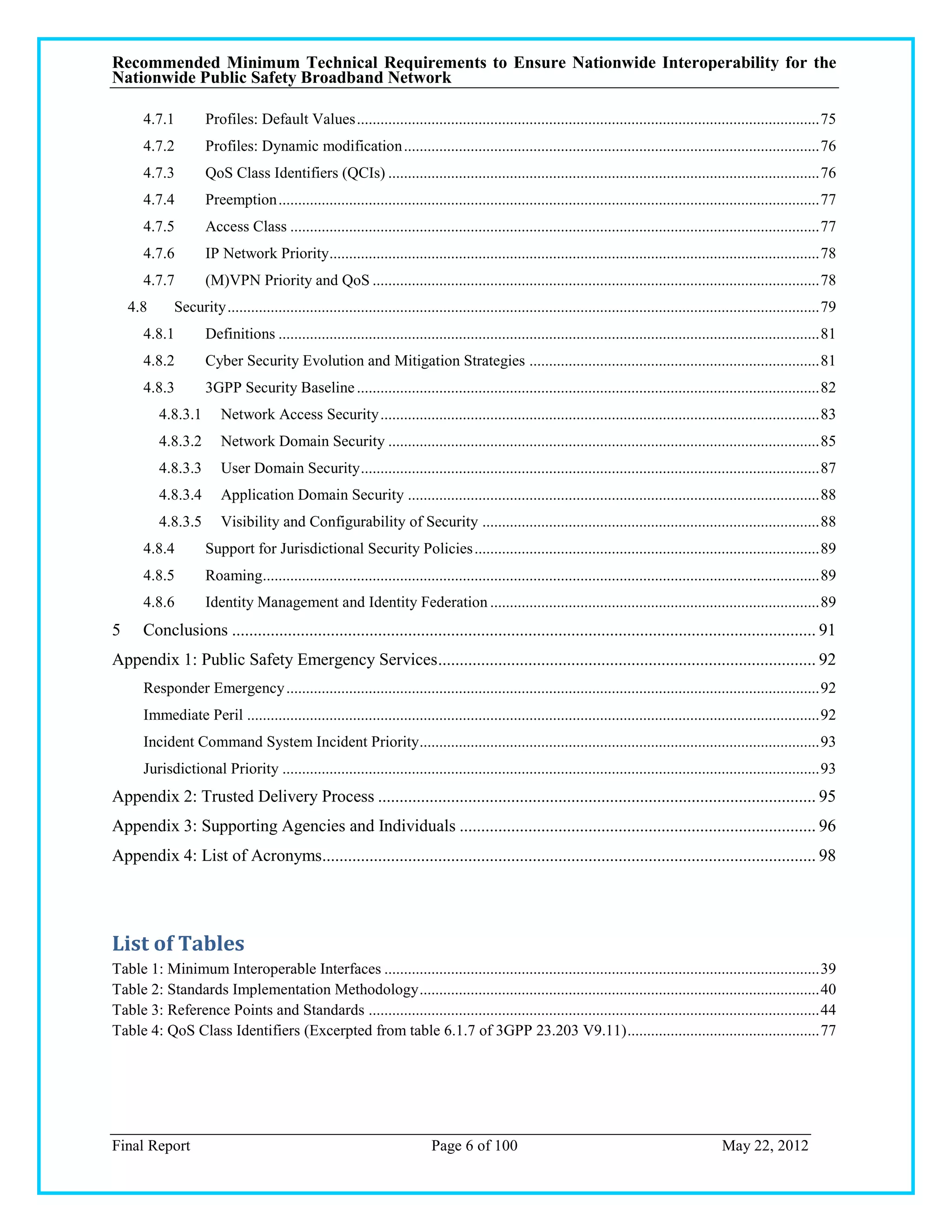 Recommended Minimum Technical Requirements to Ensure Nationwide Interoperability for the
Nationwide Public Safety Broadband Network

      4.7.1         Profiles: Default Values ...................................................................................................................... 75
      4.7.2         Profiles: Dynamic modification .......................................................................................................... 76
      4.7.3         QoS Class Identifiers (QCIs) .............................................................................................................. 76
      4.7.4         Preemption .......................................................................................................................................... 77
      4.7.5         Access Class ....................................................................................................................................... 77
      4.7.6         IP Network Priority ............................................................................................................................. 78
      4.7.7         (M)VPN Priority and QoS .................................................................................................................. 78
    4.8      Security ....................................................................................................................................................... 79
      4.8.1         Definitions .......................................................................................................................................... 81
      4.8.2         Cyber Security Evolution and Mitigation Strategies .......................................................................... 81
      4.8.3         3GPP Security Baseline ...................................................................................................................... 82
          4.8.3.1       Network Access Security ................................................................................................................ 83
          4.8.3.2       Network Domain Security .............................................................................................................. 85
          4.8.3.3       User Domain Security ..................................................................................................................... 87
          4.8.3.4       Application Domain Security ......................................................................................................... 88
          4.8.3.5       Visibility and Configurability of Security ...................................................................................... 88
      4.8.4         Support for Jurisdictional Security Policies ........................................................................................ 89
      4.8.5         Roaming.............................................................................................................................................. 89
      4.8.6         Identity Management and Identity Federation .................................................................................... 89
5     Conclusions ........................................................................................................................................ 91
Appendix 1: Public Safety Emergency Services ........................................................................................ 92
      Responder Emergency ........................................................................................................................................ 92
      Immediate Peril .................................................................................................................................................. 92
      Incident Command System Incident Priority ...................................................................................................... 93
      Jurisdictional Priority ......................................................................................................................................... 93
Appendix 2: Trusted Delivery Process ...................................................................................................... 95
Appendix 3: Supporting Agencies and Individuals ................................................................................... 96
Appendix 4: List of Acronyms................................................................................................................... 98




List of Tables
Table 1: Minimum Interoperable Interfaces ............................................................................................................... 39
Table 2: Standards Implementation Methodology ...................................................................................................... 40
Table 3: Reference Points and Standards ................................................................................................................... 44
Table 4: QoS Class Identifiers (Excerpted from table 6.1.7 of 3GPP 23.203 V9.11) ................................................. 77




Final Report                                                                Page 6 of 100                                                          May 22, 2012
 
