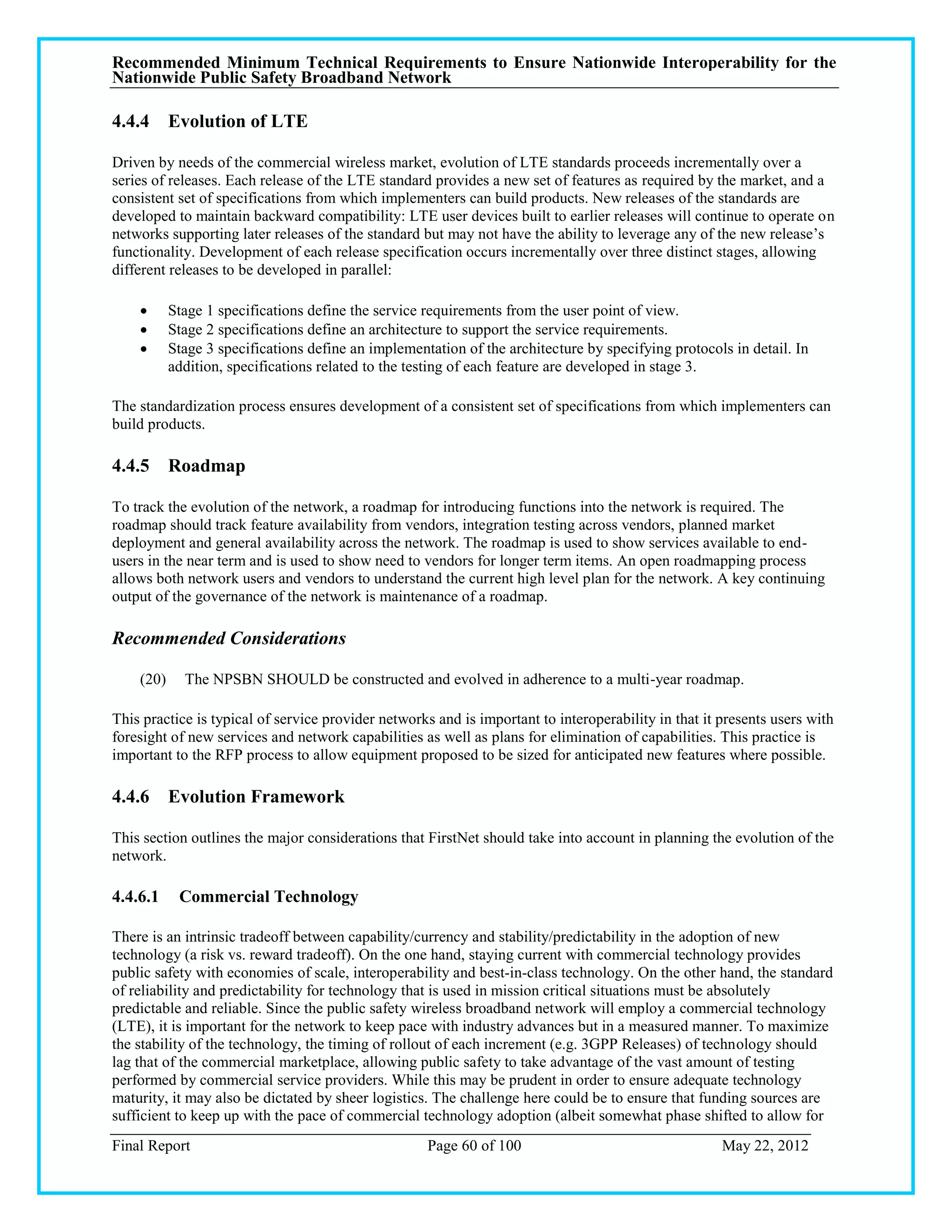 Recommended Minimum Technical Requirements to Ensure Nationwide Interoperability for the
Nationwide Public Safety Broadband Network

4.4.4 Evolution of LTE

Driven by needs of the commercial wireless market, evolution of LTE standards proceeds incrementally over a
series of releases. Each release of the LTE standard provides a new set of features as required by the market, and a
consistent set of specifications from which implementers can build products. New releases of the standards are
developed to maintain backward compatibility: LTE user devices built to earlier releases will continue to operate on
networks supporting later releases of the standard but may not have the ability to leverage any of the new release‘s
functionality. Development of each release specification occurs incrementally over three distinct stages, allowing
different releases to be developed in parallel:

          Stage 1 specifications define the service requirements from the user point of view.
          Stage 2 specifications define an architecture to support the service requirements.
          Stage 3 specifications define an implementation of the architecture by specifying protocols in detail. In
           addition, specifications related to the testing of each feature are developed in stage 3.

The standardization process ensures development of a consistent set of specifications from which implementers can
build products.

4.4.5 Roadmap

To track the evolution of the network, a roadmap for introducing functions into the network is required. The
roadmap should track feature availability from vendors, integration testing across vendors, planned market
deployment and general availability across the network. The roadmap is used to show services available to end-
users in the near term and is used to show need to vendors for longer term items. An open roadmapping process
allows both network users and vendors to understand the current high level plan for the network. A key continuing
output of the governance of the network is maintenance of a roadmap.

Recommended Considerations

    (20)     The NPSBN SHOULD be constructed and evolved in adherence to a multi-year roadmap.

This practice is typical of service provider networks and is important to interoperability in that it presents users with
foresight of new services and network capabilities as well as plans for elimination of capabilities. This practice is
important to the RFP process to allow equipment proposed to be sized for anticipated new features where possible.

4.4.6 Evolution Framework

This section outlines the major considerations that FirstNet should take into account in planning the evolution of the
network.

4.4.6.1     Commercial Technology

There is an intrinsic tradeoff between capability/currency and stability/predictability in the adoption of new
technology (a risk vs. reward tradeoff). On the one hand, staying current with commercial technology provides
public safety with economies of scale, interoperability and best-in-class technology. On the other hand, the standard
of reliability and predictability for technology that is used in mission critical situations must be absolutely
predictable and reliable. Since the public safety wireless broadband network will employ a commercial technology
(LTE), it is important for the network to keep pace with industry advances but in a measured manner. To maximize
the stability of the technology, the timing of rollout of each increment (e.g. 3GPP Releases) of technology should
lag that of the commercial marketplace, allowing public safety to take advantage of the vast amount of testing
performed by commercial service providers. While this may be prudent in order to ensure adequate technology
maturity, it may also be dictated by sheer logistics. The challenge here could be to ensure that funding sources are
sufficient to keep up with the pace of commercial technology adoption (albeit somewhat phase shifted to allow for
Final Report                                         Page 60 of 100                                   May 22, 2012
 