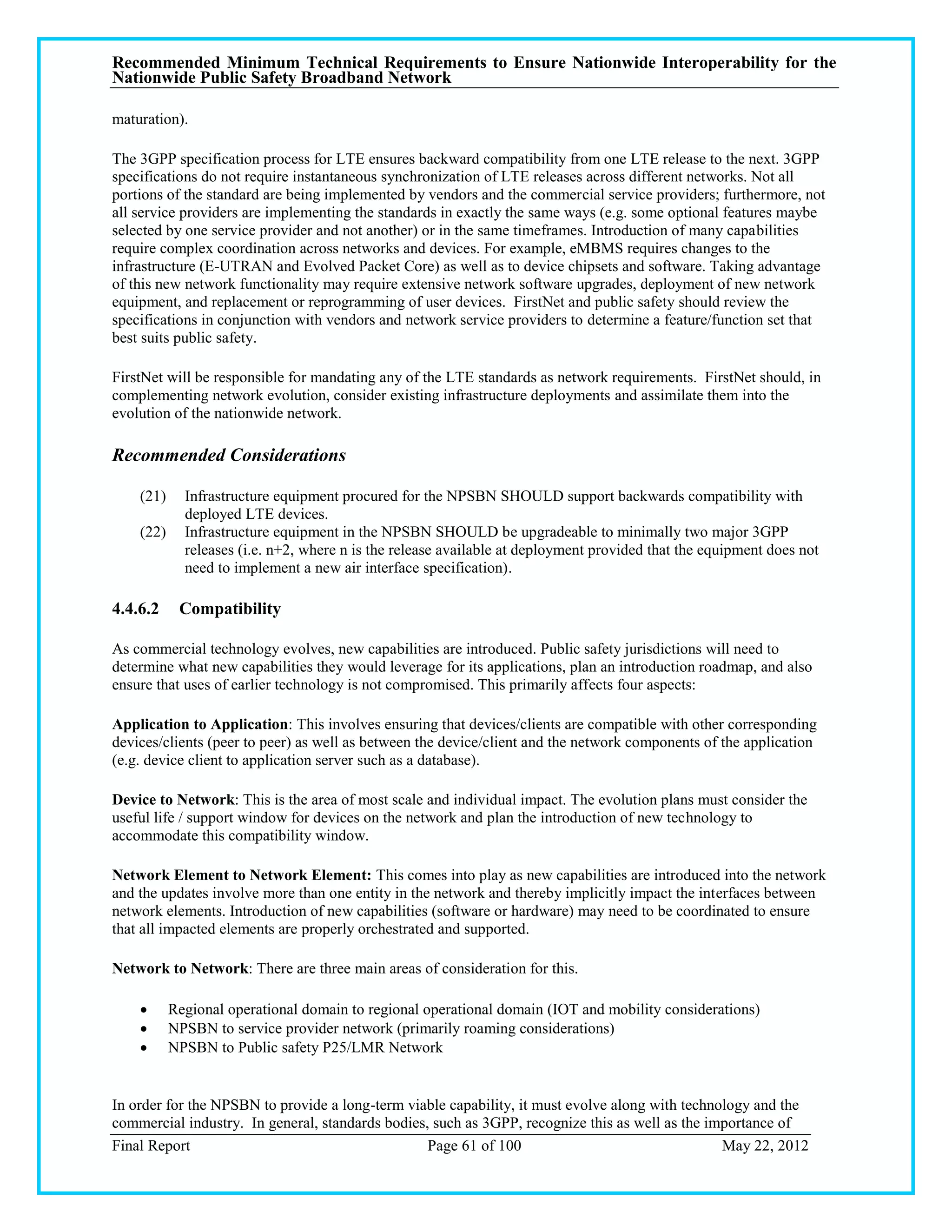 Recommended Minimum Technical Requirements to Ensure Nationwide Interoperability for the
Nationwide Public Safety Broadband Network

maturation).

The 3GPP specification process for LTE ensures backward compatibility from one LTE release to the next. 3GPP
specifications do not require instantaneous synchronization of LTE releases across different networks. Not all
portions of the standard are being implemented by vendors and the commercial service providers; furthermore, not
all service providers are implementing the standards in exactly the same ways (e.g. some optional features maybe
selected by one service provider and not another) or in the same timeframes. Introduction of many capabilities
require complex coordination across networks and devices. For example, eMBMS requires changes to the
infrastructure (E-UTRAN and Evolved Packet Core) as well as to device chipsets and software. Taking advantage
of this new network functionality may require extensive network software upgrades, deployment of new network
equipment, and replacement or reprogramming of user devices. FirstNet and public safety should review the
specifications in conjunction with vendors and network service providers to determine a feature/function set that
best suits public safety.

FirstNet will be responsible for mandating any of the LTE standards as network requirements. FirstNet should, in
complementing network evolution, consider existing infrastructure deployments and assimilate them into the
evolution of the nationwide network.

Recommended Considerations

    (21)     Infrastructure equipment procured for the NPSBN SHOULD support backwards compatibility with
             deployed LTE devices.
    (22)     Infrastructure equipment in the NPSBN SHOULD be upgradeable to minimally two major 3GPP
             releases (i.e. n+2, where n is the release available at deployment provided that the equipment does not
             need to implement a new air interface specification).

4.4.6.2     Compatibility

As commercial technology evolves, new capabilities are introduced. Public safety jurisdictions will need to
determine what new capabilities they would leverage for its applications, plan an introduction roadmap, and also
ensure that uses of earlier technology is not compromised. This primarily affects four aspects:

Application to Application: This involves ensuring that devices/clients are compatible with other corresponding
devices/clients (peer to peer) as well as between the device/client and the network components of the application
(e.g. device client to application server such as a database).

Device to Network: This is the area of most scale and individual impact. The evolution plans must consider the
useful life / support window for devices on the network and plan the introduction of new technology to
accommodate this compatibility window.

Network Element to Network Element: This comes into play as new capabilities are introduced into the network
and the updates involve more than one entity in the network and thereby implicitly impact the interfaces between
network elements. Introduction of new capabilities (software or hardware) may need to be coordinated to ensure
that all impacted elements are properly orchestrated and supported.

Network to Network: There are three main areas of consideration for this.

          Regional operational domain to regional operational domain (IOT and mobility considerations)
          NPSBN to service provider network (primarily roaming considerations)
          NPSBN to Public safety P25/LMR Network


In order for the NPSBN to provide a long-term viable capability, it must evolve along with technology and the
commercial industry. In general, standards bodies, such as 3GPP, recognize this as well as the importance of
Final Report                                      Page 61 of 100                                 May 22, 2012
 