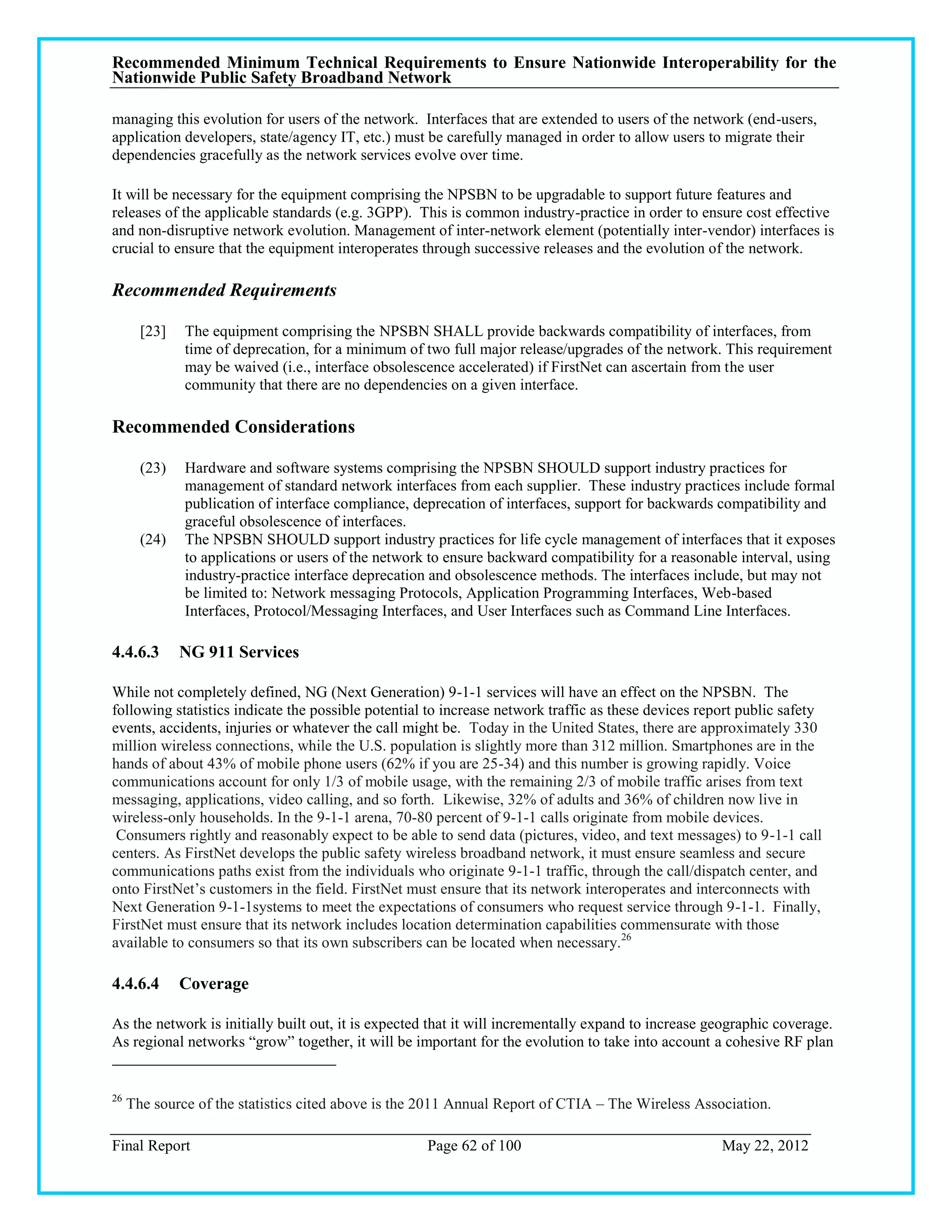 Recommended Minimum Technical Requirements to Ensure Nationwide Interoperability for the
Nationwide Public Safety Broadband Network

managing this evolution for users of the network. Interfaces that are extended to users of the network (end-users,
application developers, state/agency IT, etc.) must be carefully managed in order to allow users to migrate their
dependencies gracefully as the network services evolve over time.

It will be necessary for the equipment comprising the NPSBN to be upgradable to support future features and
releases of the applicable standards (e.g. 3GPP). This is common industry-practice in order to ensure cost effective
and non-disruptive network evolution. Management of inter-network element (potentially inter-vendor) interfaces is
crucial to ensure that the equipment interoperates through successive releases and the evolution of the network.

Recommended Requirements

       [23]   The equipment comprising the NPSBN SHALL provide backwards compatibility of interfaces, from
              time of deprecation, for a minimum of two full major release/upgrades of the network. This requirement
              may be waived (i.e., interface obsolescence accelerated) if FirstNet can ascertain from the user
              community that there are no dependencies on a given interface.

Recommended Considerations

       (23)   Hardware and software systems comprising the NPSBN SHOULD support industry practices for
              management of standard network interfaces from each supplier. These industry practices include formal
              publication of interface compliance, deprecation of interfaces, support for backwards compatibility and
              graceful obsolescence of interfaces.
       (24)   The NPSBN SHOULD support industry practices for life cycle management of interfaces that it exposes
              to applications or users of the network to ensure backward compatibility for a reasonable interval, using
              industry-practice interface deprecation and obsolescence methods. The interfaces include, but may not
              be limited to: Network messaging Protocols, Application Programming Interfaces, Web-based
              Interfaces, Protocol/Messaging Interfaces, and User Interfaces such as Command Line Interfaces.

4.4.6.3       NG 911 Services

While not completely defined, NG (Next Generation) 9-1-1 services will have an effect on the NPSBN. The
following statistics indicate the possible potential to increase network traffic as these devices report public safety
events, accidents, injuries or whatever the call might be. Today in the United States, there are approximately 330
million wireless connections, while the U.S. population is slightly more than 312 million. Smartphones are in the
hands of about 43% of mobile phone users (62% if you are 25-34) and this number is growing rapidly. Voice
communications account for only 1/3 of mobile usage, with the remaining 2/3 of mobile traffic arises from text
messaging, applications, video calling, and so forth. Likewise, 32% of adults and 36% of children now live in
wireless-only households. In the 9-1-1 arena, 70-80 percent of 9-1-1 calls originate from mobile devices.
 Consumers rightly and reasonably expect to be able to send data (pictures, video, and text messages) to 9-1-1 call
centers. As FirstNet develops the public safety wireless broadband network, it must ensure seamless and secure
communications paths exist from the individuals who originate 9-1-1 traffic, through the call/dispatch center, and
onto FirstNet‘s customers in the field. FirstNet must ensure that its network interoperates and interconnects with
Next Generation 9-1-1systems to meet the expectations of consumers who request service through 9-1-1. Finally,
FirstNet must ensure that its network includes location determination capabilities commensurate with those
available to consumers so that its own subscribers can be located when necessary.26

4.4.6.4       Coverage

As the network is initially built out, it is expected that it will incrementally expand to increase geographic coverage.
As regional networks ―grow‖ together, it will be important for the evolution to take into account a cohesive RF plan


26
     The source of the statistics cited above is the 2011 Annual Report of CTIA – The Wireless Association.

Final Report                                         Page 62 of 100                                  May 22, 2012
 