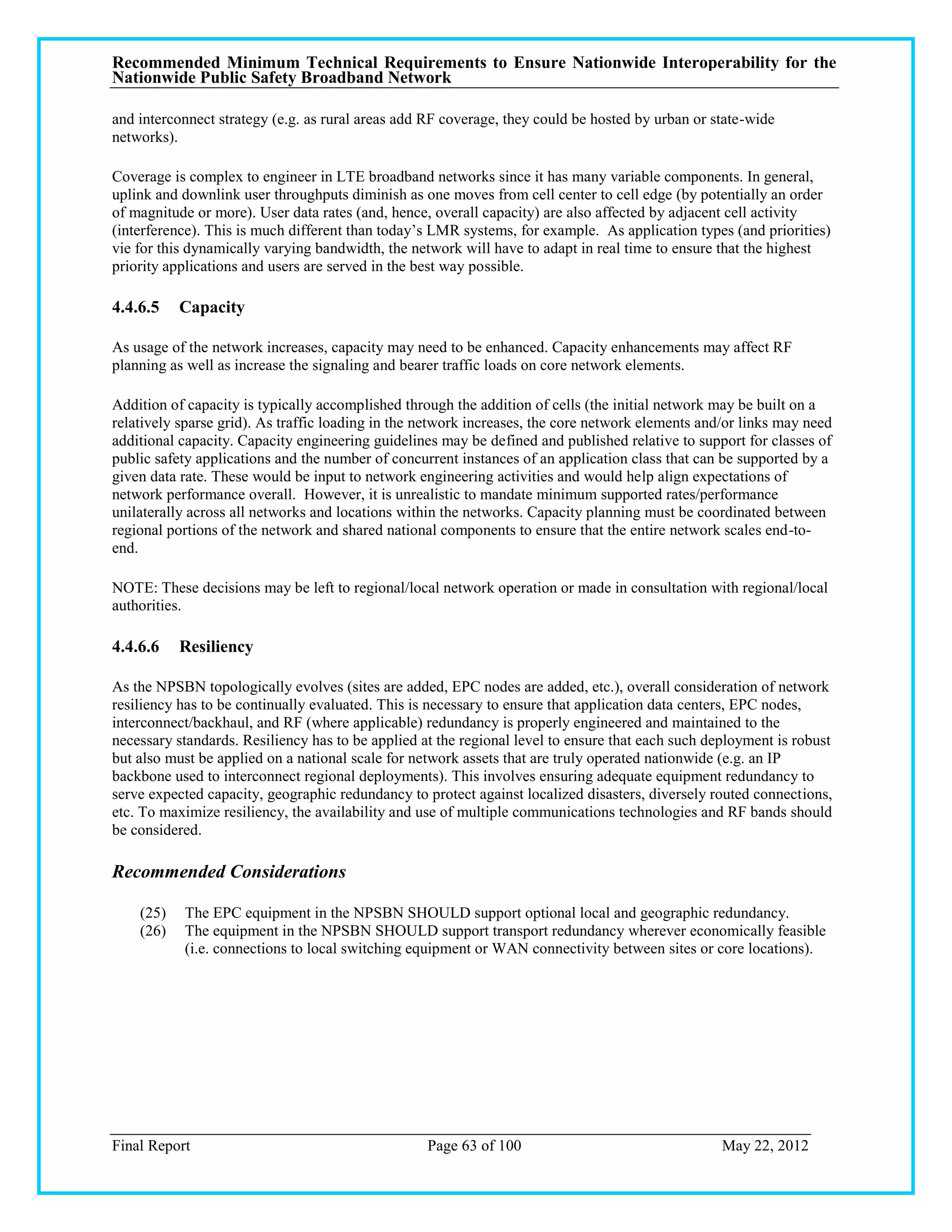 Recommended Minimum Technical Requirements to Ensure Nationwide Interoperability for the
Nationwide Public Safety Broadband Network

and interconnect strategy (e.g. as rural areas add RF coverage, they could be hosted by urban or state-wide
networks).

Coverage is complex to engineer in LTE broadband networks since it has many variable components. In general,
uplink and downlink user throughputs diminish as one moves from cell center to cell edge (by potentially an order
of magnitude or more). User data rates (and, hence, overall capacity) are also affected by adjacent cell activity
(interference). This is much different than today‘s LMR systems, for example. As application types (and priorities)
vie for this dynamically varying bandwidth, the network will have to adapt in real time to ensure that the highest
priority applications and users are served in the best way possible.

4.4.6.5    Capacity

As usage of the network increases, capacity may need to be enhanced. Capacity enhancements may affect RF
planning as well as increase the signaling and bearer traffic loads on core network elements.

Addition of capacity is typically accomplished through the addition of cells (the initial network may be built on a
relatively sparse grid). As traffic loading in the network increases, the core network elements and/or links may need
additional capacity. Capacity engineering guidelines may be defined and published relative to support for classes of
public safety applications and the number of concurrent instances of an application class that can be supported by a
given data rate. These would be input to network engineering activities and would help align expectations of
network performance overall. However, it is unrealistic to mandate minimum supported rates/performance
unilaterally across all networks and locations within the networks. Capacity planning must be coordinated between
regional portions of the network and shared national components to ensure that the entire network scales end-to-
end.

NOTE: These decisions may be left to regional/local network operation or made in consultation with regional/local
authorities.

4.4.6.6    Resiliency

As the NPSBN topologically evolves (sites are added, EPC nodes are added, etc.), overall consideration of network
resiliency has to be continually evaluated. This is necessary to ensure that application data centers, EPC nodes,
interconnect/backhaul, and RF (where applicable) redundancy is properly engineered and maintained to the
necessary standards. Resiliency has to be applied at the regional level to ensure that each such deployment is robust
but also must be applied on a national scale for network assets that are truly operated nationwide (e.g. an IP
backbone used to interconnect regional deployments). This involves ensuring adequate equipment redundancy to
serve expected capacity, geographic redundancy to protect against localized disasters, diversely routed connections,
etc. To maximize resiliency, the availability and use of multiple communications technologies and RF bands should
be considered.

Recommended Considerations

    (25)   The EPC equipment in the NPSBN SHOULD support optional local and geographic redundancy.
    (26)   The equipment in the NPSBN SHOULD support transport redundancy wherever economically feasible
           (i.e. connections to local switching equipment or WAN connectivity between sites or core locations).




Final Report                                       Page 63 of 100                                  May 22, 2012
 