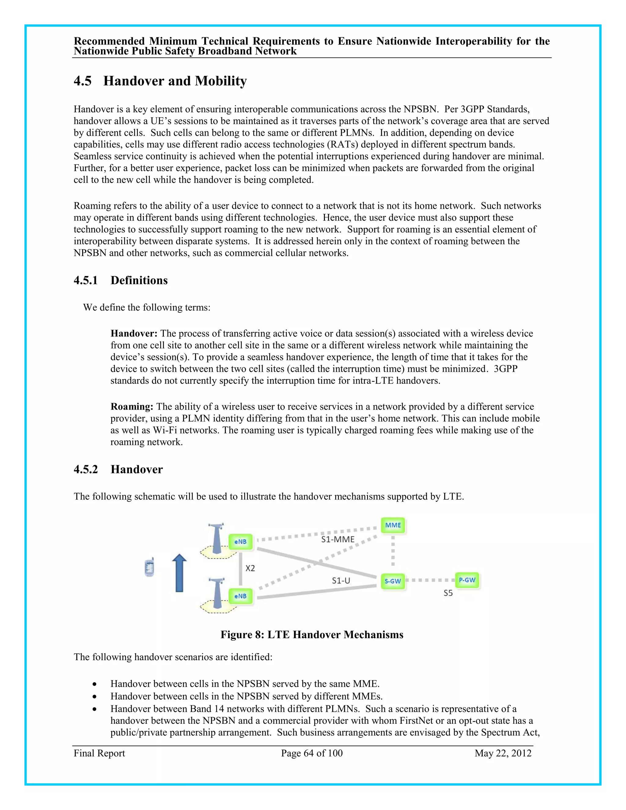 Recommended Minimum Technical Requirements to Ensure Nationwide Interoperability for the
Nationwide Public Safety Broadband Network

4.5 Handover and Mobility
Handover is a key element of ensuring interoperable communications across the NPSBN. Per 3GPP Standards,
handover allows a UE‘s sessions to be maintained as it traverses parts of the network‘s coverage area that are served
by different cells. Such cells can belong to the same or different PLMNs. In addition, depending on device
capabilities, cells may use different radio access technologies (RATs) deployed in different spectrum bands.
Seamless service continuity is achieved when the potential interruptions experienced during handover are minimal.
Further, for a better user experience, packet loss can be minimized when packets are forwarded from the original
cell to the new cell while the handover is being completed.

Roaming refers to the ability of a user device to connect to a network that is not its home network. Such networks
may operate in different bands using different technologies. Hence, the user device must also support these
technologies to successfully support roaming to the new network. Support for roaming is an essential element of
interoperability between disparate systems. It is addressed herein only in the context of roaming between the
NPSBN and other networks, such as commercial cellular networks.

4.5.1 Definitions

  We define the following terms:

         Handover: The process of transferring active voice or data session(s) associated with a wireless device
         from one cell site to another cell site in the same or a different wireless network while maintaining the
         device‘s session(s). To provide a seamless handover experience, the length of time that it takes for the
         device to switch between the two cell sites (called the interruption time) must be minimized. 3GPP
         standards do not currently specify the interruption time for intra-LTE handovers.

         Roaming: The ability of a wireless user to receive services in a network provided by a different service
         provider, using a PLMN identity differing from that in the user‘s home network. This can include mobile
         as well as Wi-Fi networks. The roaming user is typically charged roaming fees while making use of the
         roaming network.

4.5.2 Handover

The following schematic will be used to illustrate the handover mechanisms supported by LTE.




                                    Figure 8: LTE Handover Mechanisms
The following handover scenarios are identified:

        Handover between cells in the NPSBN served by the same MME.
        Handover between cells in the NPSBN served by different MMEs.
        Handover between Band 14 networks with different PLMNs. Such a scenario is representative of a
         handover between the NPSBN and a commercial provider with whom FirstNet or an opt-out state has a
         public/private partnership arrangement. Such business arrangements are envisaged by the Spectrum Act,

Final Report                                       Page 64 of 100                                  May 22, 2012
 
