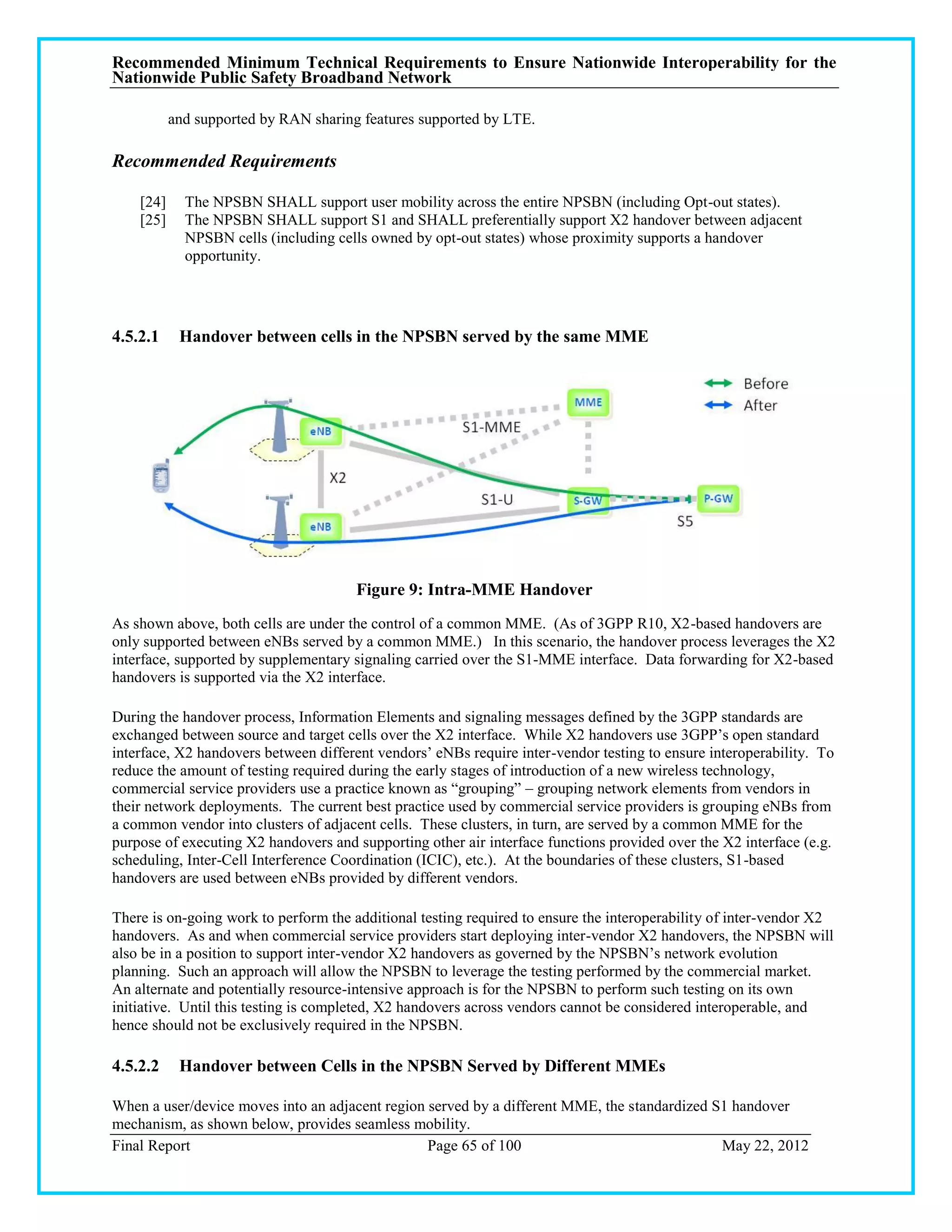Recommended Minimum Technical Requirements to Ensure Nationwide Interoperability for the
Nationwide Public Safety Broadband Network

           and supported by RAN sharing features supported by LTE.

Recommended Requirements

    [24]     The NPSBN SHALL support user mobility across the entire NPSBN (including Opt-out states).
    [25]     The NPSBN SHALL support S1 and SHALL preferentially support X2 handover between adjacent
             NPSBN cells (including cells owned by opt-out states) whose proximity supports a handover
             opportunity.




4.5.2.1     Handover between cells in the NPSBN served by the same MME




                                       Figure 9: Intra-MME Handover
As shown above, both cells are under the control of a common MME. (As of 3GPP R10, X2-based handovers are
only supported between eNBs served by a common MME.) In this scenario, the handover process leverages the X2
interface, supported by supplementary signaling carried over the S1-MME interface. Data forwarding for X2-based
handovers is supported via the X2 interface.

During the handover process, Information Elements and signaling messages defined by the 3GPP standards are
exchanged between source and target cells over the X2 interface. While X2 handovers use 3GPP‘s open standard
interface, X2 handovers between different vendors‘ eNBs require inter-vendor testing to ensure interoperability. To
reduce the amount of testing required during the early stages of introduction of a new wireless technology,
commercial service providers use a practice known as ―grouping‖ – grouping network elements from vendors in
their network deployments. The current best practice used by commercial service providers is grouping eNBs from
a common vendor into clusters of adjacent cells. These clusters, in turn, are served by a common MME for the
purpose of executing X2 handovers and supporting other air interface functions provided over the X2 interface (e.g.
scheduling, Inter-Cell Interference Coordination (ICIC), etc.). At the boundaries of these clusters, S1-based
handovers are used between eNBs provided by different vendors.

There is on-going work to perform the additional testing required to ensure the interoperability of inter-vendor X2
handovers. As and when commercial service providers start deploying inter-vendor X2 handovers, the NPSBN will
also be in a position to support inter-vendor X2 handovers as governed by the NPSBN‘s network evolution
planning. Such an approach will allow the NPSBN to leverage the testing performed by the commercial market.
An alternate and potentially resource-intensive approach is for the NPSBN to perform such testing on its own
initiative. Until this testing is completed, X2 handovers across vendors cannot be considered interoperable, and
hence should not be exclusively required in the NPSBN.

4.5.2.2     Handover between Cells in the NPSBN Served by Different MMEs

When a user/device moves into an adjacent region served by a different MME, the standardized S1 handover
mechanism, as shown below, provides seamless mobility.
Final Report                                     Page 65 of 100                               May 22, 2012
 
